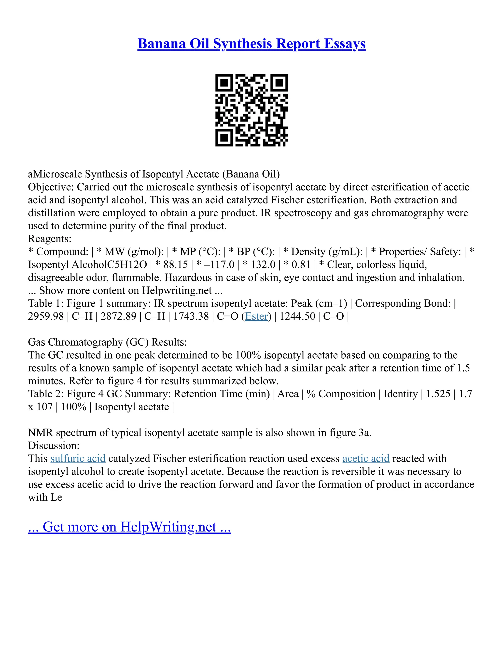 Banana Oil Synthesis Report Essays
aMicroscale Synthesis of Isopentyl Acetate (Banana Oil)
Objective: Carried out the microscale synthesis of isopentyl acetate by direct esterification of acetic
acid and isopentyl alcohol. This was an acid catalyzed Fischer esterification. Both extraction and
distillation were employed to obtain a pure product. IR spectroscopy and gas chromatography were
used to determine purity of the final product.
Reagents:
* Compound: | * MW (g/mol): | * MP (°C): | * BP (°C): | * Density (g/mL): | * Properties/ Safety: | *
Isopentyl AlcoholC5H12O | * 88.15 | * –117.0 | * 132.0 | * 0.81 | * Clear, colorless liquid,
disagreeable odor, flammable. Hazardous in case of skin, eye contact and ingestion and inhalation.
... Show more content on Helpwriting.net ...
Table 1: Figure 1 summary: IR spectrum isopentyl acetate: Peak (cm–1) | Corresponding Bond: |
2959.98 | C–H | 2872.89 | C–H | 1743.38 | C=O (Ester) | 1244.50 | C–O |
Gas Chromatography (GC) Results:
The GC resulted in one peak determined to be 100% isopentyl acetate based on comparing to the
results of a known sample of isopentyl acetate which had a similar peak after a retention time of 1.5
minutes. Refer to figure 4 for results summarized below.
Table 2: Figure 4 GC Summary: Retention Time (min) | Area | % Composition | Identity | 1.525 | 1.7
x 107 | 100% | Isopentyl acetate |
NMR spectrum of typical isopentyl acetate sample is also shown in figure 3a.
Discussion:
This sulfuric acid catalyzed Fischer esterification reaction used excess acetic acid reacted with
isopentyl alcohol to create isopentyl acetate. Because the reaction is reversible it was necessary to
use excess acetic acid to drive the reaction forward and favor the formation of product in accordance
with Le
... Get more on HelpWriting.net ...
 