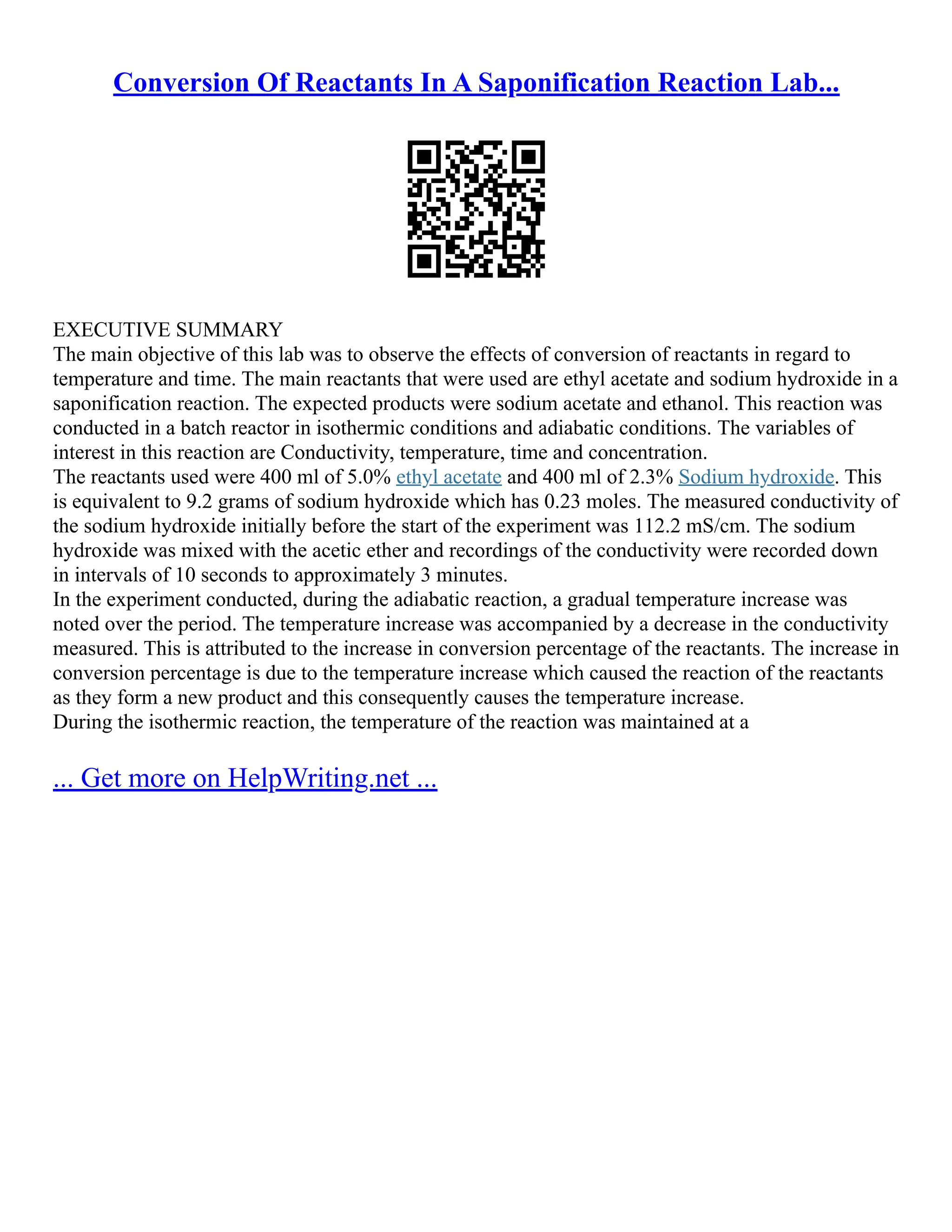 Conversion Of Reactants In A Saponification Reaction Lab...
EXECUTIVE SUMMARY
The main objective of this lab was to observe the effects of conversion of reactants in regard to
temperature and time. The main reactants that were used are ethyl acetate and sodium hydroxide in a
saponification reaction. The expected products were sodium acetate and ethanol. This reaction was
conducted in a batch reactor in isothermic conditions and adiabatic conditions. The variables of
interest in this reaction are Conductivity, temperature, time and concentration.
The reactants used were 400 ml of 5.0% ethyl acetate and 400 ml of 2.3% Sodium hydroxide. This
is equivalent to 9.2 grams of sodium hydroxide which has 0.23 moles. The measured conductivity of
the sodium hydroxide initially before the start of the experiment was 112.2 mS/cm. The sodium
hydroxide was mixed with the acetic ether and recordings of the conductivity were recorded down
in intervals of 10 seconds to approximately 3 minutes.
In the experiment conducted, during the adiabatic reaction, a gradual temperature increase was
noted over the period. The temperature increase was accompanied by a decrease in the conductivity
measured. This is attributed to the increase in conversion percentage of the reactants. The increase in
conversion percentage is due to the temperature increase which caused the reaction of the reactants
as they form a new product and this consequently causes the temperature increase.
During the isothermic reaction, the temperature of the reaction was maintained at a
... Get more on HelpWriting.net ...
 