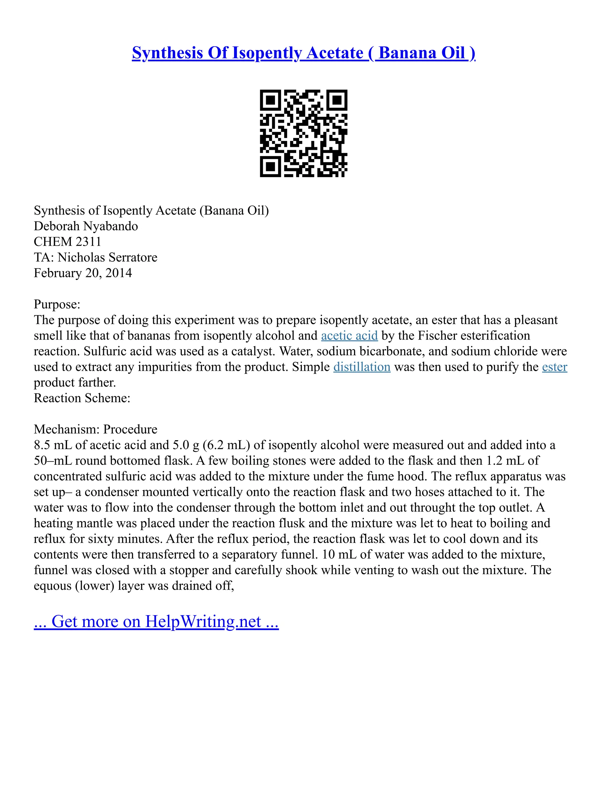 Synthesis Of Isopently Acetate ( Banana Oil )
Synthesis of Isopently Acetate (Banana Oil)
Deborah Nyabando
CHEM 2311
TA: Nicholas Serratore
February 20, 2014
Purpose:
The purpose of doing this experiment was to prepare isopently acetate, an ester that has a pleasant
smell like that of bananas from isopently alcohol and acetic acid by the Fischer esterification
reaction. Sulfuric acid was used as a catalyst. Water, sodium bicarbonate, and sodium chloride were
used to extract any impurities from the product. Simple distillation was then used to purify the ester
product farther.
Reaction Scheme:
Mechanism: Procedure
8.5 mL of acetic acid and 5.0 g (6.2 mL) of isopently alcohol were measured out and added into a
50–mL round bottomed flask. A few boiling stones were added to the flask and then 1.2 mL of
concentrated sulfuric acid was added to the mixture under the fume hood. The reflux apparatus was
set up– a condenser mounted vertically onto the reaction flask and two hoses attached to it. The
water was to flow into the condenser through the bottom inlet and out throught the top outlet. A
heating mantle was placed under the reaction flusk and the mixture was let to heat to boiling and
reflux for sixty minutes. After the reflux period, the reaction flask was let to cool down and its
contents were then transferred to a separatory funnel. 10 mL of water was added to the mixture,
funnel was closed with a stopper and carefully shook while venting to wash out the mixture. The
equous (lower) layer was drained off,
... Get more on HelpWriting.net ...
 