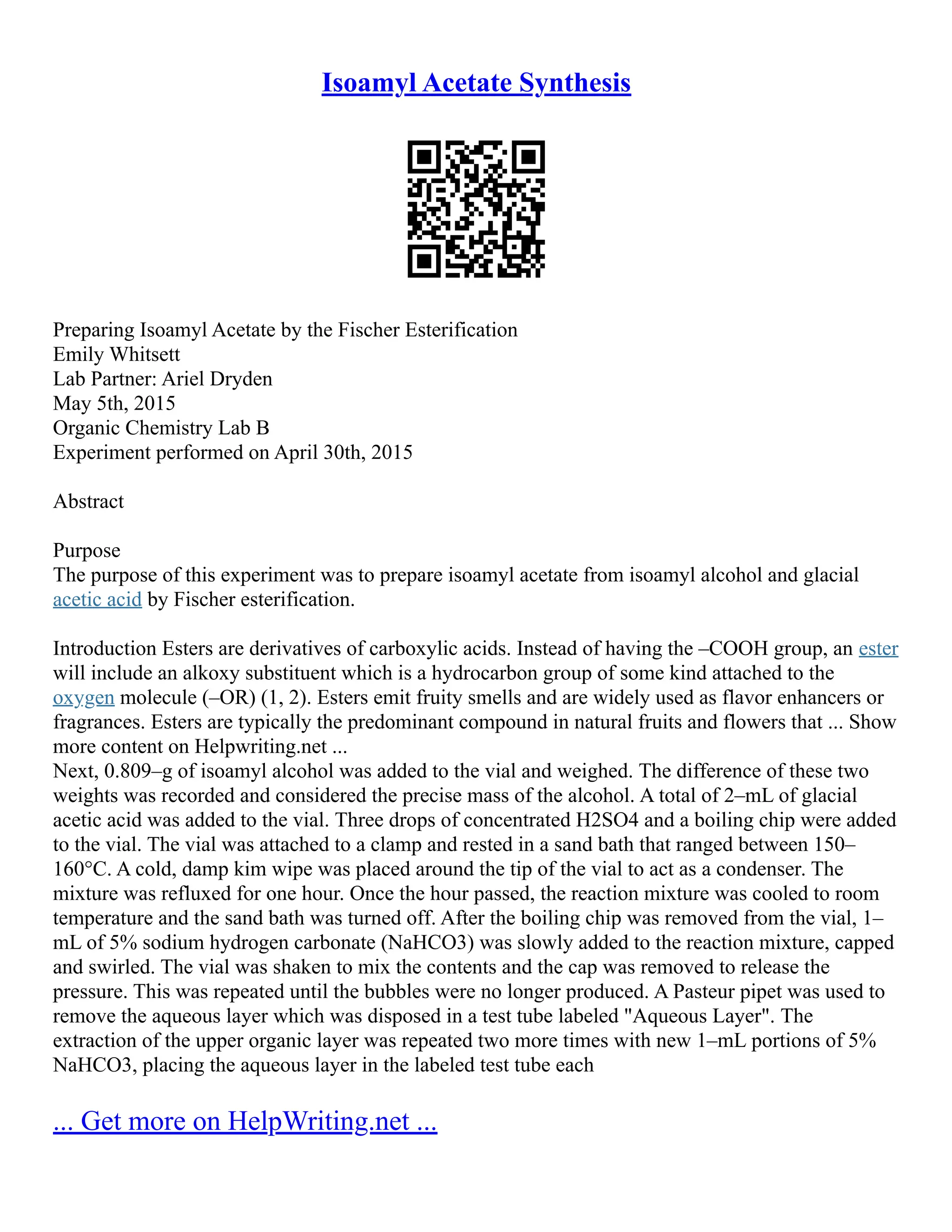 Isoamyl Acetate Synthesis
Preparing Isoamyl Acetate by the Fischer Esterification
Emily Whitsett
Lab Partner: Ariel Dryden
May 5th, 2015
Organic Chemistry Lab B
Experiment performed on April 30th, 2015
Abstract
Purpose
The purpose of this experiment was to prepare isoamyl acetate from isoamyl alcohol and glacial
acetic acid by Fischer esterification.
Introduction Esters are derivatives of carboxylic acids. Instead of having the –COOH group, an ester
will include an alkoxy substituent which is a hydrocarbon group of some kind attached to the
oxygen molecule (–OR) (1, 2). Esters emit fruity smells and are widely used as flavor enhancers or
fragrances. Esters are typically the predominant compound in natural fruits and flowers that ... Show
more content on Helpwriting.net ...
Next, 0.809–g of isoamyl alcohol was added to the vial and weighed. The difference of these two
weights was recorded and considered the precise mass of the alcohol. A total of 2–mL of glacial
acetic acid was added to the vial. Three drops of concentrated H2SO4 and a boiling chip were added
to the vial. The vial was attached to a clamp and rested in a sand bath that ranged between 150–
160°C. A cold, damp kim wipe was placed around the tip of the vial to act as a condenser. The
mixture was refluxed for one hour. Once the hour passed, the reaction mixture was cooled to room
temperature and the sand bath was turned off. After the boiling chip was removed from the vial, 1–
mL of 5% sodium hydrogen carbonate (NaHCO3) was slowly added to the reaction mixture, capped
and swirled. The vial was shaken to mix the contents and the cap was removed to release the
pressure. This was repeated until the bubbles were no longer produced. A Pasteur pipet was used to
remove the aqueous layer which was disposed in a test tube labeled "Aqueous Layer". The
extraction of the upper organic layer was repeated two more times with new 1–mL portions of 5%
NaHCO3, placing the aqueous layer in the labeled test tube each
... Get more on HelpWriting.net ...
 
