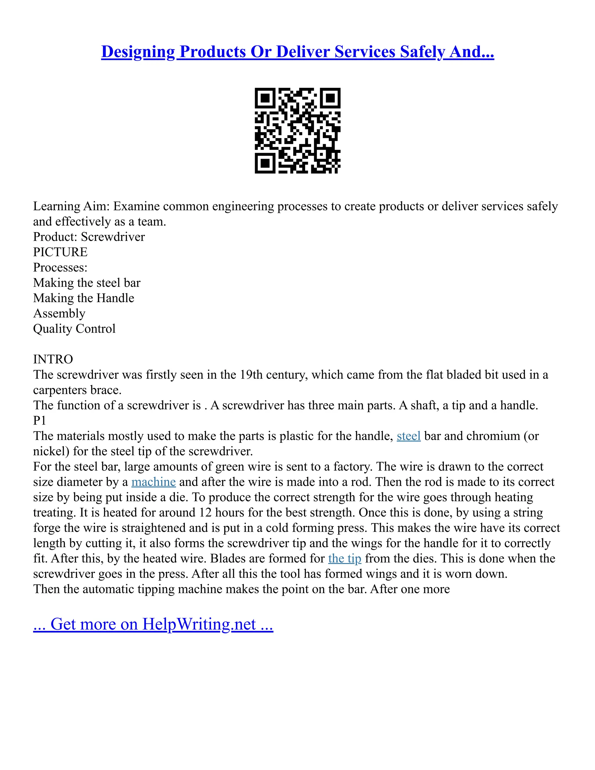Designing Products Or Deliver Services Safely And...
Learning Aim: Examine common engineering processes to create products or deliver services safely
and effectively as a team.
Product: Screwdriver
PICTURE
Processes:
Making the steel bar
Making the Handle
Assembly
Quality Control
INTRO
The screwdriver was firstly seen in the 19th century, which came from the flat bladed bit used in a
carpenters brace.
The function of a screwdriver is . A screwdriver has three main parts. A shaft, a tip and a handle.
P1
The materials mostly used to make the parts is plastic for the handle, steel bar and chromium (or
nickel) for the steel tip of the screwdriver.
For the steel bar, large amounts of green wire is sent to a factory. The wire is drawn to the correct
size diameter by a machine and after the wire is made into a rod. Then the rod is made to its correct
size by being put inside a die. To produce the correct strength for the wire goes through heating
treating. It is heated for around 12 hours for the best strength. Once this is done, by using a string
forge the wire is straightened and is put in a cold forming press. This makes the wire have its correct
length by cutting it, it also forms the screwdriver tip and the wings for the handle for it to correctly
fit. After this, by the heated wire. Blades are formed for the tip from the dies. This is done when the
screwdriver goes in the press. After all this the tool has formed wings and it is worn down.
Then the automatic tipping machine makes the point on the bar. After one more
... Get more on HelpWriting.net ...
 