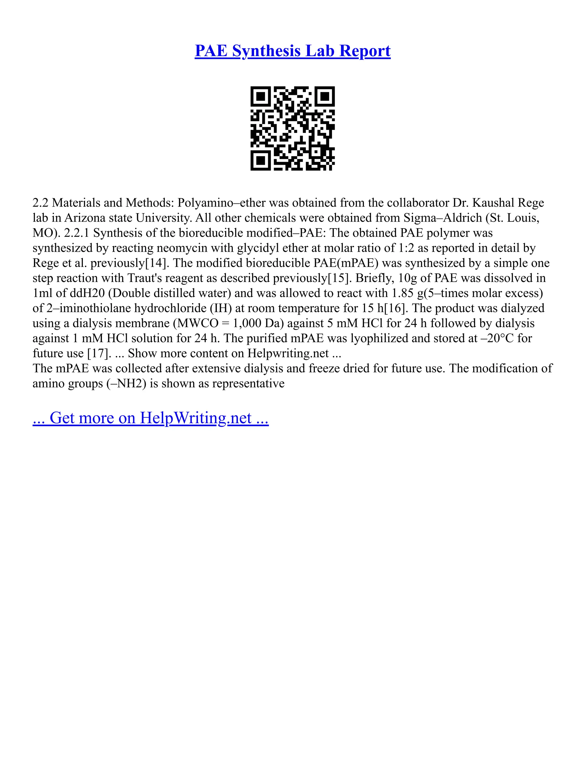 PAE Synthesis Lab Report
2.2 Materials and Methods: Polyamino–ether was obtained from the collaborator Dr. Kaushal Rege
lab in Arizona state University. All other chemicals were obtained from Sigma–Aldrich (St. Louis,
MO). 2.2.1 Synthesis of the bioreducible modified–PAE: The obtained PAE polymer was
synthesized by reacting neomycin with glycidyl ether at molar ratio of 1:2 as reported in detail by
Rege et al. previously[14]. The modified bioreducible PAE(mPAE) was synthesized by a simple one
step reaction with Traut's reagent as described previously[15]. Briefly, 10g of PAE was dissolved in
1ml of ddH20 (Double distilled water) and was allowed to react with 1.85 g(5–times molar excess)
of 2–iminothiolane hydrochloride (IH) at room temperature for 15 h[16]. The product was dialyzed
using a dialysis membrane (MWCO = 1,000 Da) against 5 mM HCl for 24 h followed by dialysis
against 1 mM HCl solution for 24 h. The purified mPAE was lyophilized and stored at –20°C for
future use [17]. ... Show more content on Helpwriting.net ...
The mPAE was collected after extensive dialysis and freeze dried for future use. The modification of
amino groups (–NH2) is shown as representative
... Get more on HelpWriting.net ...
 