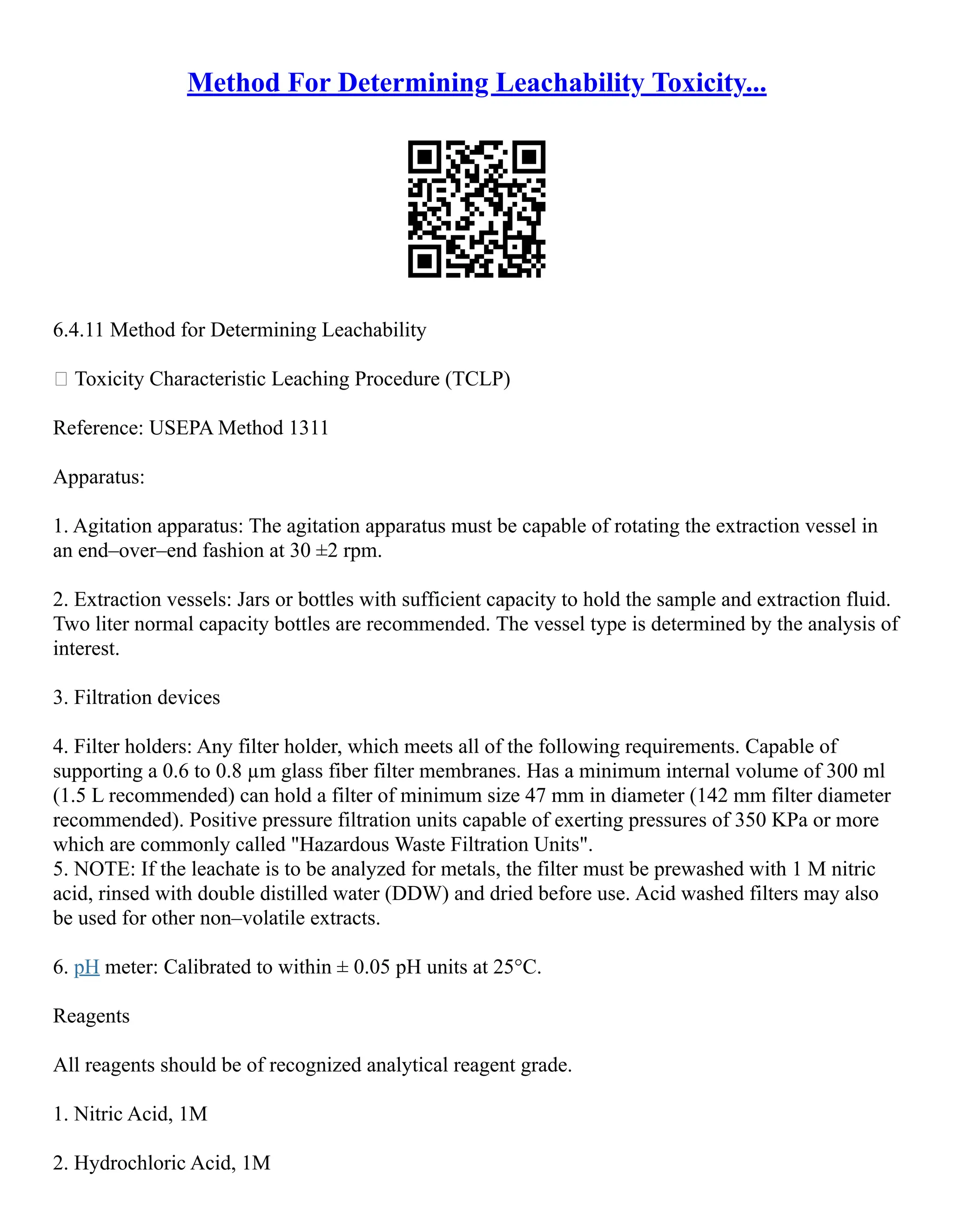Method For Determining Leachability Toxicity...
6.4.11 Method for Determining Leachability
 Toxicity Characteristic Leaching Procedure (TCLP)
Reference: USEPA Method 1311
Apparatus:
1. Agitation apparatus: The agitation apparatus must be capable of rotating the extraction vessel in
an end–over–end fashion at 30 ±2 rpm.
2. Extraction vessels: Jars or bottles with sufficient capacity to hold the sample and extraction fluid.
Two liter normal capacity bottles are recommended. The vessel type is determined by the analysis of
interest.
3. Filtration devices
4. Filter holders: Any filter holder, which meets all of the following requirements. Capable of
supporting a 0.6 to 0.8 µm glass fiber filter membranes. Has a minimum internal volume of 300 ml
(1.5 L recommended) can hold a filter of minimum size 47 mm in diameter (142 mm filter diameter
recommended). Positive pressure filtration units capable of exerting pressures of 350 KPa or more
which are commonly called "Hazardous Waste Filtration Units".
5. NOTE: If the leachate is to be analyzed for metals, the filter must be prewashed with 1 M nitric
acid, rinsed with double distilled water (DDW) and dried before use. Acid washed filters may also
be used for other non–volatile extracts.
6. pH meter: Calibrated to within ± 0.05 pH units at 25°C.
Reagents
All reagents should be of recognized analytical reagent grade.
1. Nitric Acid, 1M
2. Hydrochloric Acid, 1M
 