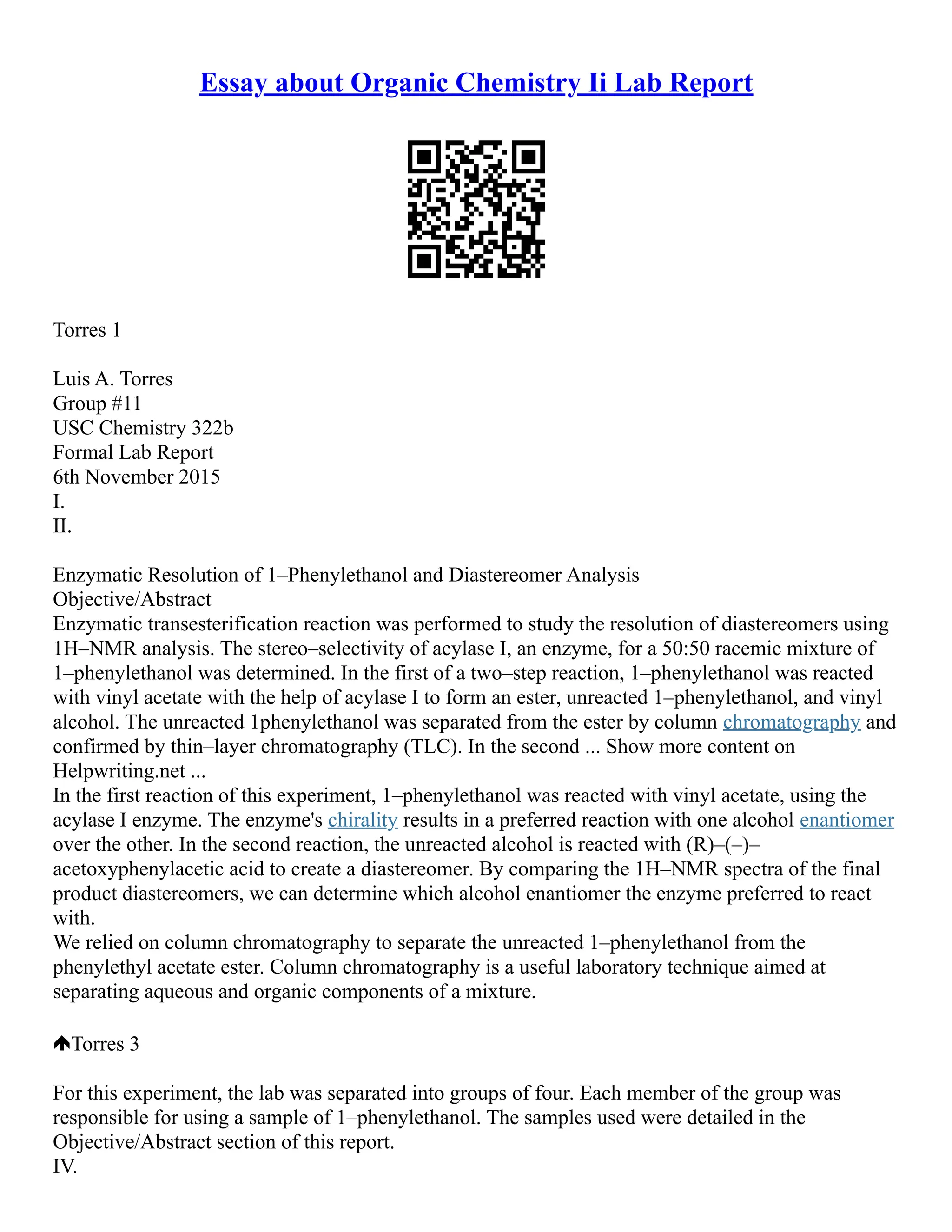 Essay about Organic Chemistry Ii Lab Report
Torres 1
Luis A. Torres
Group #11
USC Chemistry 322b
Formal Lab Report
6th November 2015
I.
II.
Enzymatic Resolution of 1–Phenylethanol and Diastereomer Analysis
Objective/Abstract
Enzymatic transesterification reaction was performed to study the resolution of diastereomers using
1H–NMR analysis. The stereo–selectivity of acylase I, an enzyme, for a 50:50 racemic mixture of
1–phenylethanol was determined. In the first of a two–step reaction, 1–phenylethanol was reacted
with vinyl acetate with the help of acylase I to form an ester, unreacted 1–phenylethanol, and vinyl
alcohol. The unreacted 1phenylethanol was separated from the ester by column chromatography and
confirmed by thin–layer chromatography (TLC). In the second ... Show more content on
Helpwriting.net ...
In the first reaction of this experiment, 1–phenylethanol was reacted with vinyl acetate, using the
acylase I enzyme. The enzyme's chirality results in a preferred reaction with one alcohol enantiomer
over the other. In the second reaction, the unreacted alcohol is reacted with (R)–(–)–
acetoxyphenylacetic acid to create a diastereomer. By comparing the 1H–NMR spectra of the final
product diastereomers, we can determine which alcohol enantiomer the enzyme preferred to react
with.
We relied on column chromatography to separate the unreacted 1–phenylethanol from the
phenylethyl acetate ester. Column chromatography is a useful laboratory technique aimed at
separating aqueous and organic components of a mixture.
Torres 3
For this experiment, the lab was separated into groups of four. Each member of the group was
responsible for using a sample of 1–phenylethanol. The samples used were detailed in the
Objective/Abstract section of this report.
IV.
 