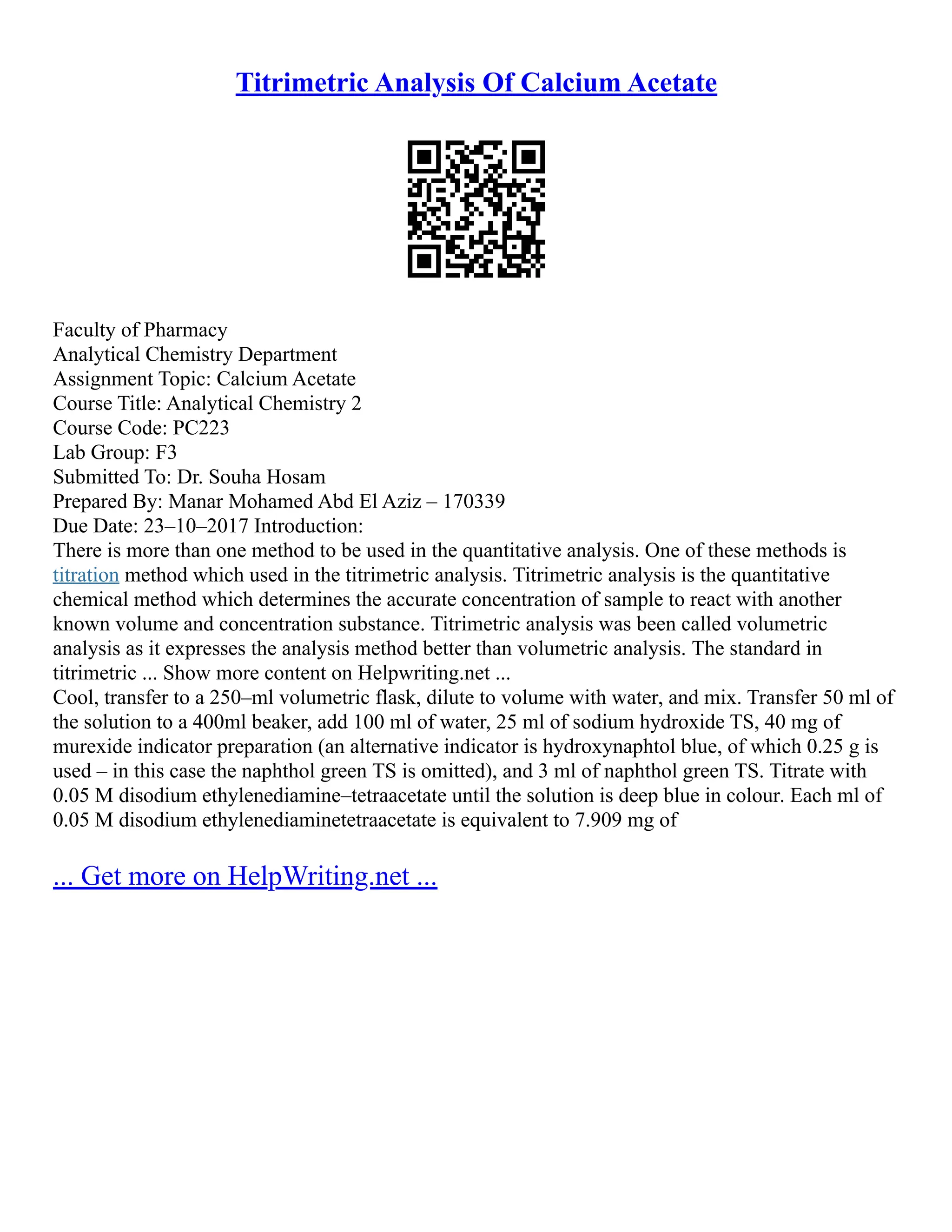 Titrimetric Analysis Of Calcium Acetate
Faculty of Pharmacy
Analytical Chemistry Department
Assignment Topic: Calcium Acetate
Course Title: Analytical Chemistry 2
Course Code: PC223
Lab Group: F3
Submitted To: Dr. Souha Hosam
Prepared By: Manar Mohamed Abd El Aziz – 170339
Due Date: 23–10–2017 Introduction:
There is more than one method to be used in the quantitative analysis. One of these methods is
titration method which used in the titrimetric analysis. Titrimetric analysis is the quantitative
chemical method which determines the accurate concentration of sample to react with another
known volume and concentration substance. Titrimetric analysis was been called volumetric
analysis as it expresses the analysis method better than volumetric analysis. The standard in
titrimetric ... Show more content on Helpwriting.net ...
Cool, transfer to a 250–ml volumetric flask, dilute to volume with water, and mix. Transfer 50 ml of
the solution to a 400ml beaker, add 100 ml of water, 25 ml of sodium hydroxide TS, 40 mg of
murexide indicator preparation (an alternative indicator is hydroxynaphtol blue, of which 0.25 g is
used – in this case the naphthol green TS is omitted), and 3 ml of naphthol green TS. Titrate with
0.05 M disodium ethylenediamine–tetraacetate until the solution is deep blue in colour. Each ml of
0.05 M disodium ethylenediaminetetraacetate is equivalent to 7.909 mg of
... Get more on HelpWriting.net ...
 