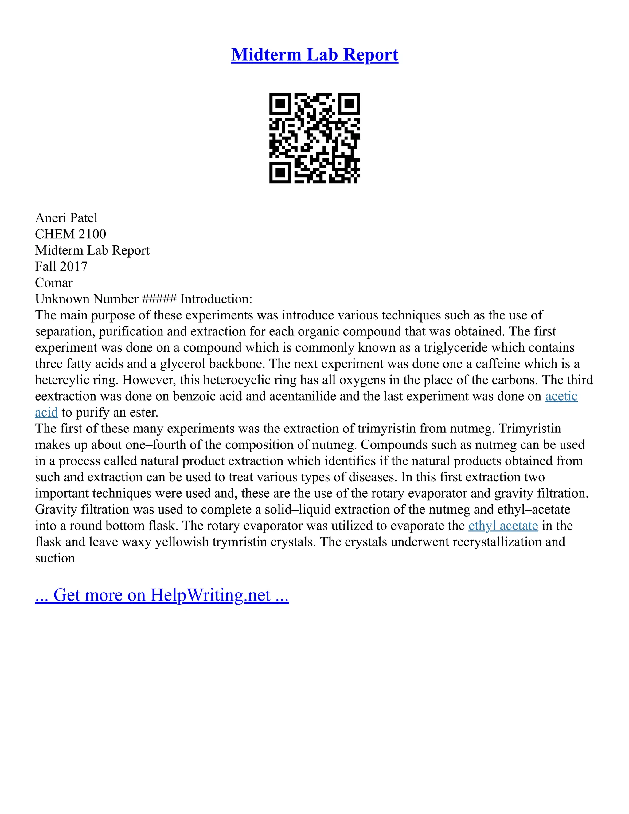 Midterm Lab Report
Aneri Patel
CHEM 2100
Midterm Lab Report
Fall 2017
Comar
Unknown Number ##### Introduction:
The main purpose of these experiments was introduce various techniques such as the use of
separation, purification and extraction for each organic compound that was obtained. The first
experiment was done on a compound which is commonly known as a triglyceride which contains
three fatty acids and a glycerol backbone. The next experiment was done one a caffeine which is a
hetercylic ring. However, this heterocyclic ring has all oxygens in the place of the carbons. The third
eextraction was done on benzoic acid and acentanilide and the last experiment was done on acetic
acid to purify an ester.
The first of these many experiments was the extraction of trimyristin from nutmeg. Trimyristin
makes up about one–fourth of the composition of nutmeg. Compounds such as nutmeg can be used
in a process called natural product extraction which identifies if the natural products obtained from
such and extraction can be used to treat various types of diseases. In this first extraction two
important techniques were used and, these are the use of the rotary evaporator and gravity filtration.
Gravity filtration was used to complete a solid–liquid extraction of the nutmeg and ethyl–acetate
into a round bottom flask. The rotary evaporator was utilized to evaporate the ethyl acetate in the
flask and leave waxy yellowish trymristin crystals. The crystals underwent recrystallization and
suction
... Get more on HelpWriting.net ...
 