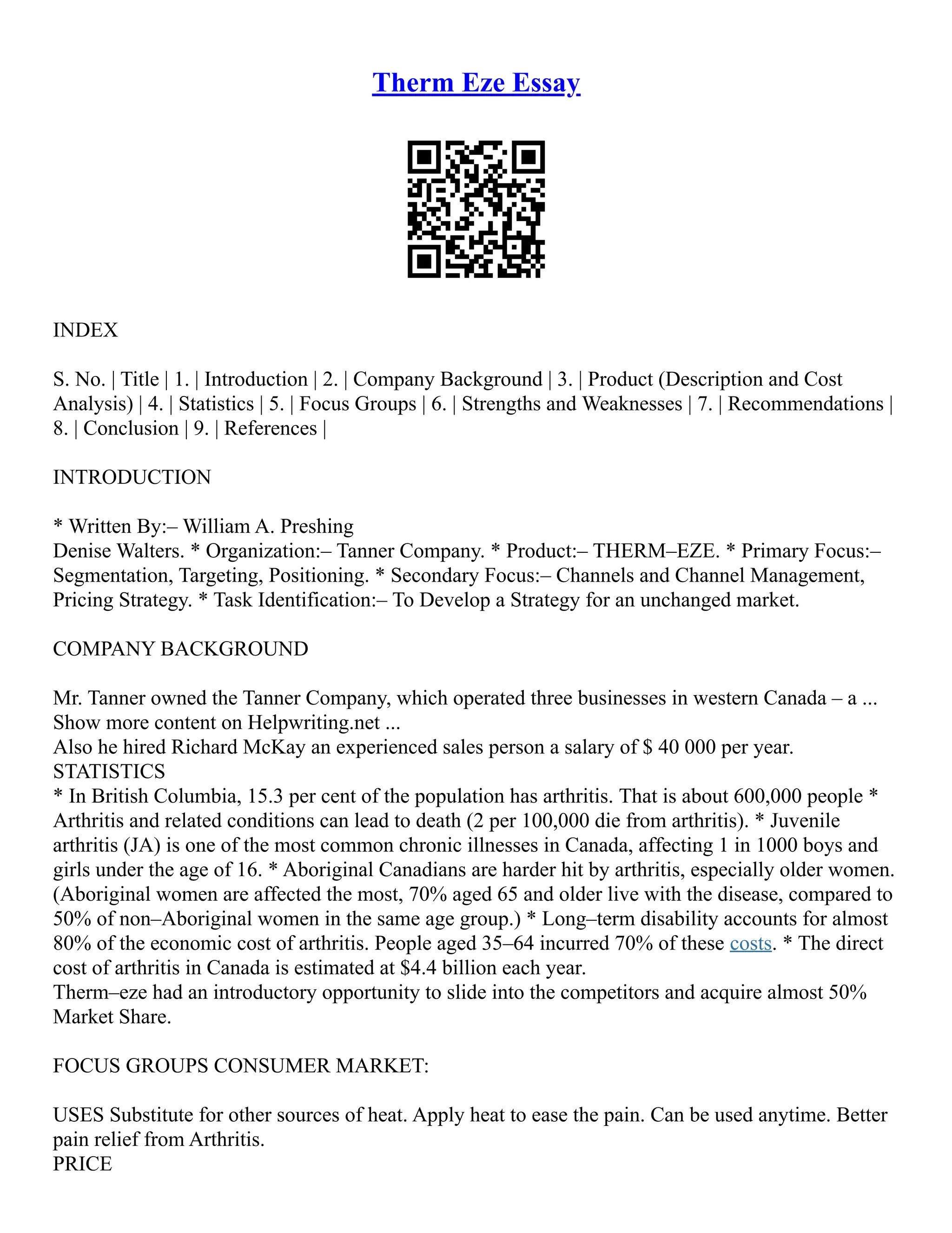 Therm Eze Essay
INDEX
S. No. | Title | 1. | Introduction | 2. | Company Background | 3. | Product (Description and Cost
Analysis) | 4. | Statistics | 5. | Focus Groups | 6. | Strengths and Weaknesses | 7. | Recommendations |
8. | Conclusion | 9. | References |
INTRODUCTION
* Written By:– William A. Preshing
Denise Walters. * Organization:– Tanner Company. * Product:– THERM–EZE. * Primary Focus:–
Segmentation, Targeting, Positioning. * Secondary Focus:– Channels and Channel Management,
Pricing Strategy. * Task Identification:– To Develop a Strategy for an unchanged market.
COMPANY BACKGROUND
Mr. Tanner owned the Tanner Company, which operated three businesses in western Canada – a ...
Show more content on Helpwriting.net ...
Also he hired Richard McKay an experienced sales person a salary of $ 40 000 per year.
STATISTICS
* In British Columbia, 15.3 per cent of the population has arthritis. That is about 600,000 people *
Arthritis and related conditions can lead to death (2 per 100,000 die from arthritis). * Juvenile
arthritis (JA) is one of the most common chronic illnesses in Canada, affecting 1 in 1000 boys and
girls under the age of 16. * Aboriginal Canadians are harder hit by arthritis, especially older women.
(Aboriginal women are affected the most, 70% aged 65 and older live with the disease, compared to
50% of non–Aboriginal women in the same age group.) * Long–term disability accounts for almost
80% of the economic cost of arthritis. People aged 35–64 incurred 70% of these costs. * The direct
cost of arthritis in Canada is estimated at $4.4 billion each year.
Therm–eze had an introductory opportunity to slide into the competitors and acquire almost 50%
Market Share.
FOCUS GROUPS CONSUMER MARKET:
USES Substitute for other sources of heat. Apply heat to ease the pain. Can be used anytime. Better
pain relief from Arthritis.
PRICE
 