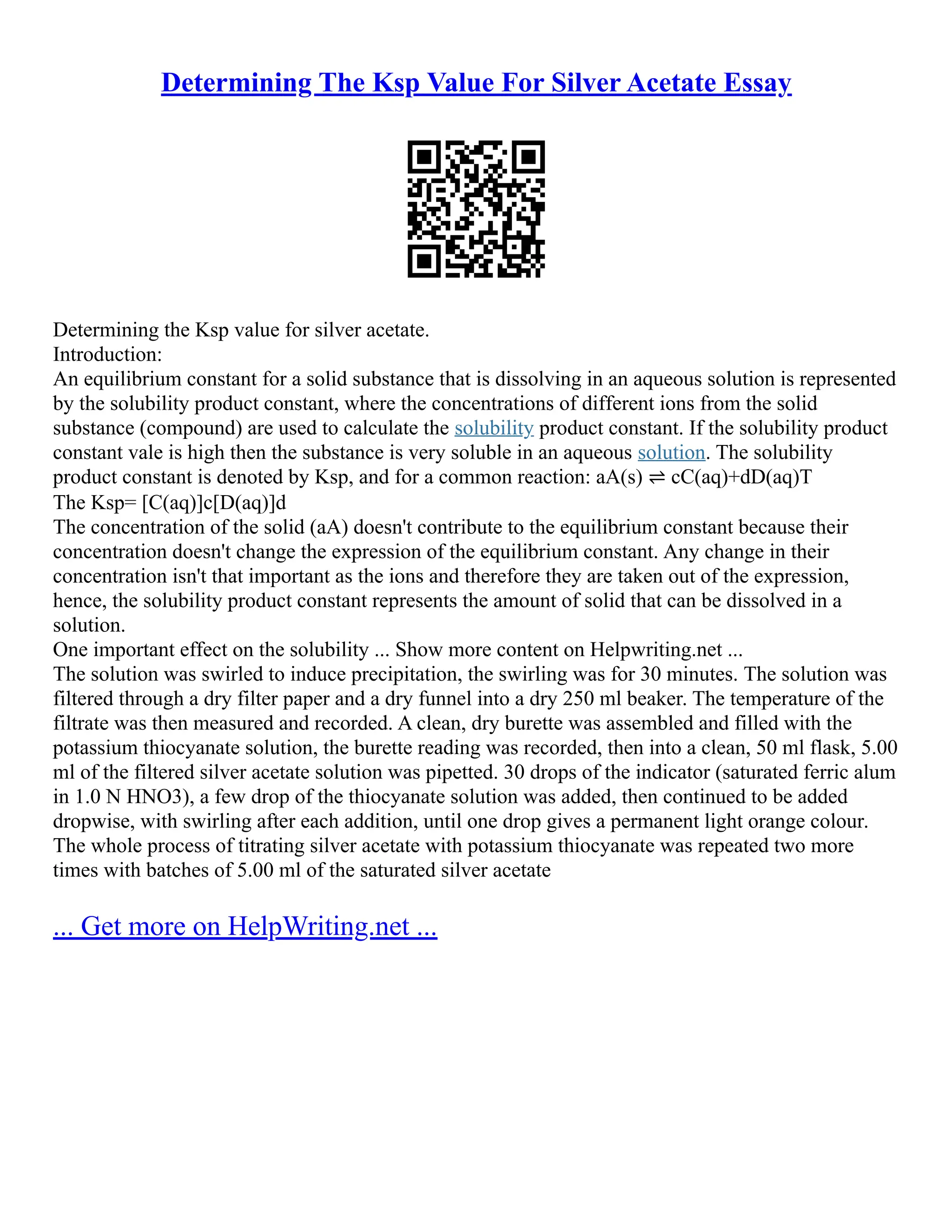 Determining The Ksp Value For Silver Acetate Essay
Determining the Ksp value for silver acetate.
Introduction:
An equilibrium constant for a solid substance that is dissolving in an aqueous solution is represented
by the solubility product constant, where the concentrations of different ions from the solid
substance (compound) are used to calculate the solubility product constant. If the solubility product
constant vale is high then the substance is very soluble in an aqueous solution. The solubility
product constant is denoted by Ksp, and for a common reaction: aA(s) ⇌ cC(aq)+dD(aq)T
The Ksp= [C(aq)]c[D(aq)]d
The concentration of the solid (aA) doesn't contribute to the equilibrium constant because their
concentration doesn't change the expression of the equilibrium constant. Any change in their
concentration isn't that important as the ions and therefore they are taken out of the expression,
hence, the solubility product constant represents the amount of solid that can be dissolved in a
solution.
One important effect on the solubility ... Show more content on Helpwriting.net ...
The solution was swirled to induce precipitation, the swirling was for 30 minutes. The solution was
filtered through a dry filter paper and a dry funnel into a dry 250 ml beaker. The temperature of the
filtrate was then measured and recorded. A clean, dry burette was assembled and filled with the
potassium thiocyanate solution, the burette reading was recorded, then into a clean, 50 ml flask, 5.00
ml of the filtered silver acetate solution was pipetted. 30 drops of the indicator (saturated ferric alum
in 1.0 N HNO3), a few drop of the thiocyanate solution was added, then continued to be added
dropwise, with swirling after each addition, until one drop gives a permanent light orange colour.
The whole process of titrating silver acetate with potassium thiocyanate was repeated two more
times with batches of 5.00 ml of the saturated silver acetate
... Get more on HelpWriting.net ...
 