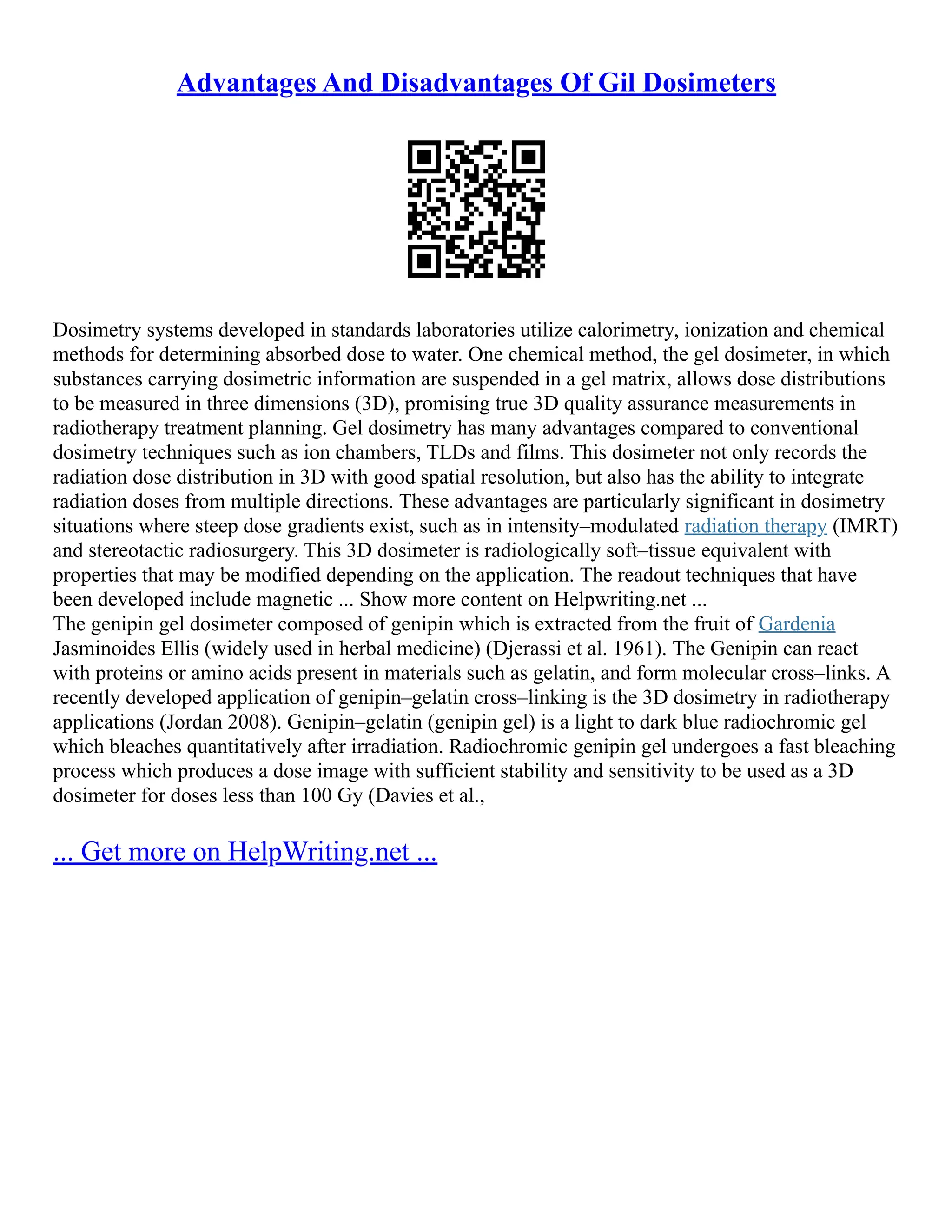 Advantages And Disadvantages Of Gil Dosimeters
Dosimetry systems developed in standards laboratories utilize calorimetry, ionization and chemical
methods for determining absorbed dose to water. One chemical method, the gel dosimeter, in which
substances carrying dosimetric information are suspended in a gel matrix, allows dose distributions
to be measured in three dimensions (3D), promising true 3D quality assurance measurements in
radiotherapy treatment planning. Gel dosimetry has many advantages compared to conventional
dosimetry techniques such as ion chambers, TLDs and films. This dosimeter not only records the
radiation dose distribution in 3D with good spatial resolution, but also has the ability to integrate
radiation doses from multiple directions. These advantages are particularly significant in dosimetry
situations where steep dose gradients exist, such as in intensity–modulated radiation therapy (IMRT)
and stereotactic radiosurgery. This 3D dosimeter is radiologically soft–tissue equivalent with
properties that may be modified depending on the application. The readout techniques that have
been developed include magnetic ... Show more content on Helpwriting.net ...
The genipin gel dosimeter composed of genipin which is extracted from the fruit of Gardenia
Jasminoides Ellis (widely used in herbal medicine) (Djerassi et al. 1961). The Genipin can react
with proteins or amino acids present in materials such as gelatin, and form molecular cross–links. A
recently developed application of genipin–gelatin cross–linking is the 3D dosimetry in radiotherapy
applications (Jordan 2008). Genipin–gelatin (genipin gel) is a light to dark blue radiochromic gel
which bleaches quantitatively after irradiation. Radiochromic genipin gel undergoes a fast bleaching
process which produces a dose image with sufficient stability and sensitivity to be used as a 3D
dosimeter for doses less than 100 Gy (Davies et al.,
... Get more on HelpWriting.net ...
 