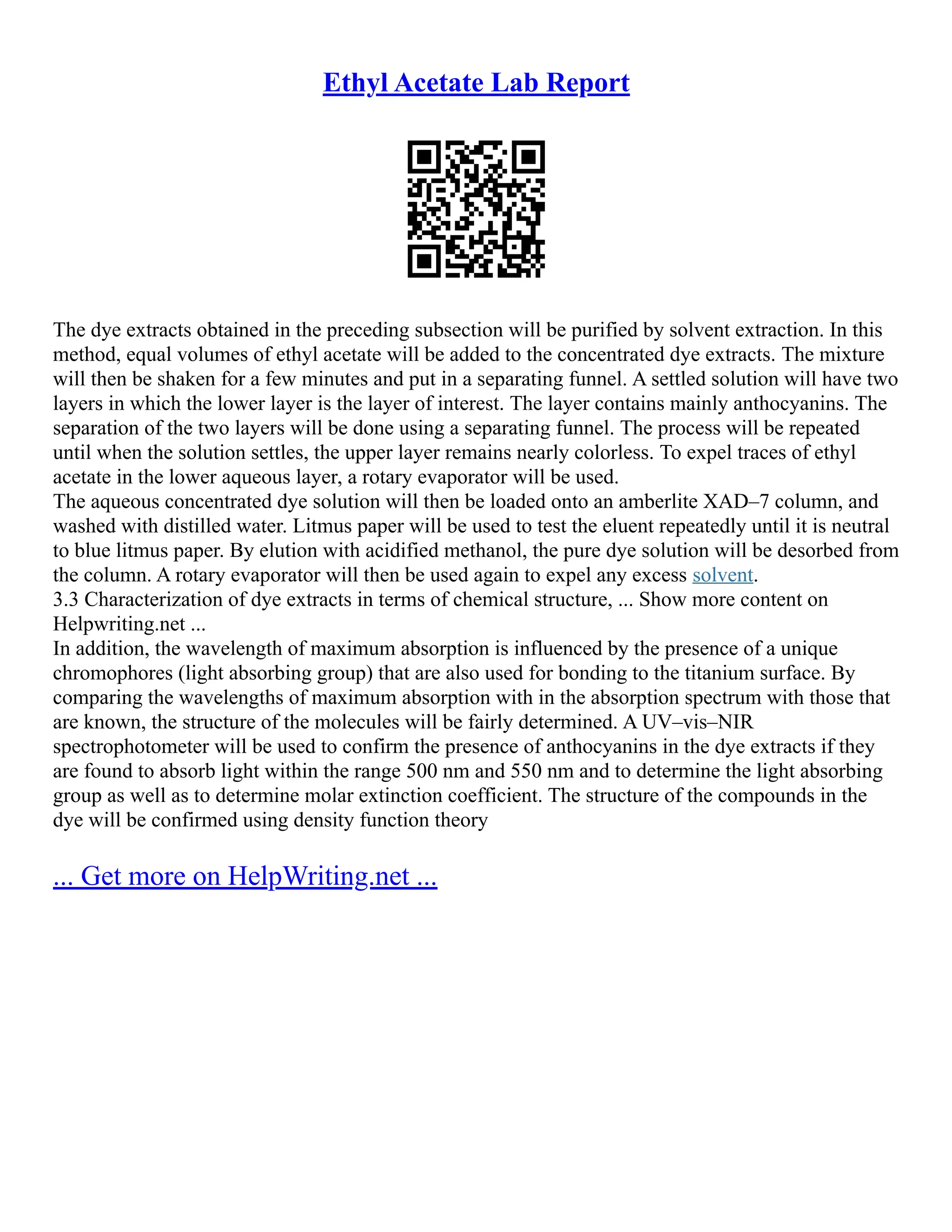 Ethyl Acetate Lab Report
The dye extracts obtained in the preceding subsection will be purified by solvent extraction. In this
method, equal volumes of ethyl acetate will be added to the concentrated dye extracts. The mixture
will then be shaken for a few minutes and put in a separating funnel. A settled solution will have two
layers in which the lower layer is the layer of interest. The layer contains mainly anthocyanins. The
separation of the two layers will be done using a separating funnel. The process will be repeated
until when the solution settles, the upper layer remains nearly colorless. To expel traces of ethyl
acetate in the lower aqueous layer, a rotary evaporator will be used.
The aqueous concentrated dye solution will then be loaded onto an amberlite XAD–7 column, and
washed with distilled water. Litmus paper will be used to test the eluent repeatedly until it is neutral
to blue litmus paper. By elution with acidified methanol, the pure dye solution will be desorbed from
the column. A rotary evaporator will then be used again to expel any excess solvent.
3.3 Characterization of dye extracts in terms of chemical structure, ... Show more content on
Helpwriting.net ...
In addition, the wavelength of maximum absorption is influenced by the presence of a unique
chromophores (light absorbing group) that are also used for bonding to the titanium surface. By
comparing the wavelengths of maximum absorption with in the absorption spectrum with those that
are known, the structure of the molecules will be fairly determined. A UV–vis–NIR
spectrophotometer will be used to confirm the presence of anthocyanins in the dye extracts if they
are found to absorb light within the range 500 nm and 550 nm and to determine the light absorbing
group as well as to determine molar extinction coefficient. The structure of the compounds in the
dye will be confirmed using density function theory
... Get more on HelpWriting.net ...
 