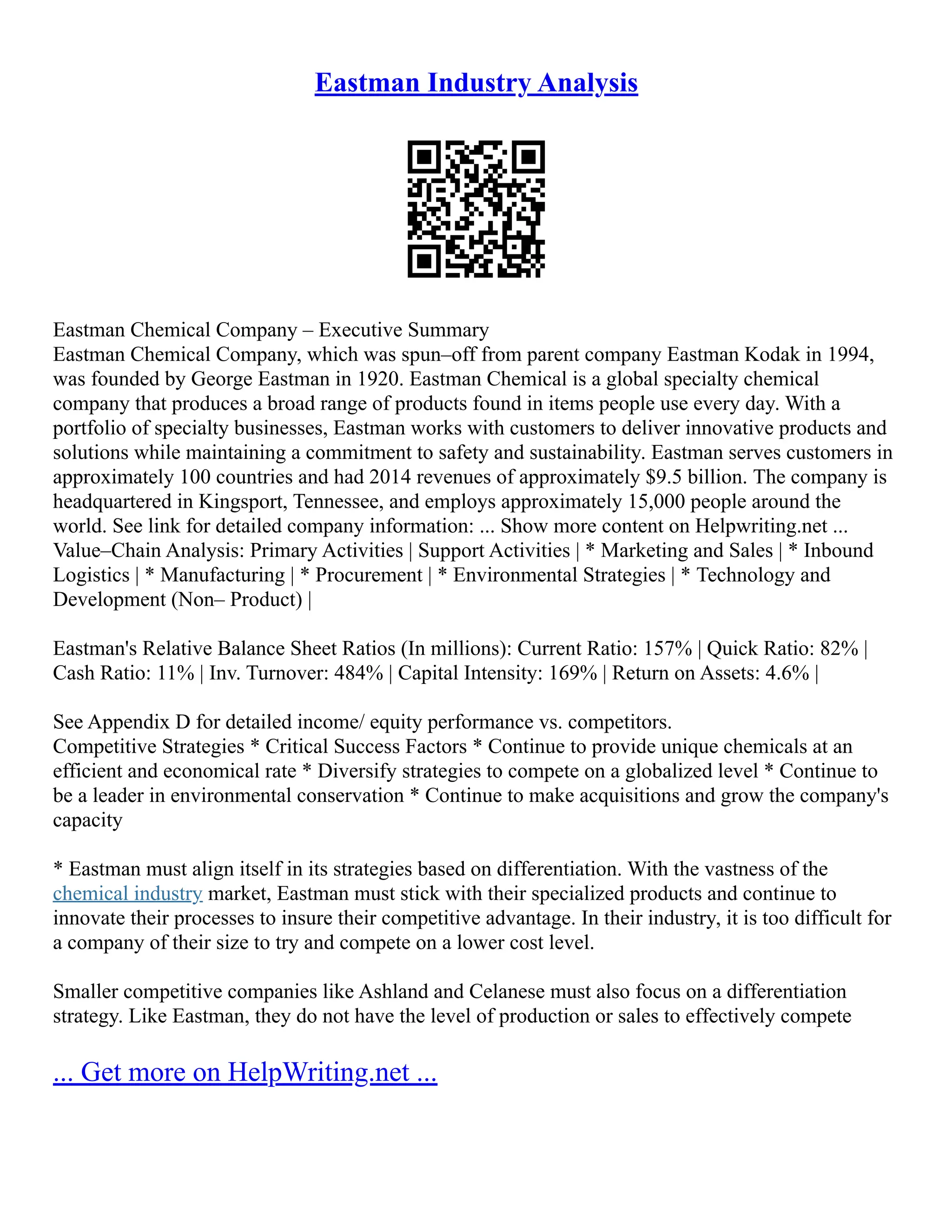 Eastman Industry Analysis
Eastman Chemical Company – Executive Summary
Eastman Chemical Company, which was spun–off from parent company Eastman Kodak in 1994,
was founded by George Eastman in 1920. Eastman Chemical is a global specialty chemical
company that produces a broad range of products found in items people use every day. With a
portfolio of specialty businesses, Eastman works with customers to deliver innovative products and
solutions while maintaining a commitment to safety and sustainability. Eastman serves customers in
approximately 100 countries and had 2014 revenues of approximately $9.5 billion. The company is
headquartered in Kingsport, Tennessee, and employs approximately 15,000 people around the
world. See link for detailed company information: ... Show more content on Helpwriting.net ...
Value–Chain Analysis: Primary Activities | Support Activities | * Marketing and Sales | * Inbound
Logistics | * Manufacturing | * Procurement | * Environmental Strategies | * Technology and
Development (Non– Product) |
Eastman's Relative Balance Sheet Ratios (In millions): Current Ratio: 157% | Quick Ratio: 82% |
Cash Ratio: 11% | Inv. Turnover: 484% | Capital Intensity: 169% | Return on Assets: 4.6% |
See Appendix D for detailed income/ equity performance vs. competitors.
Competitive Strategies * Critical Success Factors * Continue to provide unique chemicals at an
efficient and economical rate * Diversify strategies to compete on a globalized level * Continue to
be a leader in environmental conservation * Continue to make acquisitions and grow the company's
capacity
* Eastman must align itself in its strategies based on differentiation. With the vastness of the
chemical industry market, Eastman must stick with their specialized products and continue to
innovate their processes to insure their competitive advantage. In their industry, it is too difficult for
a company of their size to try and compete on a lower cost level.
Smaller competitive companies like Ashland and Celanese must also focus on a differentiation
strategy. Like Eastman, they do not have the level of production or sales to effectively compete
... Get more on HelpWriting.net ...
 