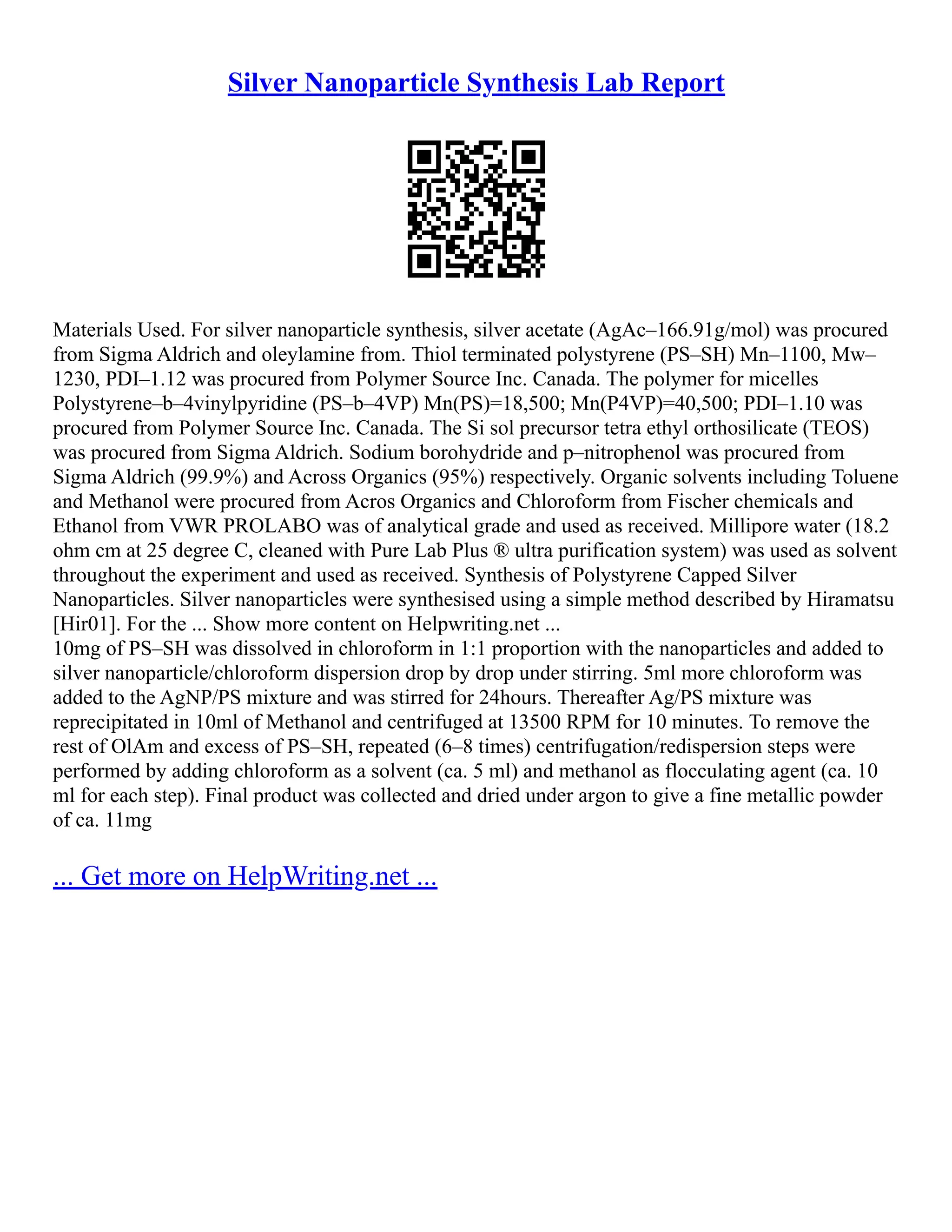 Silver Nanoparticle Synthesis Lab Report
Materials Used. For silver nanoparticle synthesis, silver acetate (AgAc–166.91g/mol) was procured
from Sigma Aldrich and oleylamine from. Thiol terminated polystyrene (PS–SH) Mn–1100, Mw–
1230, PDI–1.12 was procured from Polymer Source Inc. Canada. The polymer for micelles
Polystyrene–b–4vinylpyridine (PS–b–4VP) Mn(PS)=18,500; Mn(P4VP)=40,500; PDI–1.10 was
procured from Polymer Source Inc. Canada. The Si sol precursor tetra ethyl orthosilicate (TEOS)
was procured from Sigma Aldrich. Sodium borohydride and p–nitrophenol was procured from
Sigma Aldrich (99.9%) and Across Organics (95%) respectively. Organic solvents including Toluene
and Methanol were procured from Acros Organics and Chloroform from Fischer chemicals and
Ethanol from VWR PROLABO was of analytical grade and used as received. Millipore water (18.2
ohm cm at 25 degree C, cleaned with Pure Lab Plus ® ultra purification system) was used as solvent
throughout the experiment and used as received. Synthesis of Polystyrene Capped Silver
Nanoparticles. Silver nanoparticles were synthesised using a simple method described by Hiramatsu
[Hir01]. For the ... Show more content on Helpwriting.net ...
10mg of PS–SH was dissolved in chloroform in 1:1 proportion with the nanoparticles and added to
silver nanoparticle/chloroform dispersion drop by drop under stirring. 5ml more chloroform was
added to the AgNP/PS mixture and was stirred for 24hours. Thereafter Ag/PS mixture was
reprecipitated in 10ml of Methanol and centrifuged at 13500 RPM for 10 minutes. To remove the
rest of OlAm and excess of PS–SH, repeated (6–8 times) centrifugation/redispersion steps were
performed by adding chloroform as a solvent (ca. 5 ml) and methanol as flocculating agent (ca. 10
ml for each step). Final product was collected and dried under argon to give a fine metallic powder
of ca. 11mg
... Get more on HelpWriting.net ...
 