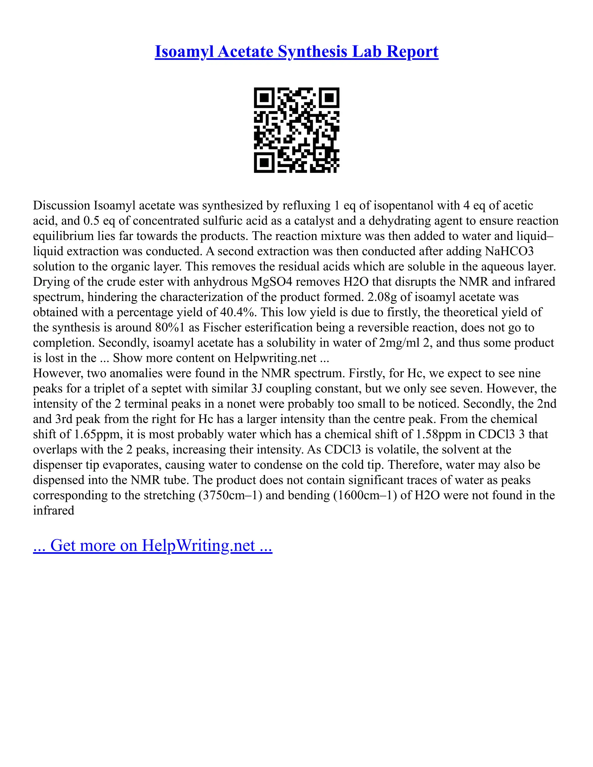 Isoamyl Acetate Synthesis Lab Report
Discussion Isoamyl acetate was synthesized by refluxing 1 eq of isopentanol with 4 eq of acetic
acid, and 0.5 eq of concentrated sulfuric acid as a catalyst and a dehydrating agent to ensure reaction
equilibrium lies far towards the products. The reaction mixture was then added to water and liquid–
liquid extraction was conducted. A second extraction was then conducted after adding NaHCO3
solution to the organic layer. This removes the residual acids which are soluble in the aqueous layer.
Drying of the crude ester with anhydrous MgSO4 removes H2O that disrupts the NMR and infrared
spectrum, hindering the characterization of the product formed. 2.08g of isoamyl acetate was
obtained with a percentage yield of 40.4%. This low yield is due to firstly, the theoretical yield of
the synthesis is around 80%1 as Fischer esterification being a reversible reaction, does not go to
completion. Secondly, isoamyl acetate has a solubility in water of 2mg/ml 2, and thus some product
is lost in the ... Show more content on Helpwriting.net ...
However, two anomalies were found in the NMR spectrum. Firstly, for Hc, we expect to see nine
peaks for a triplet of a septet with similar 3J coupling constant, but we only see seven. However, the
intensity of the 2 terminal peaks in a nonet were probably too small to be noticed. Secondly, the 2nd
and 3rd peak from the right for Hc has a larger intensity than the centre peak. From the chemical
shift of 1.65ppm, it is most probably water which has a chemical shift of 1.58ppm in CDCl3 3 that
overlaps with the 2 peaks, increasing their intensity. As CDCl3 is volatile, the solvent at the
dispenser tip evaporates, causing water to condense on the cold tip. Therefore, water may also be
dispensed into the NMR tube. The product does not contain significant traces of water as peaks
corresponding to the stretching (3750cm–1) and bending (1600cm–1) of H2O were not found in the
infrared
... Get more on HelpWriting.net ...
 