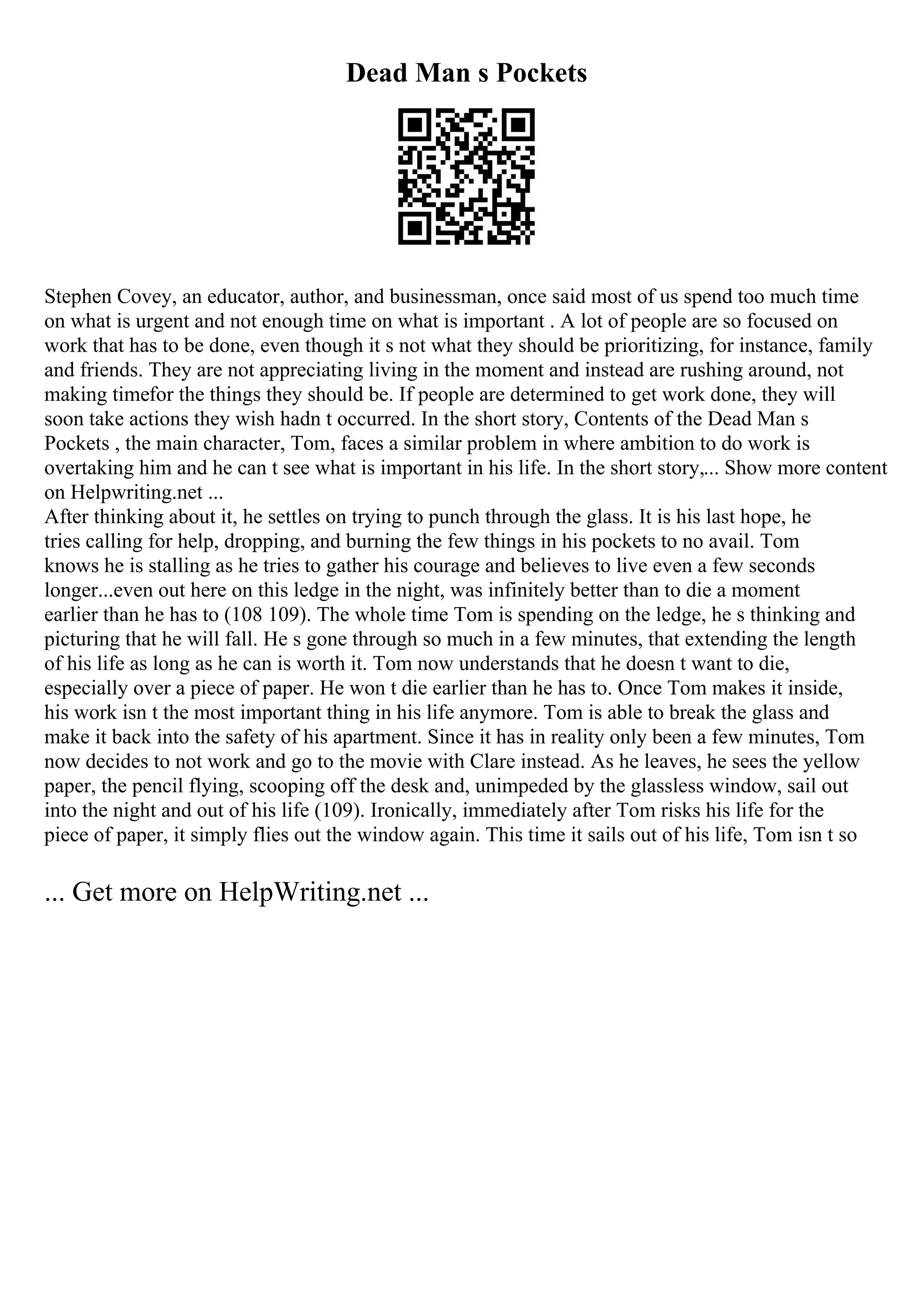 Dead Man s Pockets
Stephen Covey, an educator, author, and businessman, once said most of us spend too much time
on what is urgent and not enough time on what is important . A lot of people are so focused on
work that has to be done, even though it s not what they should be prioritizing, for instance, family
and friends. They are not appreciating living in the moment and instead are rushing around, not
making timefor the things they should be. If people are determined to get work done, they will
soon take actions they wish hadn t occurred. In the short story, Contents of the Dead Man s
Pockets , the main character, Tom, faces a similar problem in where ambition to do work is
overtaking him and he can t see what is important in his life. In the short story,... Show more content
on Helpwriting.net ...
After thinking about it, he settles on trying to punch through the glass. It is his last hope, he
tries calling for help, dropping, and burning the few things in his pockets to no avail. Tom
knows he is stalling as he tries to gather his courage and believes to live even a few seconds
longer...even out here on this ledge in the night, was infinitely better than to die a moment
earlier than he has to (108 109). The whole time Tom is spending on the ledge, he s thinking and
picturing that he will fall. He s gone through so much in a few minutes, that extending the length
of his life as long as he can is worth it. Tom now understands that he doesn t want to die,
especially over a piece of paper. He won t die earlier than he has to. Once Tom makes it inside,
his work isn t the most important thing in his life anymore. Tom is able to break the glass and
make it back into the safety of his apartment. Since it has in reality only been a few minutes, Tom
now decides to not work and go to the movie with Clare instead. As he leaves, he sees the yellow
paper, the pencil flying, scooping off the desk and, unimpeded by the glassless window, sail out
into the night and out of his life (109). Ironically, immediately after Tom risks his life for the
piece of paper, it simply flies out the window again. This time it sails out of his life, Tom isn t so
... Get more on HelpWriting.net ...
 