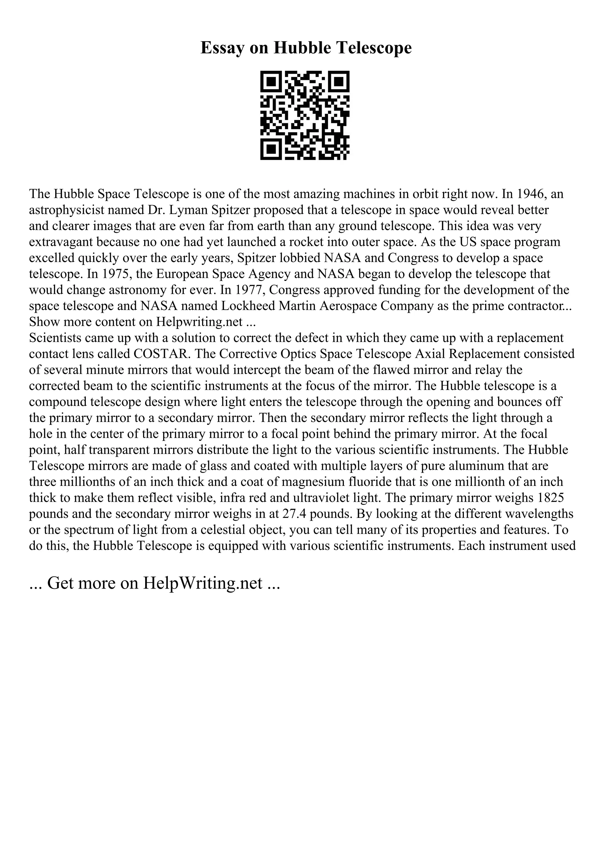 Essay on Hubble Telescope
The Hubble Space Telescope is one of the most amazing machines in orbit right now. In 1946, an
astrophysicist named Dr. Lyman Spitzer proposed that a telescope in space would reveal better
and clearer images that are even far from earth than any ground telescope. This idea was very
extravagant because no one had yet launched a rocket into outer space. As the US space program
excelled quickly over the early years, Spitzer lobbied NASA and Congress to develop a space
telescope. In 1975, the European Space Agency and NASA began to develop the telescope that
would change astronomy for ever. In 1977, Congress approved funding for the development of the
space telescope and NASA named Lockheed Martin Aerospace Company as the prime contractor...
Show more content on Helpwriting.net ...
Scientists came up with a solution to correct the defect in which they came up with a replacement
contact lens called COSTAR. The Corrective Optics Space Telescope Axial Replacement consisted
of several minute mirrors that would intercept the beam of the flawed mirror and relay the
corrected beam to the scientific instruments at the focus of the mirror. The Hubble telescope is a
compound telescope design where light enters the telescope through the opening and bounces off
the primary mirror to a secondary mirror. Then the secondary mirror reflects the light through a
hole in the center of the primary mirror to a focal point behind the primary mirror. At the focal
point, half transparent mirrors distribute the light to the various scientific instruments. The Hubble
Telescope mirrors are made of glass and coated with multiple layers of pure aluminum that are
three millionths of an inch thick and a coat of magnesium fluoride that is one millionth of an inch
thick to make them reflect visible, infra red and ultraviolet light. The primary mirror weighs 1825
pounds and the secondary mirror weighs in at 27.4 pounds. By looking at the different wavelengths
or the spectrum of light from a celestial object, you can tell many of its properties and features. To
do this, the Hubble Telescope is equipped with various scientific instruments. Each instrument used
... Get more on HelpWriting.net ...
 