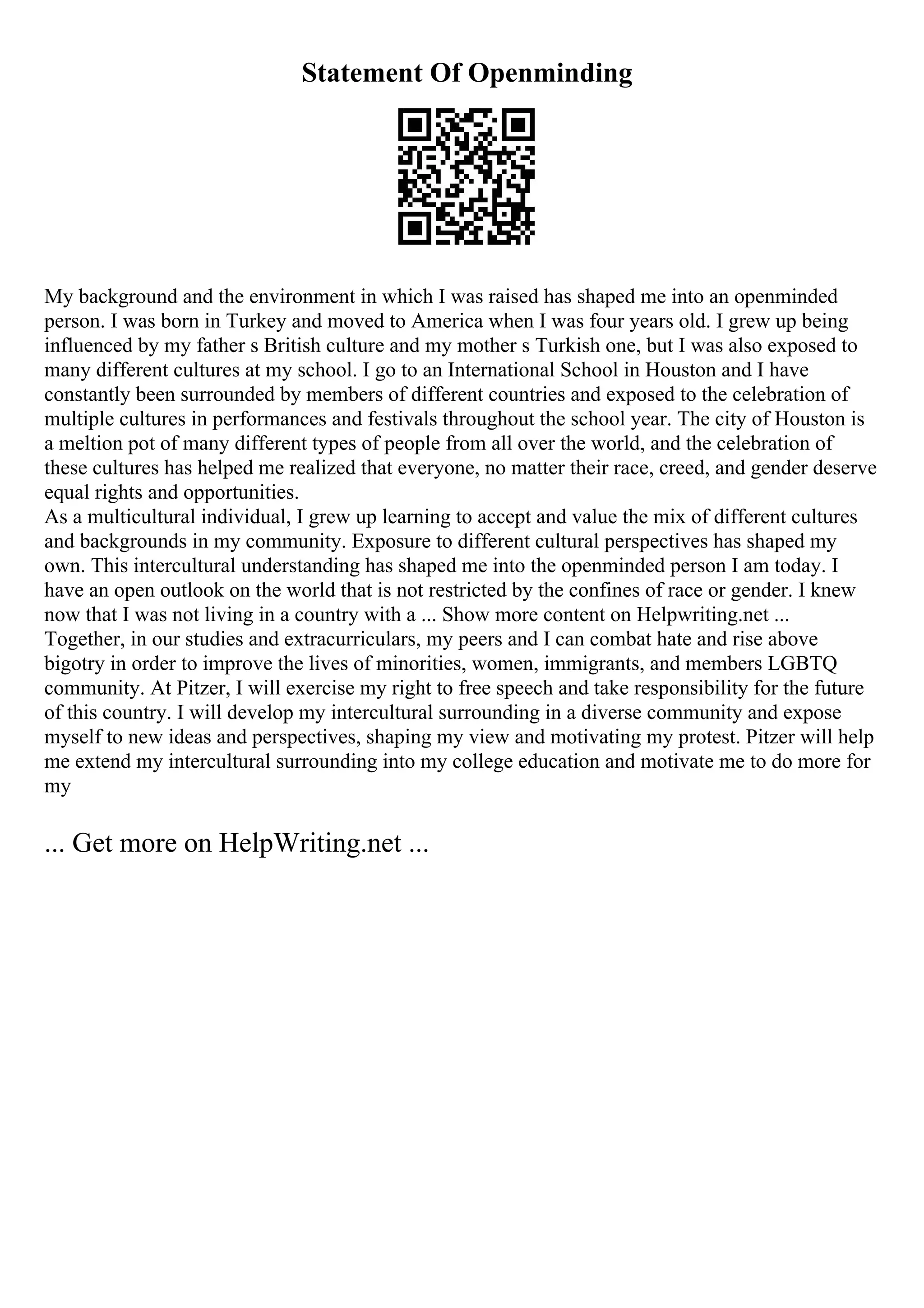 Statement Of Openminding
My background and the environment in which I was raised has shaped me into an openminded
person. I was born in Turkey and moved to America when I was four years old. I grew up being
influenced by my father s British culture and my mother s Turkish one, but I was also exposed to
many different cultures at my school. I go to an International School in Houston and I have
constantly been surrounded by members of different countries and exposed to the celebration of
multiple cultures in performances and festivals throughout the school year. The city of Houston is
a meltion pot of many different types of people from all over the world, and the celebration of
these cultures has helped me realized that everyone, no matter their race, creed, and gender deserve
equal rights and opportunities.
As a multicultural individual, I grew up learning to accept and value the mix of different cultures
and backgrounds in my community. Exposure to different cultural perspectives has shaped my
own. This intercultural understanding has shaped me into the openminded person I am today. I
have an open outlook on the world that is not restricted by the confines of race or gender. I knew
now that I was not living in a country with a ... Show more content on Helpwriting.net ...
Together, in our studies and extracurriculars, my peers and I can combat hate and rise above
bigotry in order to improve the lives of minorities, women, immigrants, and members LGBTQ
community. At Pitzer, I will exercise my right to free speech and take responsibility for the future
of this country. I will develop my intercultural surrounding in a diverse community and expose
myself to new ideas and perspectives, shaping my view and motivating my protest. Pitzer will help
me extend my intercultural surrounding into my college education and motivate me to do more for
my
... Get more on HelpWriting.net ...
 