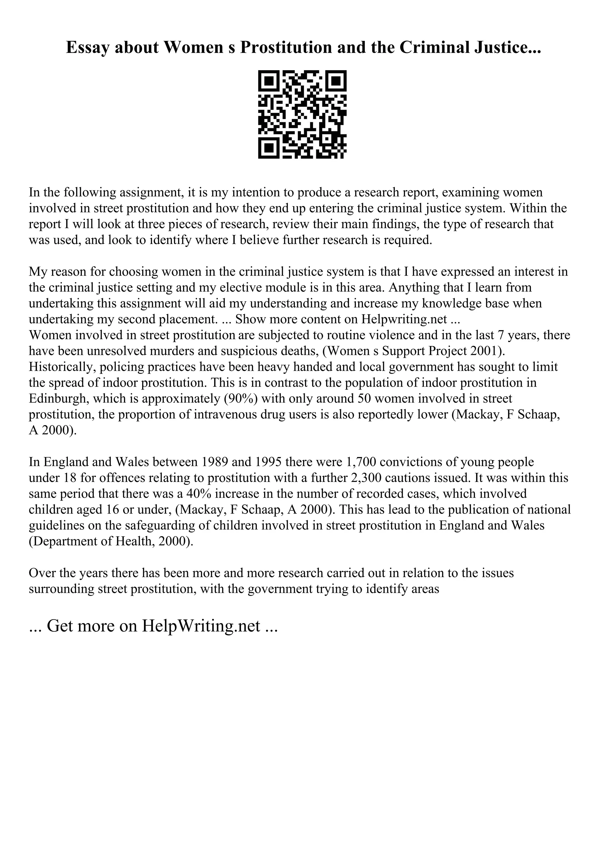 Essay about Women s Prostitution and the Criminal Justice...
In the following assignment, it is my intention to produce a research report, examining women
involved in street prostitution and how they end up entering the criminal justice system. Within the
report I will look at three pieces of research, review their main findings, the type of research that
was used, and look to identify where I believe further research is required.
My reason for choosing women in the criminal justice system is that I have expressed an interest in
the criminal justice setting and my elective module is in this area. Anything that I learn from
undertaking this assignment will aid my understanding and increase my knowledge base when
undertaking my second placement. ... Show more content on Helpwriting.net ...
Women involved in street prostitution are subjected to routine violence and in the last 7 years, there
have been unresolved murders and suspicious deaths, (Women s Support Project 2001).
Historically, policing practices have been heavy handed and local government has sought to limit
the spread of indoor prostitution. This is in contrast to the population of indoor prostitution in
Edinburgh, which is approximately (90%) with only around 50 women involved in street
prostitution, the proportion of intravenous drug users is also reportedly lower (Mackay, F Schaap,
A 2000).
In England and Wales between 1989 and 1995 there were 1,700 convictions of young people
under 18 for offences relating to prostitution with a further 2,300 cautions issued. It was within this
same period that there was a 40% increase in the number of recorded cases, which involved
children aged 16 or under, (Mackay, F Schaap, A 2000). This has lead to the publication of national
guidelines on the safeguarding of children involved in street prostitution in England and Wales
(Department of Health, 2000).
Over the years there has been more and more research carried out in relation to the issues
surrounding street prostitution, with the government trying to identify areas
... Get more on HelpWriting.net ...
 