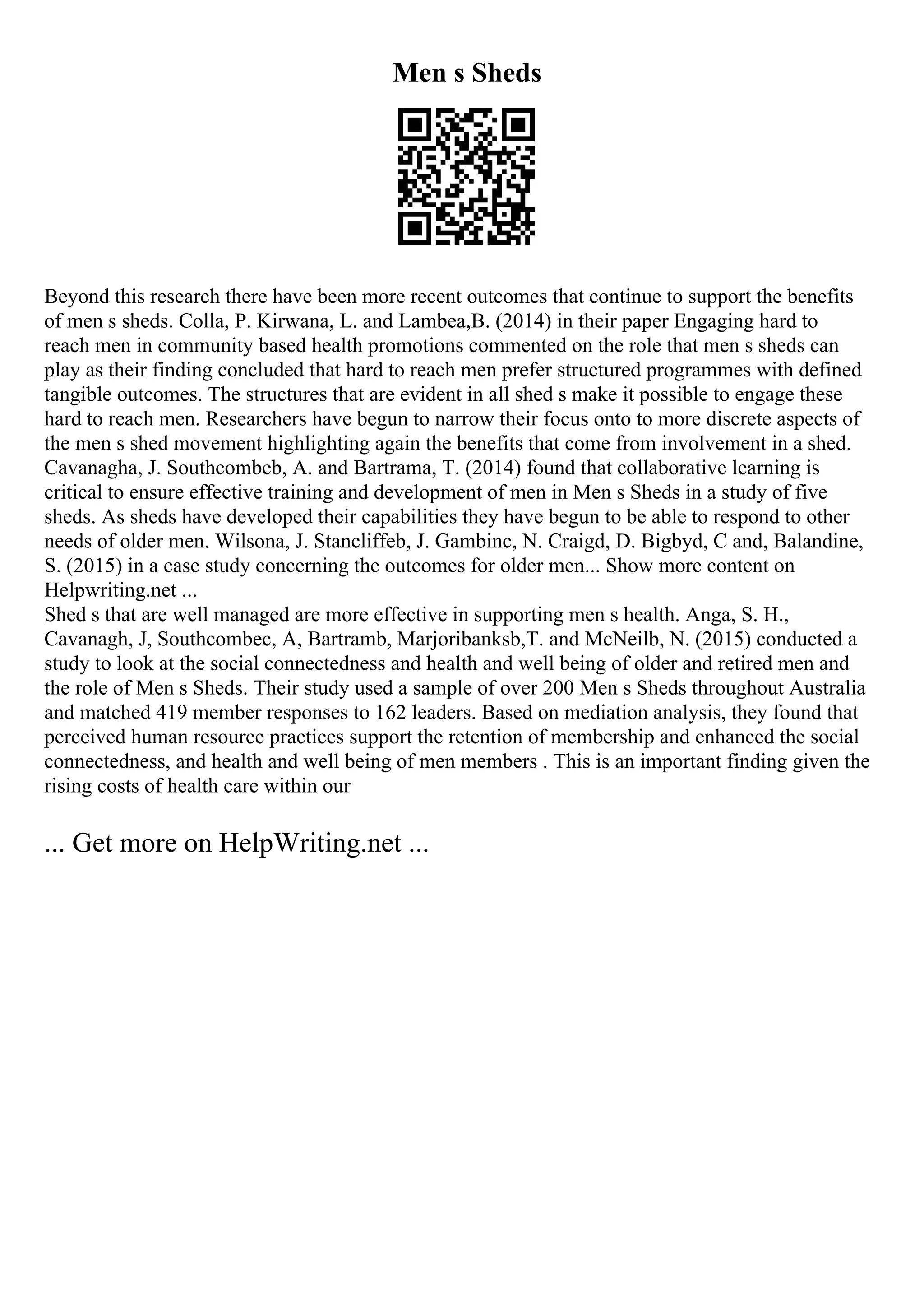 Men s Sheds
Beyond this research there have been more recent outcomes that continue to support the benefits
of men s sheds. Colla, P. Kirwana, L. and Lambea,B. (2014) in their paper Engaging hard to
reach men in community based health promotions commented on the role that men s sheds can
play as their finding concluded that hard to reach men prefer structured programmes with defined
tangible outcomes. The structures that are evident in all shed s make it possible to engage these
hard to reach men. Researchers have begun to narrow their focus onto to more discrete aspects of
the men s shed movement highlighting again the benefits that come from involvement in a shed.
Cavanagha, J. Southcombeb, A. and Bartrama, T. (2014) found that collaborative learning is
critical to ensure effective training and development of men in Men s Sheds in a study of five
sheds. As sheds have developed their capabilities they have begun to be able to respond to other
needs of older men. Wilsona, J. Stancliffeb, J. Gambinc, N. Craigd, D. Bigbyd, C and, Balandine,
S. (2015) in a case study concerning the outcomes for older men... Show more content on
Helpwriting.net ...
Shed s that are well managed are more effective in supporting men s health. Anga, S. H.,
Cavanagh, J, Southcombec, A, Bartramb, Marjoribanksb,T. and McNeilb, N. (2015) conducted a
study to look at the social connectedness and health and well being of older and retired men and
the role of Men s Sheds. Their study used a sample of over 200 Men s Sheds throughout Australia
and matched 419 member responses to 162 leaders. Based on mediation analysis, they found that
perceived human resource practices support the retention of membership and enhanced the social
connectedness, and health and well being of men members . This is an important finding given the
rising costs of health care within our
... Get more on HelpWriting.net ...
 