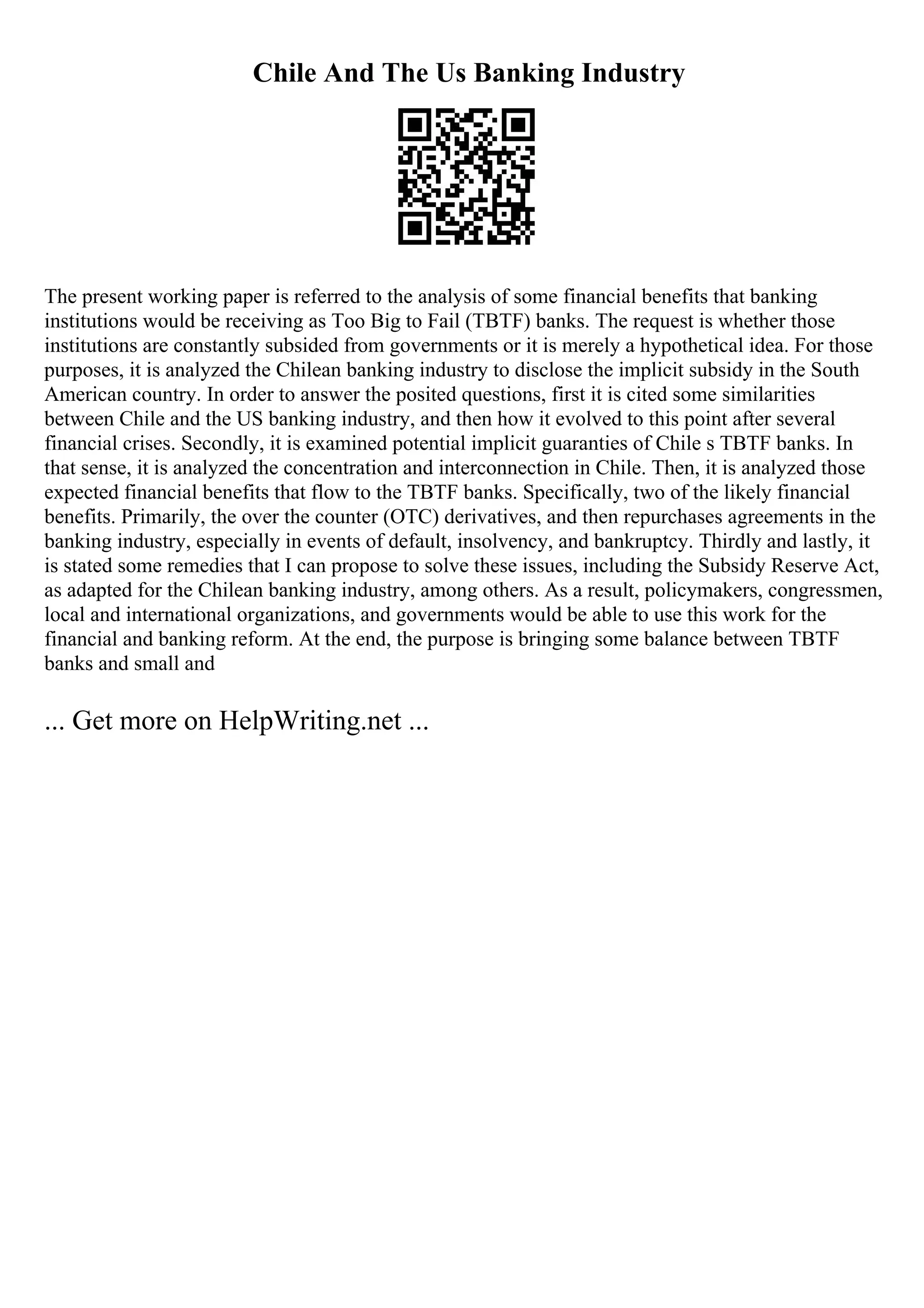 Chile And The Us Banking Industry
The present working paper is referred to the analysis of some financial benefits that banking
institutions would be receiving as Too Big to Fail (TBTF) banks. The request is whether those
institutions are constantly subsided from governments or it is merely a hypothetical idea. For those
purposes, it is analyzed the Chilean banking industry to disclose the implicit subsidy in the South
American country. In order to answer the posited questions, first it is cited some similarities
between Chile and the US banking industry, and then how it evolved to this point after several
financial crises. Secondly, it is examined potential implicit guaranties of Chile s TBTF banks. In
that sense, it is analyzed the concentration and interconnection in Chile. Then, it is analyzed those
expected financial benefits that flow to the TBTF banks. Specifically, two of the likely financial
benefits. Primarily, the over the counter (OTC) derivatives, and then repurchases agreements in the
banking industry, especially in events of default, insolvency, and bankruptcy. Thirdly and lastly, it
is stated some remedies that I can propose to solve these issues, including the Subsidy Reserve Act,
as adapted for the Chilean banking industry, among others. As a result, policymakers, congressmen,
local and international organizations, and governments would be able to use this work for the
financial and banking reform. At the end, the purpose is bringing some balance between TBTF
banks and small and
... Get more on HelpWriting.net ...
 