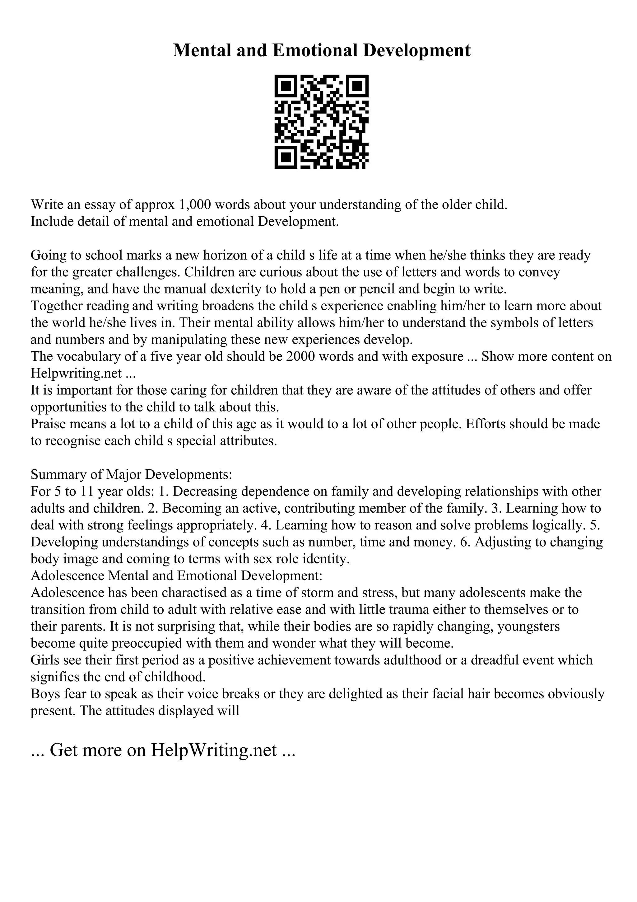 Mental and Emotional Development
Write an essay of approx 1,000 words about your understanding of the older child.
Include detail of mental and emotional Development.
Going to school marks a new horizon of a child s life at a time when he/she thinks they are ready
for the greater challenges. Children are curious about the use of letters and words to convey
meaning, and have the manual dexterity to hold a pen or pencil and begin to write.
Together reading and writing broadens the child s experience enabling him/her to learn more about
the world he/she lives in. Their mental ability allows him/her to understand the symbols of letters
and numbers and by manipulating these new experiences develop.
The vocabulary of a five year old should be 2000 words and with exposure ... Show more content on
Helpwriting.net ...
It is important for those caring for children that they are aware of the attitudes of others and offer
opportunities to the child to talk about this.
Praise means a lot to a child of this age as it would to a lot of other people. Efforts should be made
to recognise each child s special attributes.
Summary of Major Developments:
For 5 to 11 year olds: 1. Decreasing dependence on family and developing relationships with other
adults and children. 2. Becoming an active, contributing member of the family. 3. Learning how to
deal with strong feelings appropriately. 4. Learning how to reason and solve problems logically. 5.
Developing understandings of concepts such as number, time and money. 6. Adjusting to changing
body image and coming to terms with sex role identity.
Adolescence Mental and Emotional Development:
Adolescence has been charactised as a time of storm and stress, but many adolescents make the
transition from child to adult with relative ease and with little trauma either to themselves or to
their parents. It is not surprising that, while their bodies are so rapidly changing, youngsters
become quite preoccupied with them and wonder what they will become.
Girls see their first period as a positive achievement towards adulthood or a dreadful event which
signifies the end of childhood.
Boys fear to speak as their voice breaks or they are delighted as their facial hair becomes obviously
present. The attitudes displayed will
... Get more on HelpWriting.net ...
 