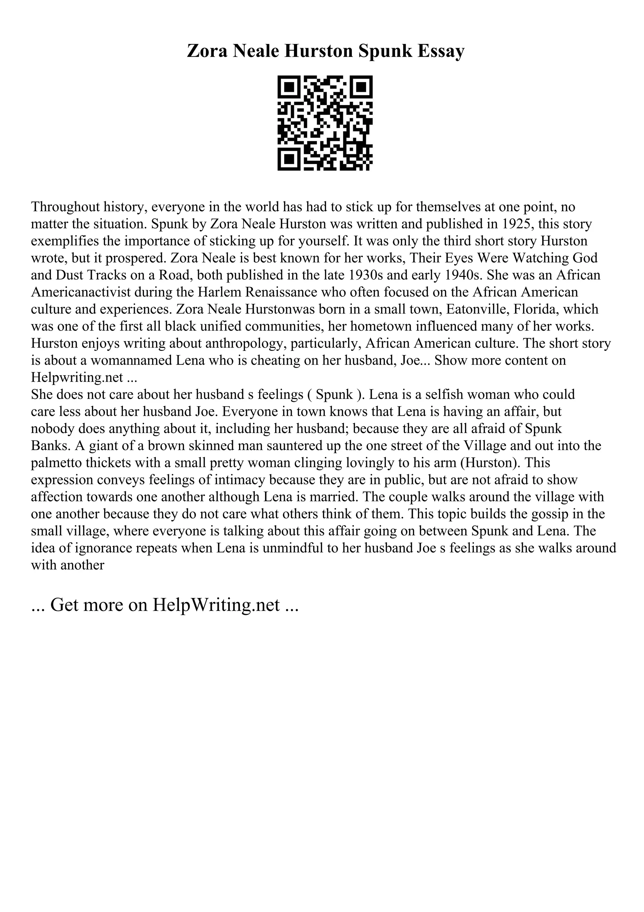 Zora Neale Hurston Spunk Essay
Throughout history, everyone in the world has had to stick up for themselves at one point, no
matter the situation. Spunk by Zora Neale Hurston was written and published in 1925, this story
exemplifies the importance of sticking up for yourself. It was only the third short story Hurston
wrote, but it prospered. Zora Neale is best known for her works, Their Eyes Were Watching God
and Dust Tracks on a Road, both published in the late 1930s and early 1940s. She was an African
Americanactivist during the Harlem Renaissance who often focused on the African American
culture and experiences. Zora Neale Hurstonwas born in a small town, Eatonville, Florida, which
was one of the first all black unified communities, her hometown influenced many of her works.
Hurston enjoys writing about anthropology, particularly, African American culture. The short story
is about a womannamed Lena who is cheating on her husband, Joe... Show more content on
Helpwriting.net ...
She does not care about her husband s feelings ( Spunk ). Lena is a selfish woman who could
care less about her husband Joe. Everyone in town knows that Lena is having an affair, but
nobody does anything about it, including her husband; because they are all afraid of Spunk
Banks. A giant of a brown skinned man sauntered up the one street of the Village and out into the
palmetto thickets with a small pretty woman clinging lovingly to his arm (Hurston). This
expression conveys feelings of intimacy because they are in public, but are not afraid to show
affection towards one another although Lena is married. The couple walks around the village with
one another because they do not care what others think of them. This topic builds the gossip in the
small village, where everyone is talking about this affair going on between Spunk and Lena. The
idea of ignorance repeats when Lena is unmindful to her husband Joe s feelings as she walks around
with another
... Get more on HelpWriting.net ...
 