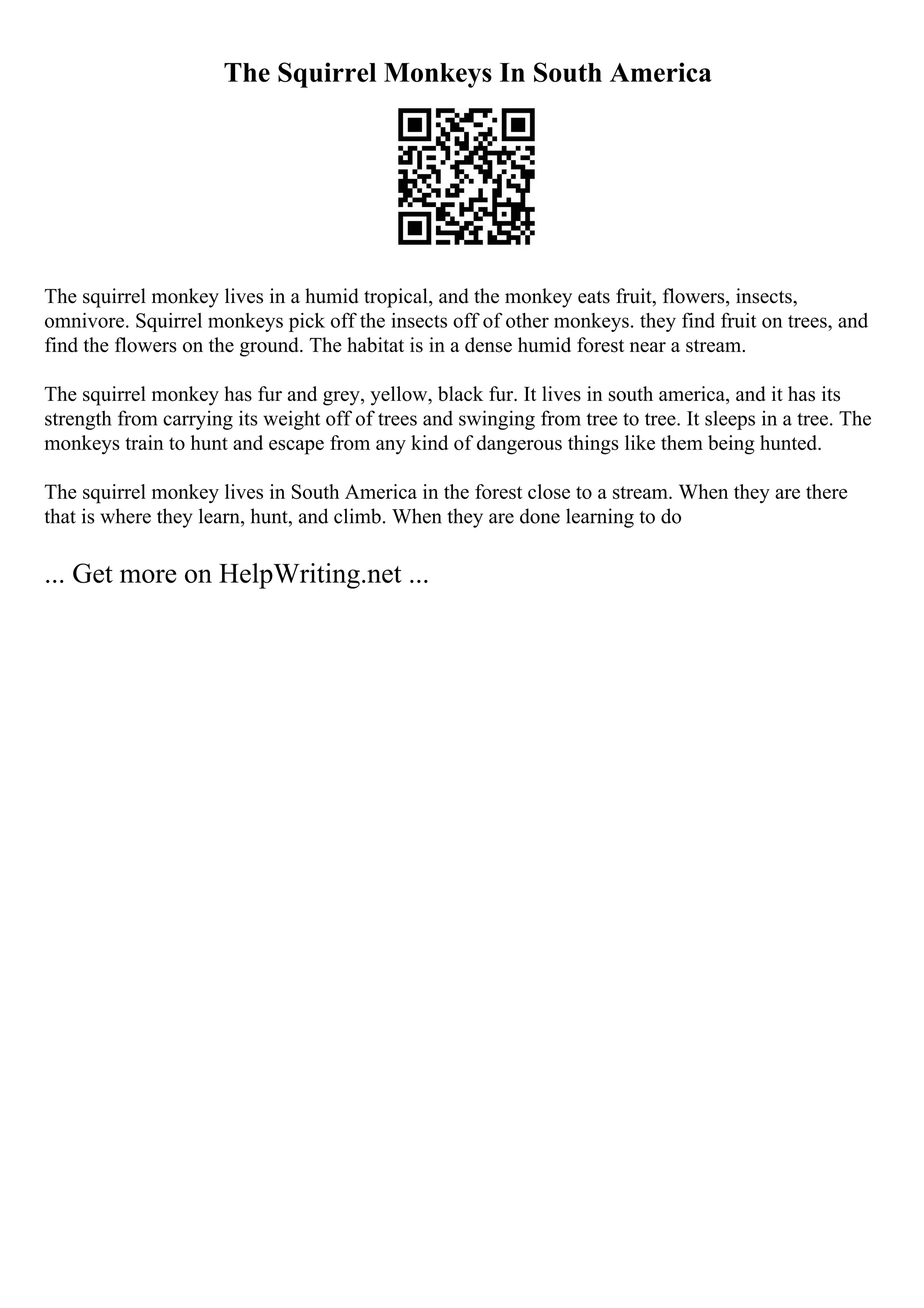 The Squirrel Monkeys In South America
The squirrel monkey lives in a humid tropical, and the monkey eats fruit, flowers, insects,
omnivore. Squirrel monkeys pick off the insects off of other monkeys. they find fruit on trees, and
find the flowers on the ground. The habitat is in a dense humid forest near a stream.
The squirrel monkey has fur and grey, yellow, black fur. It lives in south america, and it has its
strength from carrying its weight off of trees and swinging from tree to tree. It sleeps in a tree. The
monkeys train to hunt and escape from any kind of dangerous things like them being hunted.
The squirrel monkey lives in South America in the forest close to a stream. When they are there
that is where they learn, hunt, and climb. When they are done learning to do
... Get more on HelpWriting.net ...
 