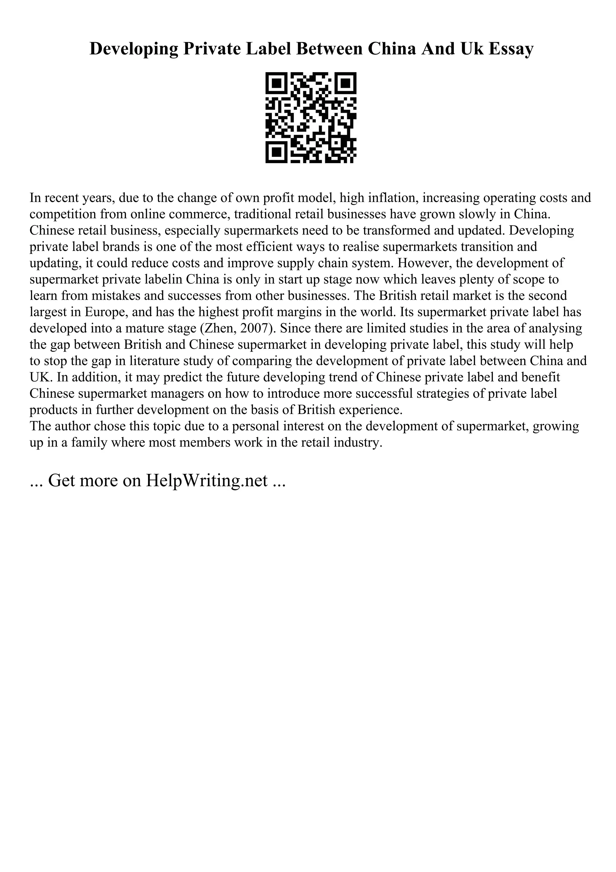 Developing Private Label Between China And Uk Essay
In recent years, due to the change of own profit model, high inflation, increasing operating costs and
competition from online commerce, traditional retail businesses have grown slowly in China.
Chinese retail business, especially supermarkets need to be transformed and updated. Developing
private label brands is one of the most efficient ways to realise supermarkets transition and
updating, it could reduce costs and improve supply chain system. However, the development of
supermarket private labelin China is only in start up stage now which leaves plenty of scope to
learn from mistakes and successes from other businesses. The British retail market is the second
largest in Europe, and has the highest profit margins in the world. Its supermarket private label has
developed into a mature stage (Zhen, 2007). Since there are limited studies in the area of analysing
the gap between British and Chinese supermarket in developing private label, this study will help
to stop the gap in literature study of comparing the development of private label between China and
UK. In addition, it may predict the future developing trend of Chinese private label and benefit
Chinese supermarket managers on how to introduce more successful strategies of private label
products in further development on the basis of British experience.
The author chose this topic due to a personal interest on the development of supermarket, growing
up in a family where most members work in the retail industry.
... Get more on HelpWriting.net ...
 