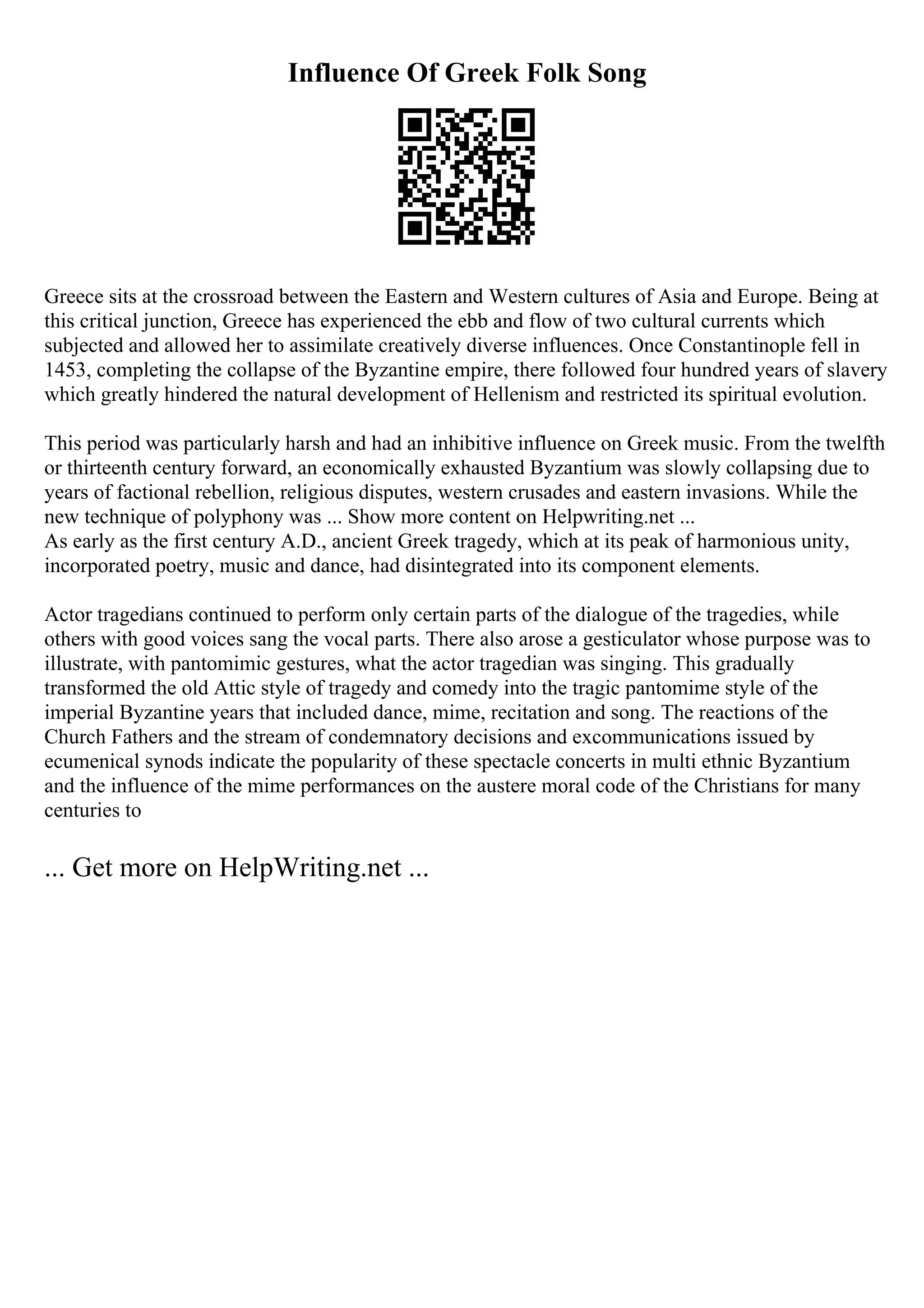 Influence Of Greek Folk Song
Greece sits at the crossroad between the Eastern and Western cultures of Asia and Europe. Being at
this critical junction, Greece has experienced the ebb and flow of two cultural currents which
subjected and allowed her to assimilate creatively diverse influences. Once Constantinople fell in
1453, completing the collapse of the Byzantine empire, there followed four hundred years of slavery
which greatly hindered the natural development of Hellenism and restricted its spiritual evolution.
This period was particularly harsh and had an inhibitive influence on Greek music. From the twelfth
or thirteenth century forward, an economically exhausted Byzantium was slowly collapsing due to
years of factional rebellion, religious disputes, western crusades and eastern invasions. While the
new technique of polyphony was ... Show more content on Helpwriting.net ...
As early as the first century A.D., ancient Greek tragedy, which at its peak of harmonious unity,
incorporated poetry, music and dance, had disintegrated into its component elements.
Actor tragedians continued to perform only certain parts of the dialogue of the tragedies, while
others with good voices sang the vocal parts. There also arose a gesticulator whose purpose was to
illustrate, with pantomimic gestures, what the actor tragedian was singing. This gradually
transformed the old Attic style of tragedy and comedy into the tragic pantomime style of the
imperial Byzantine years that included dance, mime, recitation and song. The reactions of the
Church Fathers and the stream of condemnatory decisions and excommunications issued by
ecumenical synods indicate the popularity of these spectacle concerts in multi ethnic Byzantium
and the influence of the mime performances on the austere moral code of the Christians for many
centuries to
... Get more on HelpWriting.net ...
 