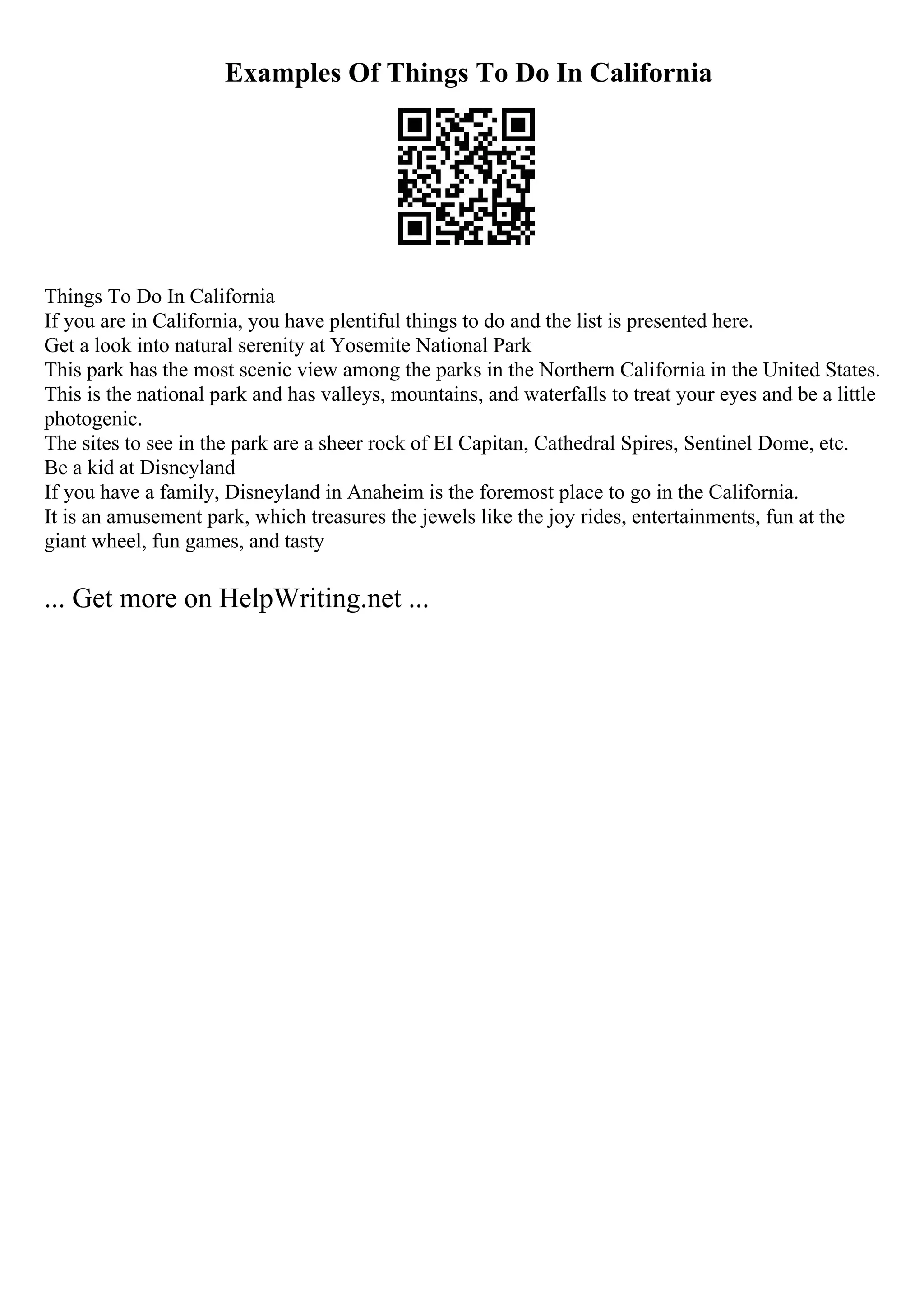 Examples Of Things To Do In California
Things To Do In California
If you are in California, you have plentiful things to do and the list is presented here.
Get a look into natural serenity at Yosemite National Park
This park has the most scenic view among the parks in the Northern California in the United States.
This is the national park and has valleys, mountains, and waterfalls to treat your eyes and be a little
photogenic.
The sites to see in the park are a sheer rock of EI Capitan, Cathedral Spires, Sentinel Dome, etc.
Be a kid at Disneyland
If you have a family, Disneyland in Anaheim is the foremost place to go in the California.
It is an amusement park, which treasures the jewels like the joy rides, entertainments, fun at the
giant wheel, fun games, and tasty
... Get more on HelpWriting.net ...
 