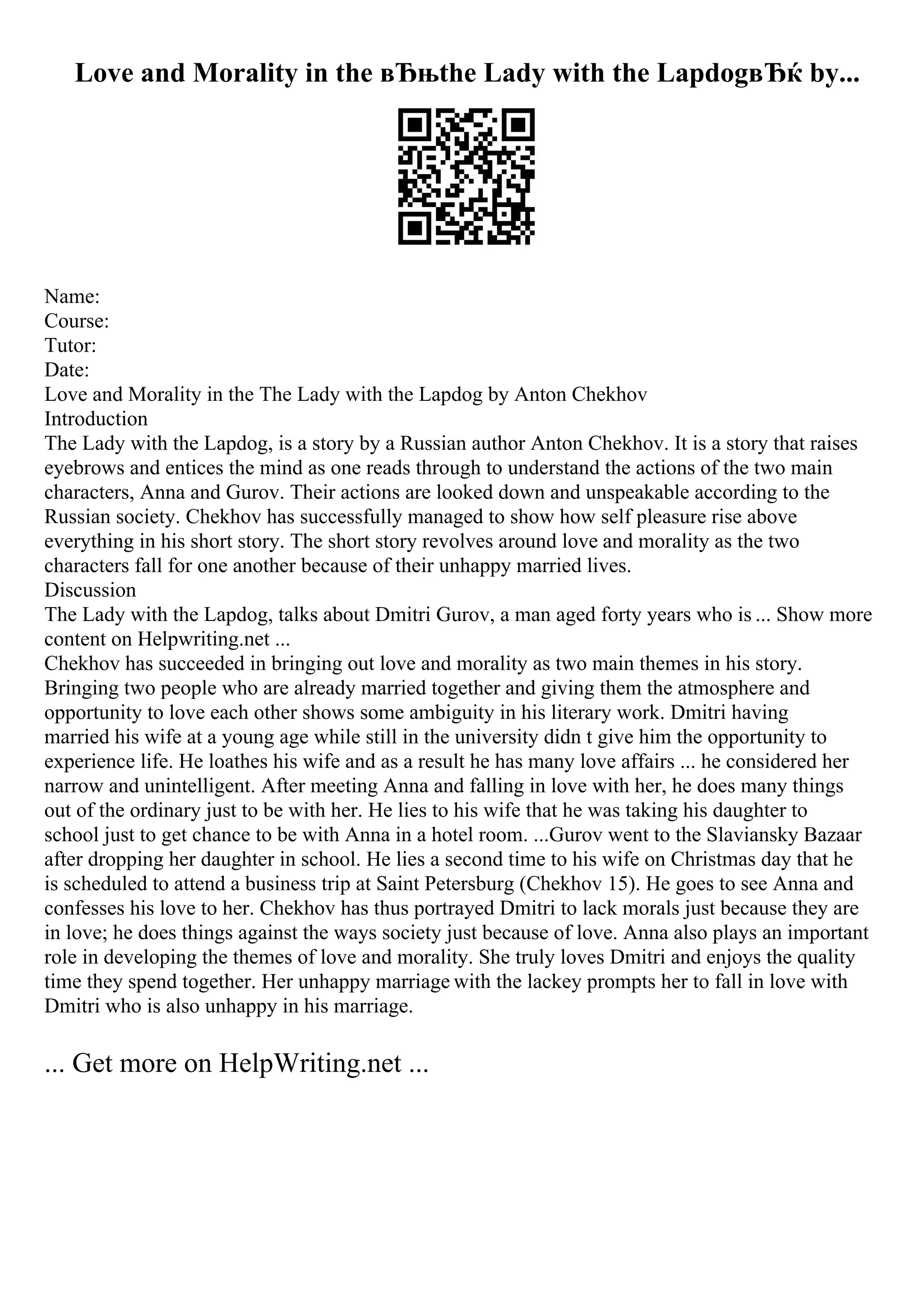 Love and Morality in the вЂњthe Lady with the LapdogвЂќ by...
Name:
Course:
Tutor:
Date:
Love and Morality in the The Lady with the Lapdog by Anton Chekhov
Introduction
The Lady with the Lapdog, is a story by a Russian author Anton Chekhov. It is a story that raises
eyebrows and entices the mind as one reads through to understand the actions of the two main
characters, Anna and Gurov. Their actions are looked down and unspeakable according to the
Russian society. Chekhov has successfully managed to show how self pleasure rise above
everything in his short story. The short story revolves around love and morality as the two
characters fall for one another because of their unhappy married lives.
Discussion
The Lady with the Lapdog, talks about Dmitri Gurov, a man aged forty years who is ... Show more
content on Helpwriting.net ...
Chekhov has succeeded in bringing out love and morality as two main themes in his story.
Bringing two people who are already married together and giving them the atmosphere and
opportunity to love each other shows some ambiguity in his literary work. Dmitri having
married his wife at a young age while still in the university didn t give him the opportunity to
experience life. He loathes his wife and as a result he has many love affairs ... he considered her
narrow and unintelligent. After meeting Anna and falling in love with her, he does many things
out of the ordinary just to be with her. He lies to his wife that he was taking his daughter to
school just to get chance to be with Anna in a hotel room. ...Gurov went to the Slaviansky Bazaar
after dropping her daughter in school. He lies a second time to his wife on Christmas day that he
is scheduled to attend a business trip at Saint Petersburg (Chekhov 15). He goes to see Anna and
confesses his love to her. Chekhov has thus portrayed Dmitri to lack morals just because they are
in love; he does things against the ways society just because of love. Anna also plays an important
role in developing the themes of love and morality. She truly loves Dmitri and enjoys the quality
time they spend together. Her unhappy marriage with the lackey prompts her to fall in love with
Dmitri who is also unhappy in his marriage.
... Get more on HelpWriting.net ...
 