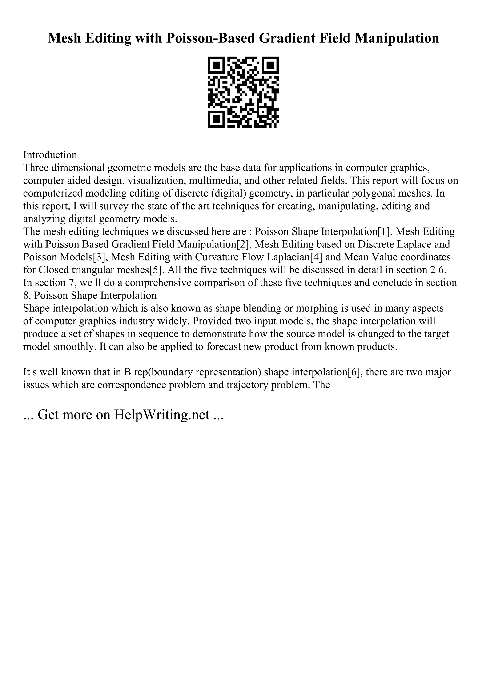 Mesh Editing with Poisson-Based Gradient Field Manipulation
Introduction
Three dimensional geometric models are the base data for applications in computer graphics,
computer aided design, visualization, multimedia, and other related fields. This report will focus on
computerized modeling editing of discrete (digital) geometry, in particular polygonal meshes. In
this report, I will survey the state of the art techniques for creating, manipulating, editing and
analyzing digital geometry models.
The mesh editing techniques we discussed here are : Poisson Shape Interpolation[1], Mesh Editing
with Poisson Based Gradient Field Manipulation[2], Mesh Editing based on Discrete Laplace and
Poisson Models[3], Mesh Editing with Curvature Flow Laplacian[4] and Mean Value coordinates
for Closed triangular meshes[5]. All the five techniques will be discussed in detail in section 2 6.
In section 7, we ll do a comprehensive comparison of these five techniques and conclude in section
8. Poisson Shape Interpolation
Shape interpolation which is also known as shape blending or morphing is used in many aspects
of computer graphics industry widely. Provided two input models, the shape interpolation will
produce a set of shapes in sequence to demonstrate how the source model is changed to the target
model smoothly. It can also be applied to forecast new product from known products.
It s well known that in B rep(boundary representation) shape interpolation[6], there are two major
issues which are correspondence problem and trajectory problem. The
... Get more on HelpWriting.net ...
 