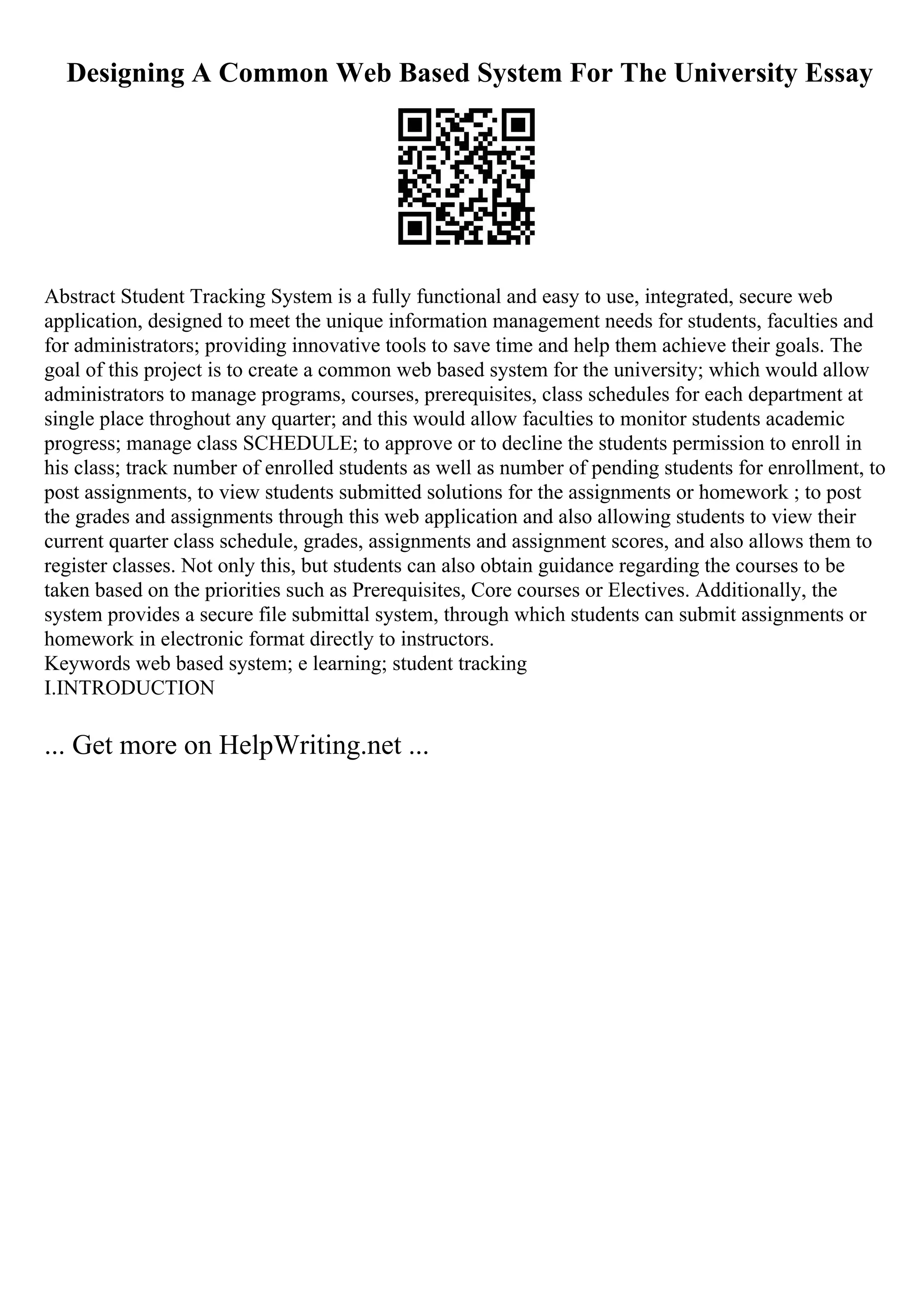 Designing A Common Web Based System For The University Essay
Abstract Student Tracking System is a fully functional and easy to use, integrated, secure web
application, designed to meet the unique information management needs for students, faculties and
for administrators; providing innovative tools to save time and help them achieve their goals. The
goal of this project is to create a common web based system for the university; which would allow
administrators to manage programs, courses, prerequisites, class schedules for each department at
single place throghout any quarter; and this would allow faculties to monitor students academic
progress; manage class SCHEDULE; to approve or to decline the students permission to enroll in
his class; track number of enrolled students as well as number of pending students for enrollment, to
post assignments, to view students submitted solutions for the assignments or homework ; to post
the grades and assignments through this web application and also allowing students to view their
current quarter class schedule, grades, assignments and assignment scores, and also allows them to
register classes. Not only this, but students can also obtain guidance regarding the courses to be
taken based on the priorities such as Prerequisites, Core courses or Electives. Additionally, the
system provides a secure file submittal system, through which students can submit assignments or
homework in electronic format directly to instructors.
Keywords web based system; e learning; student tracking
I.INTRODUCTION
... Get more on HelpWriting.net ...
 