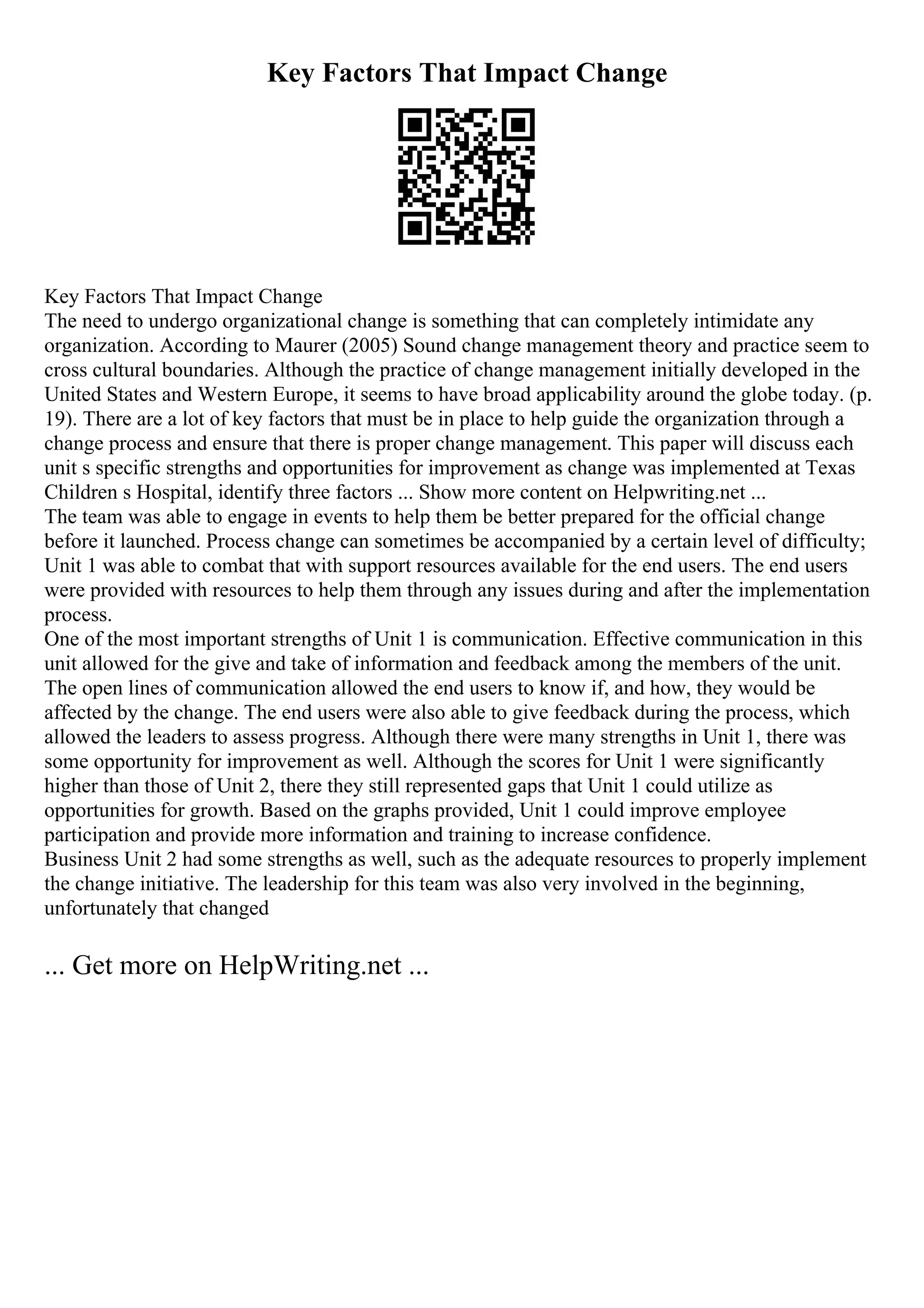Key Factors That Impact Change
Key Factors That Impact Change
The need to undergo organizational change is something that can completely intimidate any
organization. According to Maurer (2005) Sound change management theory and practice seem to
cross cultural boundaries. Although the practice of change management initially developed in the
United States and Western Europe, it seems to have broad applicability around the globe today. (p.
19). There are a lot of key factors that must be in place to help guide the organization through a
change process and ensure that there is proper change management. This paper will discuss each
unit s specific strengths and opportunities for improvement as change was implemented at Texas
Children s Hospital, identify three factors ... Show more content on Helpwriting.net ...
The team was able to engage in events to help them be better prepared for the official change
before it launched. Process change can sometimes be accompanied by a certain level of difficulty;
Unit 1 was able to combat that with support resources available for the end users. The end users
were provided with resources to help them through any issues during and after the implementation
process.
One of the most important strengths of Unit 1 is communication. Effective communication in this
unit allowed for the give and take of information and feedback among the members of the unit.
The open lines of communication allowed the end users to know if, and how, they would be
affected by the change. The end users were also able to give feedback during the process, which
allowed the leaders to assess progress. Although there were many strengths in Unit 1, there was
some opportunity for improvement as well. Although the scores for Unit 1 were significantly
higher than those of Unit 2, there they still represented gaps that Unit 1 could utilize as
opportunities for growth. Based on the graphs provided, Unit 1 could improve employee
participation and provide more information and training to increase confidence.
Business Unit 2 had some strengths as well, such as the adequate resources to properly implement
the change initiative. The leadership for this team was also very involved in the beginning,
unfortunately that changed
... Get more on HelpWriting.net ...
 