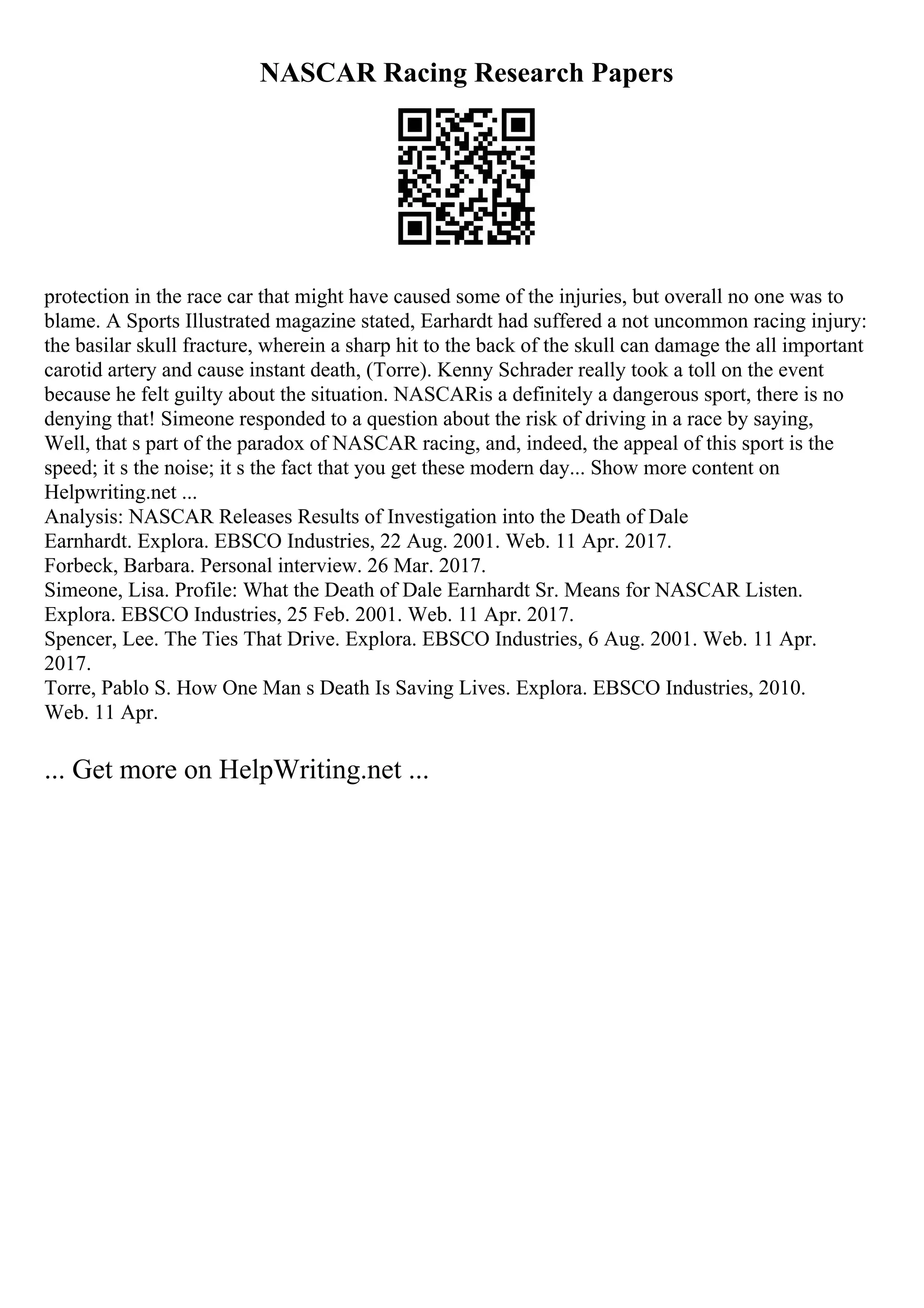 NASCAR Racing Research Papers
protection in the race car that might have caused some of the injuries, but overall no one was to
blame. A Sports Illustrated magazine stated, Earhardt had suffered a not uncommon racing injury:
the basilar skull fracture, wherein a sharp hit to the back of the skull can damage the all important
carotid artery and cause instant death, (Torre). Kenny Schrader really took a toll on the event
because he felt guilty about the situation. NASCARis a definitely a dangerous sport, there is no
denying that! Simeone responded to a question about the risk of driving in a race by saying,
Well, that s part of the paradox of NASCAR racing, and, indeed, the appeal of this sport is the
speed; it s the noise; it s the fact that you get these modern day... Show more content on
Helpwriting.net ...
Analysis: NASCAR Releases Results of Investigation into the Death of Dale
Earnhardt. Explora. EBSCO Industries, 22 Aug. 2001. Web. 11 Apr. 2017.
Forbeck, Barbara. Personal interview. 26 Mar. 2017.
Simeone, Lisa. Profile: What the Death of Dale Earnhardt Sr. Means for NASCAR Listen.
Explora. EBSCO Industries, 25 Feb. 2001. Web. 11 Apr. 2017.
Spencer, Lee. The Ties That Drive. Explora. EBSCO Industries, 6 Aug. 2001. Web. 11 Apr.
2017.
Torre, Pablo S. How One Man s Death Is Saving Lives. Explora. EBSCO Industries, 2010.
Web. 11 Apr.
... Get more on HelpWriting.net ...
 