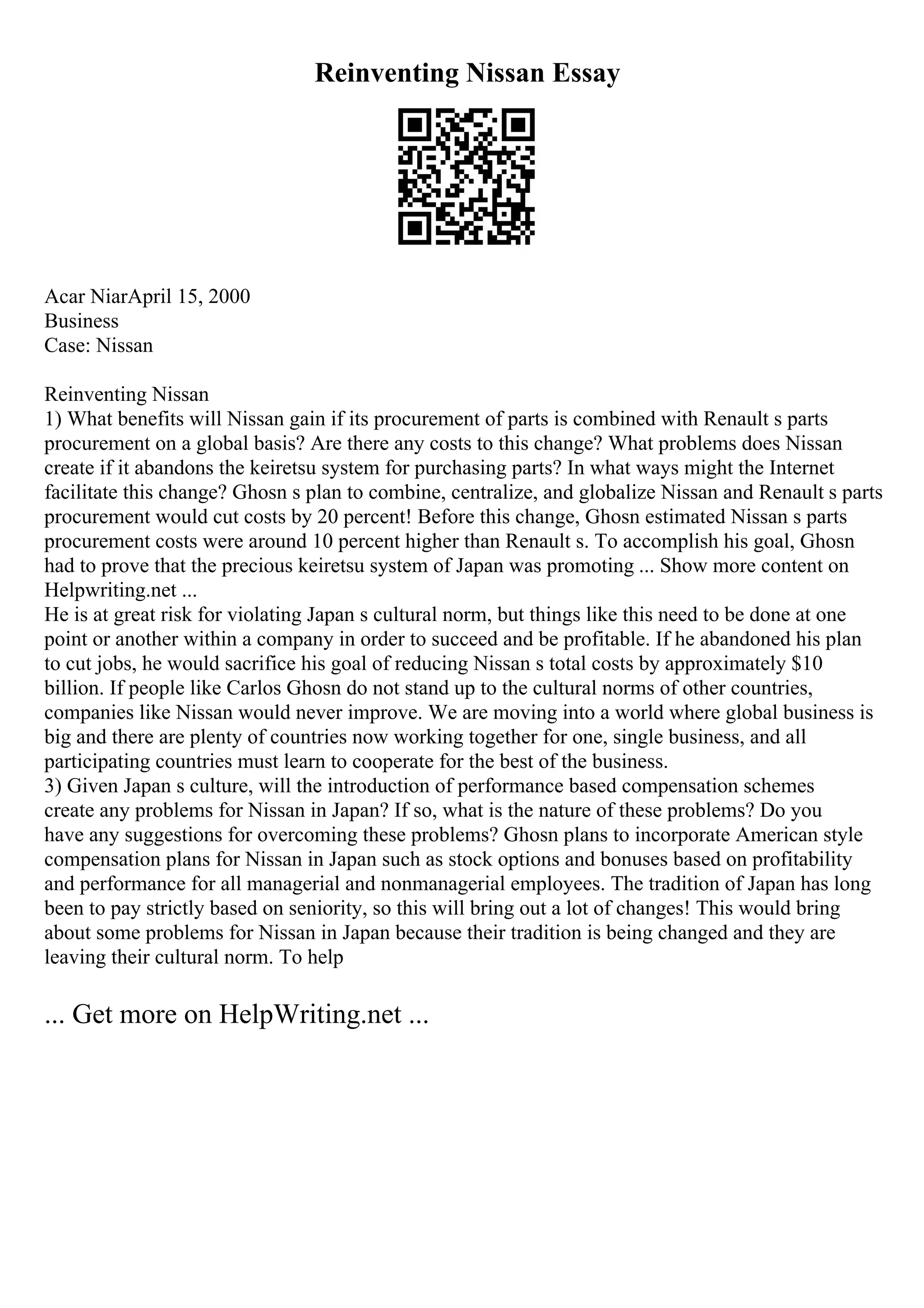 Reinventing Nissan Essay
Acar NiarApril 15, 2000
Business
Case: Nissan
Reinventing Nissan
1) What benefits will Nissan gain if its procurement of parts is combined with Renault s parts
procurement on a global basis? Are there any costs to this change? What problems does Nissan
create if it abandons the keiretsu system for purchasing parts? In what ways might the Internet
facilitate this change? Ghosn s plan to combine, centralize, and globalize Nissan and Renault s parts
procurement would cut costs by 20 percent! Before this change, Ghosn estimated Nissan s parts
procurement costs were around 10 percent higher than Renault s. To accomplish his goal, Ghosn
had to prove that the precious keiretsu system of Japan was promoting ... Show more content on
Helpwriting.net ...
He is at great risk for violating Japan s cultural norm, but things like this need to be done at one
point or another within a company in order to succeed and be profitable. If he abandoned his plan
to cut jobs, he would sacrifice his goal of reducing Nissan s total costs by approximately $10
billion. If people like Carlos Ghosn do not stand up to the cultural norms of other countries,
companies like Nissan would never improve. We are moving into a world where global business is
big and there are plenty of countries now working together for one, single business, and all
participating countries must learn to cooperate for the best of the business.
3) Given Japan s culture, will the introduction of performance based compensation schemes
create any problems for Nissan in Japan? If so, what is the nature of these problems? Do you
have any suggestions for overcoming these problems? Ghosn plans to incorporate American style
compensation plans for Nissan in Japan such as stock options and bonuses based on profitability
and performance for all managerial and nonmanagerial employees. The tradition of Japan has long
been to pay strictly based on seniority, so this will bring out a lot of changes! This would bring
about some problems for Nissan in Japan because their tradition is being changed and they are
leaving their cultural norm. To help
... Get more on HelpWriting.net ...
 