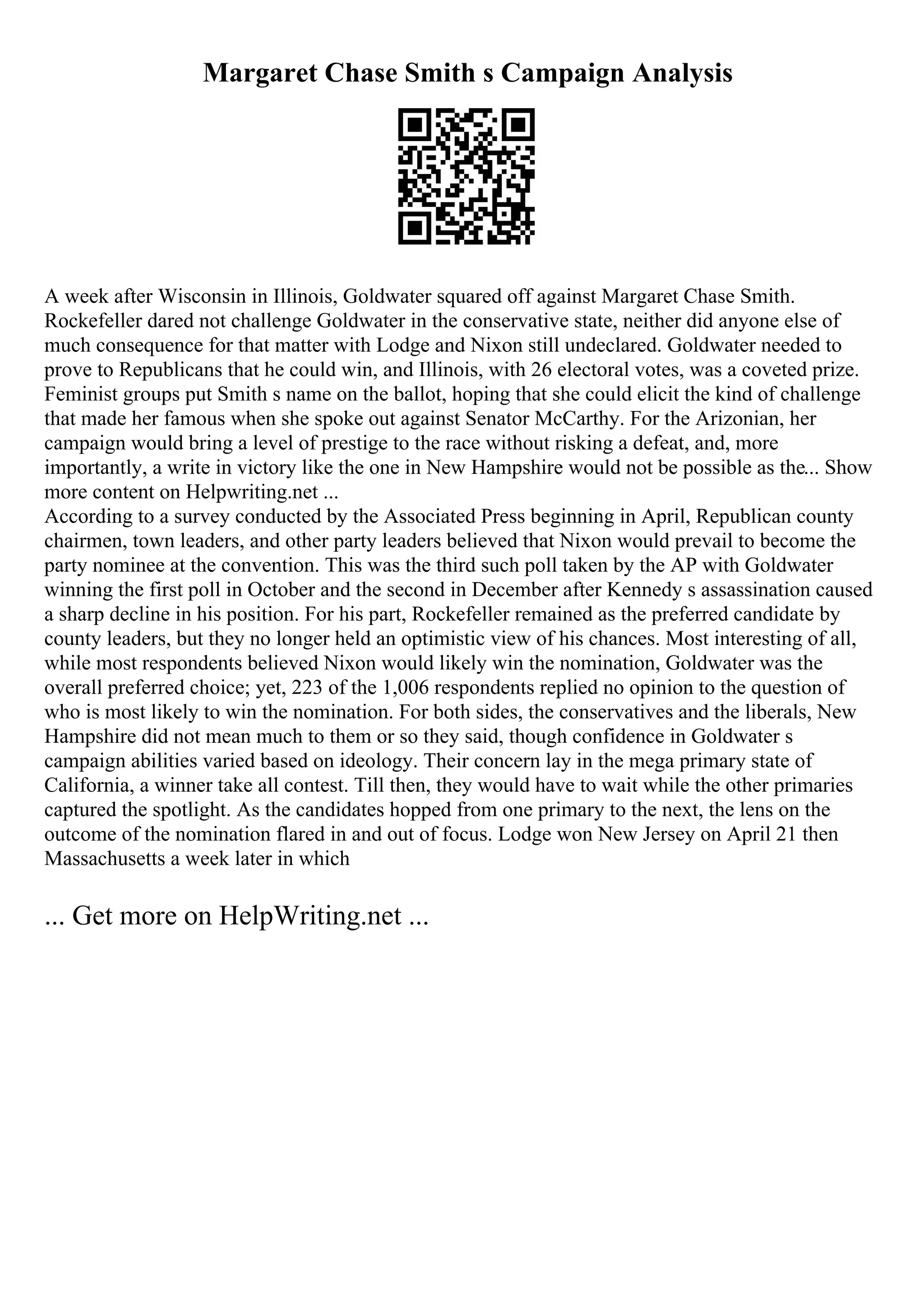 Margaret Chase Smith s Campaign Analysis
A week after Wisconsin in Illinois, Goldwater squared off against Margaret Chase Smith.
Rockefeller dared not challenge Goldwater in the conservative state, neither did anyone else of
much consequence for that matter with Lodge and Nixon still undeclared. Goldwater needed to
prove to Republicans that he could win, and Illinois, with 26 electoral votes, was a coveted prize.
Feminist groups put Smith s name on the ballot, hoping that she could elicit the kind of challenge
that made her famous when she spoke out against Senator McCarthy. For the Arizonian, her
campaign would bring a level of prestige to the race without risking a defeat, and, more
importantly, a write in victory like the one in New Hampshire would not be possible as the... Show
more content on Helpwriting.net ...
According to a survey conducted by the Associated Press beginning in April, Republican county
chairmen, town leaders, and other party leaders believed that Nixon would prevail to become the
party nominee at the convention. This was the third such poll taken by the AP with Goldwater
winning the first poll in October and the second in December after Kennedy s assassination caused
a sharp decline in his position. For his part, Rockefeller remained as the preferred candidate by
county leaders, but they no longer held an optimistic view of his chances. Most interesting of all,
while most respondents believed Nixon would likely win the nomination, Goldwater was the
overall preferred choice; yet, 223 of the 1,006 respondents replied no opinion to the question of
who is most likely to win the nomination. For both sides, the conservatives and the liberals, New
Hampshire did not mean much to them or so they said, though confidence in Goldwater s
campaign abilities varied based on ideology. Their concern lay in the mega primary state of
California, a winner take all contest. Till then, they would have to wait while the other primaries
captured the spotlight. As the candidates hopped from one primary to the next, the lens on the
outcome of the nomination flared in and out of focus. Lodge won New Jersey on April 21 then
Massachusetts a week later in which
... Get more on HelpWriting.net ...
 