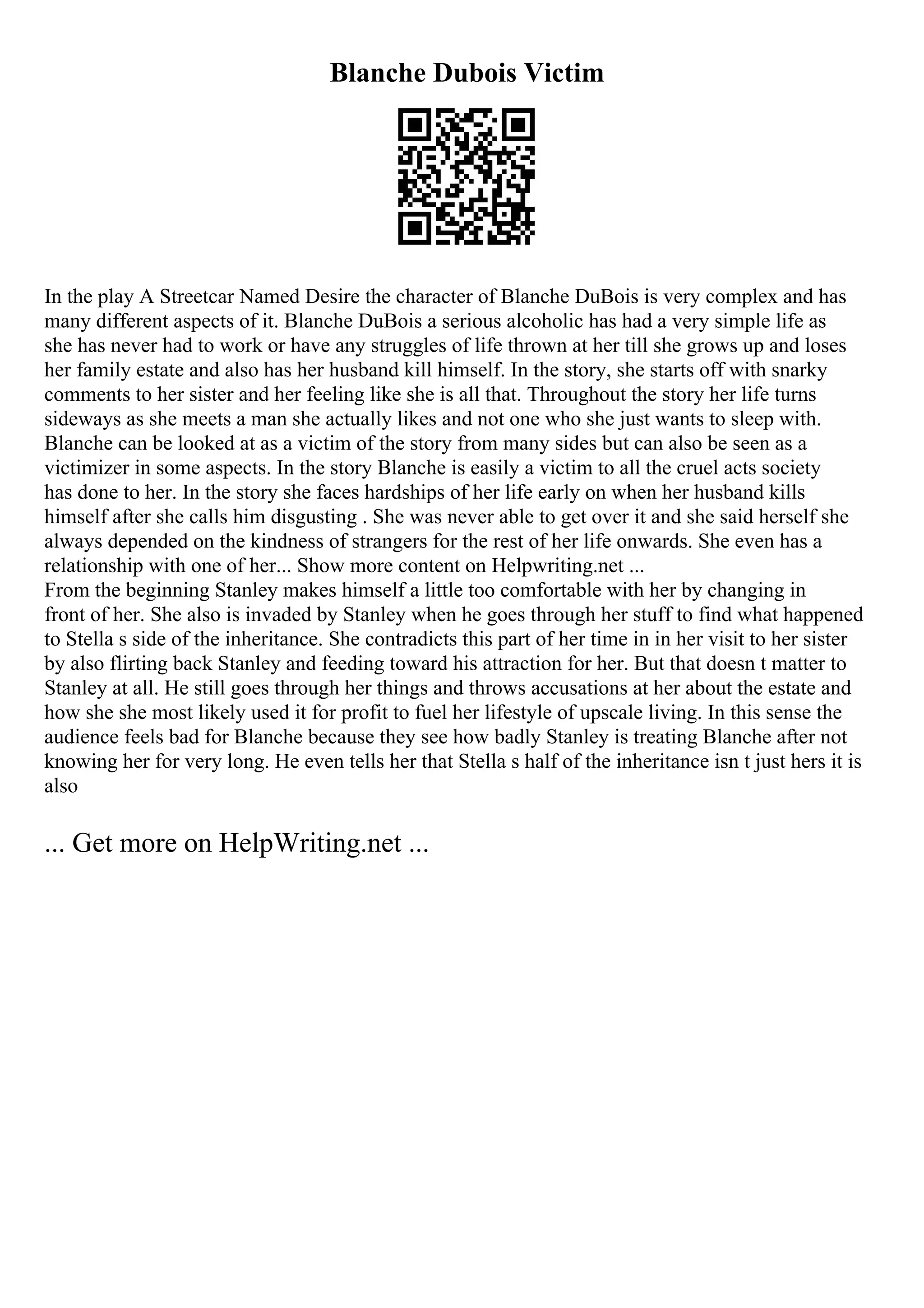 Blanche Dubois Victim
In the play A Streetcar Named Desire the character of Blanche DuBois is very complex and has
many different aspects of it. Blanche DuBois a serious alcoholic has had a very simple life as
she has never had to work or have any struggles of life thrown at her till she grows up and loses
her family estate and also has her husband kill himself. In the story, she starts off with snarky
comments to her sister and her feeling like she is all that. Throughout the story her life turns
sideways as she meets a man she actually likes and not one who she just wants to sleep with.
Blanche can be looked at as a victim of the story from many sides but can also be seen as a
victimizer in some aspects. In the story Blanche is easily a victim to all the cruel acts society
has done to her. In the story she faces hardships of her life early on when her husband kills
himself after she calls him disgusting . She was never able to get over it and she said herself she
always depended on the kindness of strangers for the rest of her life onwards. She even has a
relationship with one of her... Show more content on Helpwriting.net ...
From the beginning Stanley makes himself a little too comfortable with her by changing in
front of her. She also is invaded by Stanley when he goes through her stuff to find what happened
to Stella s side of the inheritance. She contradicts this part of her time in in her visit to her sister
by also flirting back Stanley and feeding toward his attraction for her. But that doesn t matter to
Stanley at all. He still goes through her things and throws accusations at her about the estate and
how she she most likely used it for profit to fuel her lifestyle of upscale living. In this sense the
audience feels bad for Blanche because they see how badly Stanley is treating Blanche after not
knowing her for very long. He even tells her that Stella s half of the inheritance isn t just hers it is
also
... Get more on HelpWriting.net ...
 