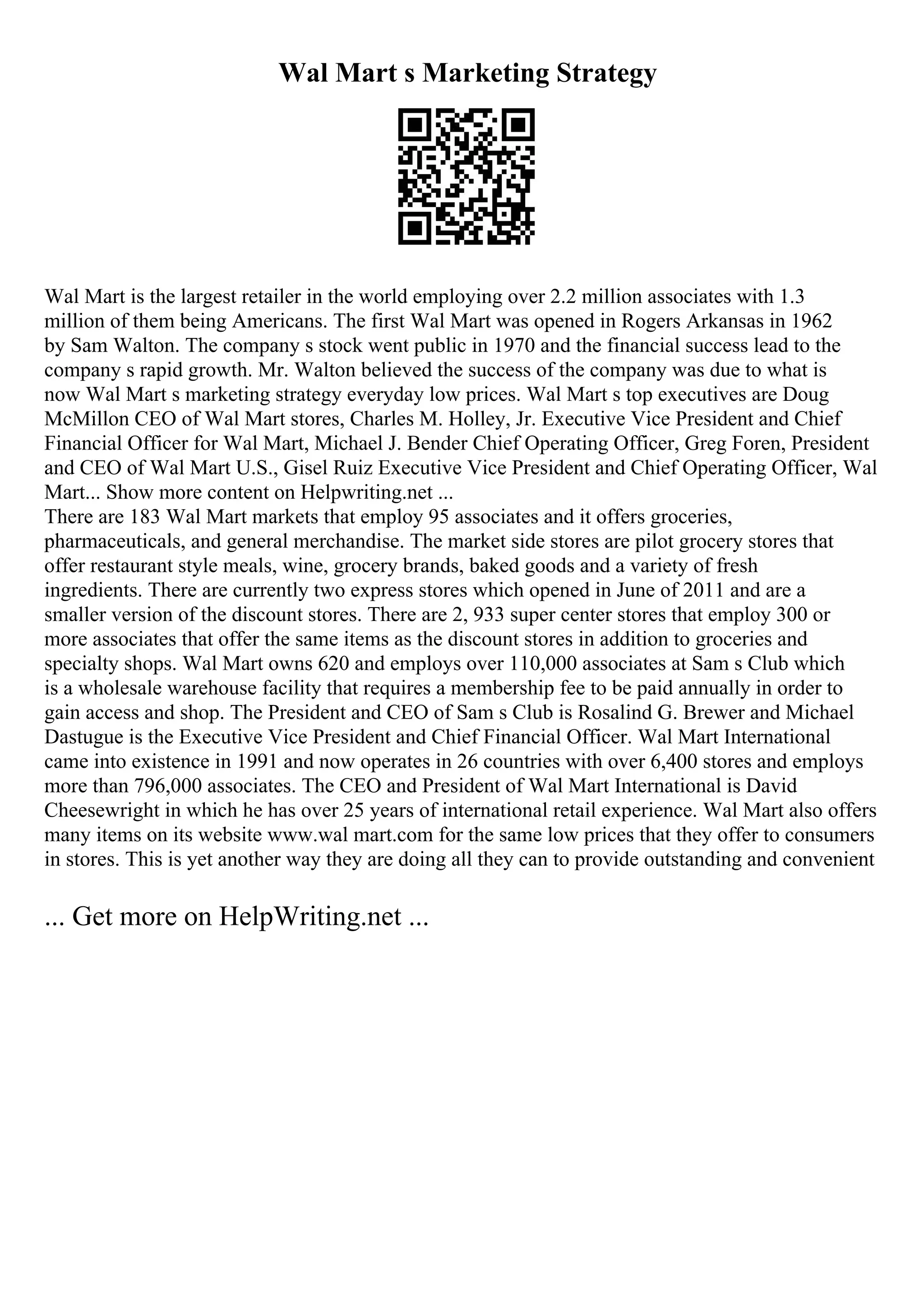 Wal Mart s Marketing Strategy
Wal Mart is the largest retailer in the world employing over 2.2 million associates with 1.3
million of them being Americans. The first Wal Mart was opened in Rogers Arkansas in 1962
by Sam Walton. The company s stock went public in 1970 and the financial success lead to the
company s rapid growth. Mr. Walton believed the success of the company was due to what is
now Wal Mart s marketing strategy everyday low prices. Wal Mart s top executives are Doug
McMillon CEO of Wal Mart stores, Charles M. Holley, Jr. Executive Vice President and Chief
Financial Officer for Wal Mart, Michael J. Bender Chief Operating Officer, Greg Foren, President
and CEO of Wal Mart U.S., Gisel Ruiz Executive Vice President and Chief Operating Officer, Wal
Mart... Show more content on Helpwriting.net ...
There are 183 Wal Mart markets that employ 95 associates and it offers groceries,
pharmaceuticals, and general merchandise. The market side stores are pilot grocery stores that
offer restaurant style meals, wine, grocery brands, baked goods and a variety of fresh
ingredients. There are currently two express stores which opened in June of 2011 and are a
smaller version of the discount stores. There are 2, 933 super center stores that employ 300 or
more associates that offer the same items as the discount stores in addition to groceries and
specialty shops. Wal Mart owns 620 and employs over 110,000 associates at Sam s Club which
is a wholesale warehouse facility that requires a membership fee to be paid annually in order to
gain access and shop. The President and CEO of Sam s Club is Rosalind G. Brewer and Michael
Dastugue is the Executive Vice President and Chief Financial Officer. Wal Mart International
came into existence in 1991 and now operates in 26 countries with over 6,400 stores and employs
more than 796,000 associates. The CEO and President of Wal Mart International is David
Cheesewright in which he has over 25 years of international retail experience. Wal Mart also offers
many items on its website www.wal mart.com for the same low prices that they offer to consumers
in stores. This is yet another way they are doing all they can to provide outstanding and convenient
... Get more on HelpWriting.net ...
 