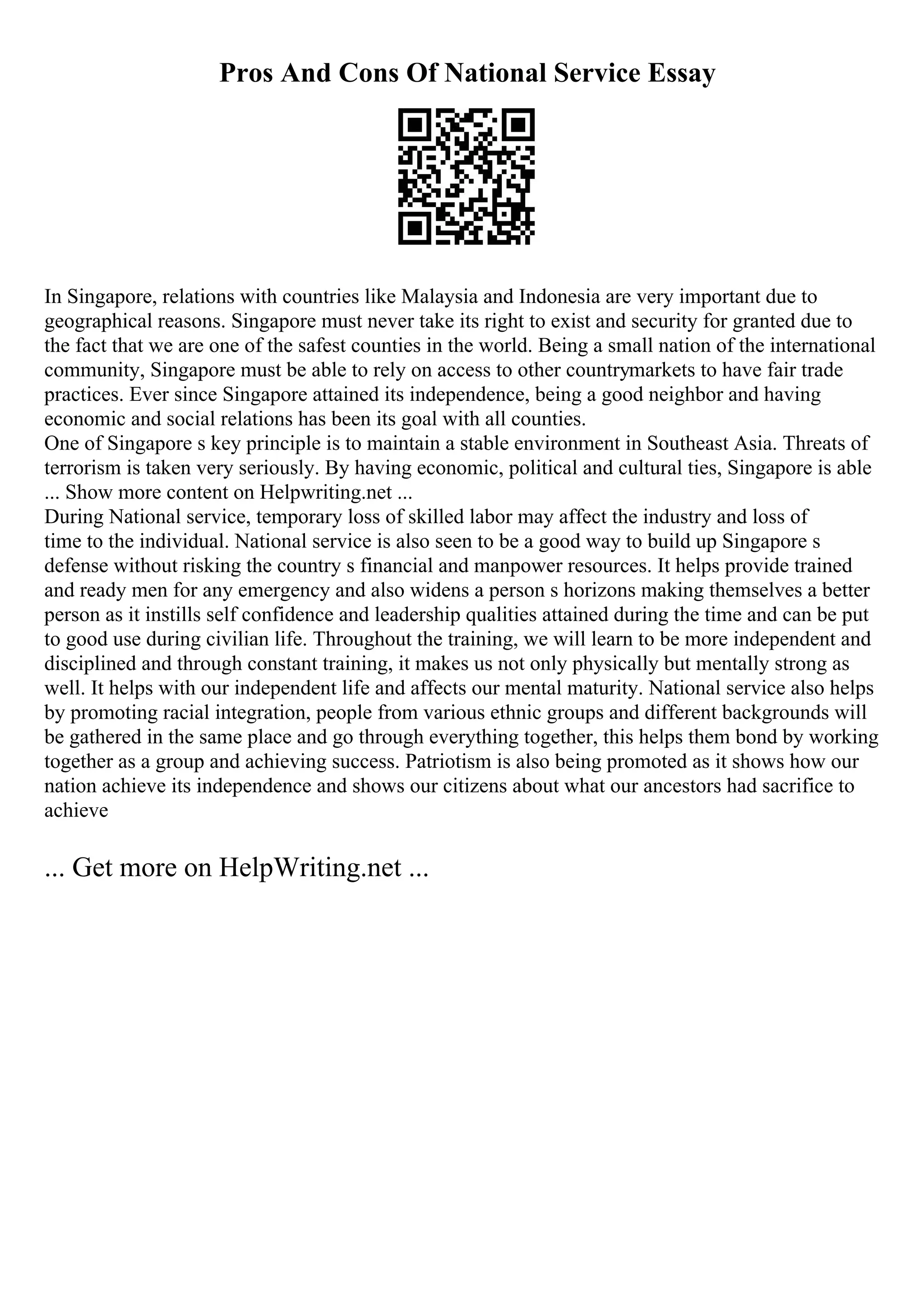 Pros And Cons Of National Service Essay
In Singapore, relations with countries like Malaysia and Indonesia are very important due to
geographical reasons. Singapore must never take its right to exist and security for granted due to
the fact that we are one of the safest counties in the world. Being a small nation of the international
community, Singapore must be able to rely on access to other countrymarkets to have fair trade
practices. Ever since Singapore attained its independence, being a good neighbor and having
economic and social relations has been its goal with all counties.
One of Singapore s key principle is to maintain a stable environment in Southeast Asia. Threats of
terrorism is taken very seriously. By having economic, political and cultural ties, Singapore is able
... Show more content on Helpwriting.net ...
During National service, temporary loss of skilled labor may affect the industry and loss of
time to the individual. National service is also seen to be a good way to build up Singapore s
defense without risking the country s financial and manpower resources. It helps provide trained
and ready men for any emergency and also widens a person s horizons making themselves a better
person as it instills self confidence and leadership qualities attained during the time and can be put
to good use during civilian life. Throughout the training, we will learn to be more independent and
disciplined and through constant training, it makes us not only physically but mentally strong as
well. It helps with our independent life and affects our mental maturity. National service also helps
by promoting racial integration, people from various ethnic groups and different backgrounds will
be gathered in the same place and go through everything together, this helps them bond by working
together as a group and achieving success. Patriotism is also being promoted as it shows how our
nation achieve its independence and shows our citizens about what our ancestors had sacrifice to
achieve
... Get more on HelpWriting.net ...
 