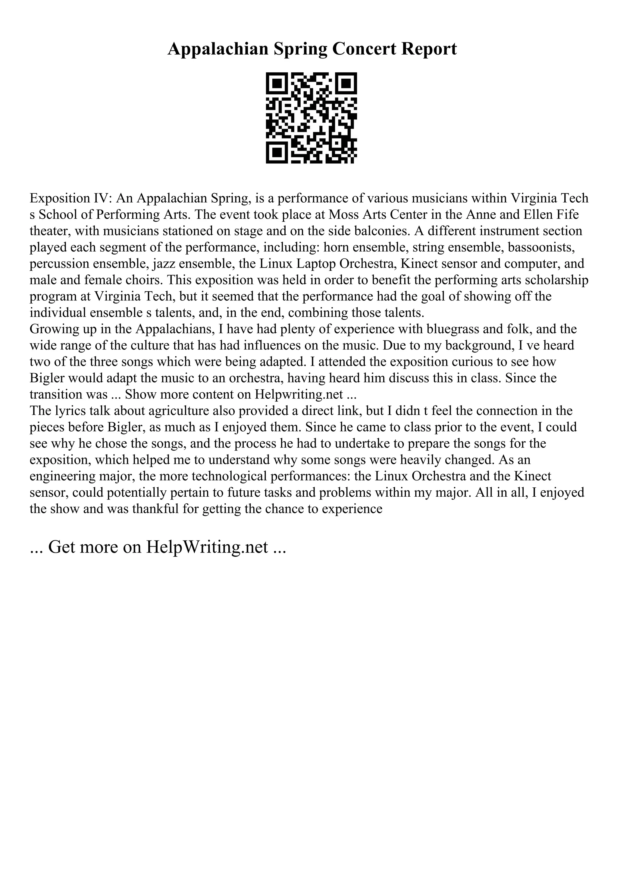 Appalachian Spring Concert Report
Exposition IV: An Appalachian Spring, is a performance of various musicians within Virginia Tech
s School of Performing Arts. The event took place at Moss Arts Center in the Anne and Ellen Fife
theater, with musicians stationed on stage and on the side balconies. A different instrument section
played each segment of the performance, including: horn ensemble, string ensemble, bassoonists,
percussion ensemble, jazz ensemble, the Linux Laptop Orchestra, Kinect sensor and computer, and
male and female choirs. This exposition was held in order to benefit the performing arts scholarship
program at Virginia Tech, but it seemed that the performance had the goal of showing off the
individual ensemble s talents, and, in the end, combining those talents.
Growing up in the Appalachians, I have had plenty of experience with bluegrass and folk, and the
wide range of the culture that has had influences on the music. Due to my background, I ve heard
two of the three songs which were being adapted. I attended the exposition curious to see how
Bigler would adapt the music to an orchestra, having heard him discuss this in class. Since the
transition was ... Show more content on Helpwriting.net ...
The lyrics talk about agriculture also provided a direct link, but I didn t feel the connection in the
pieces before Bigler, as much as I enjoyed them. Since he came to class prior to the event, I could
see why he chose the songs, and the process he had to undertake to prepare the songs for the
exposition, which helped me to understand why some songs were heavily changed. As an
engineering major, the more technological performances: the Linux Orchestra and the Kinect
sensor, could potentially pertain to future tasks and problems within my major. All in all, I enjoyed
the show and was thankful for getting the chance to experience
... Get more on HelpWriting.net ...
 