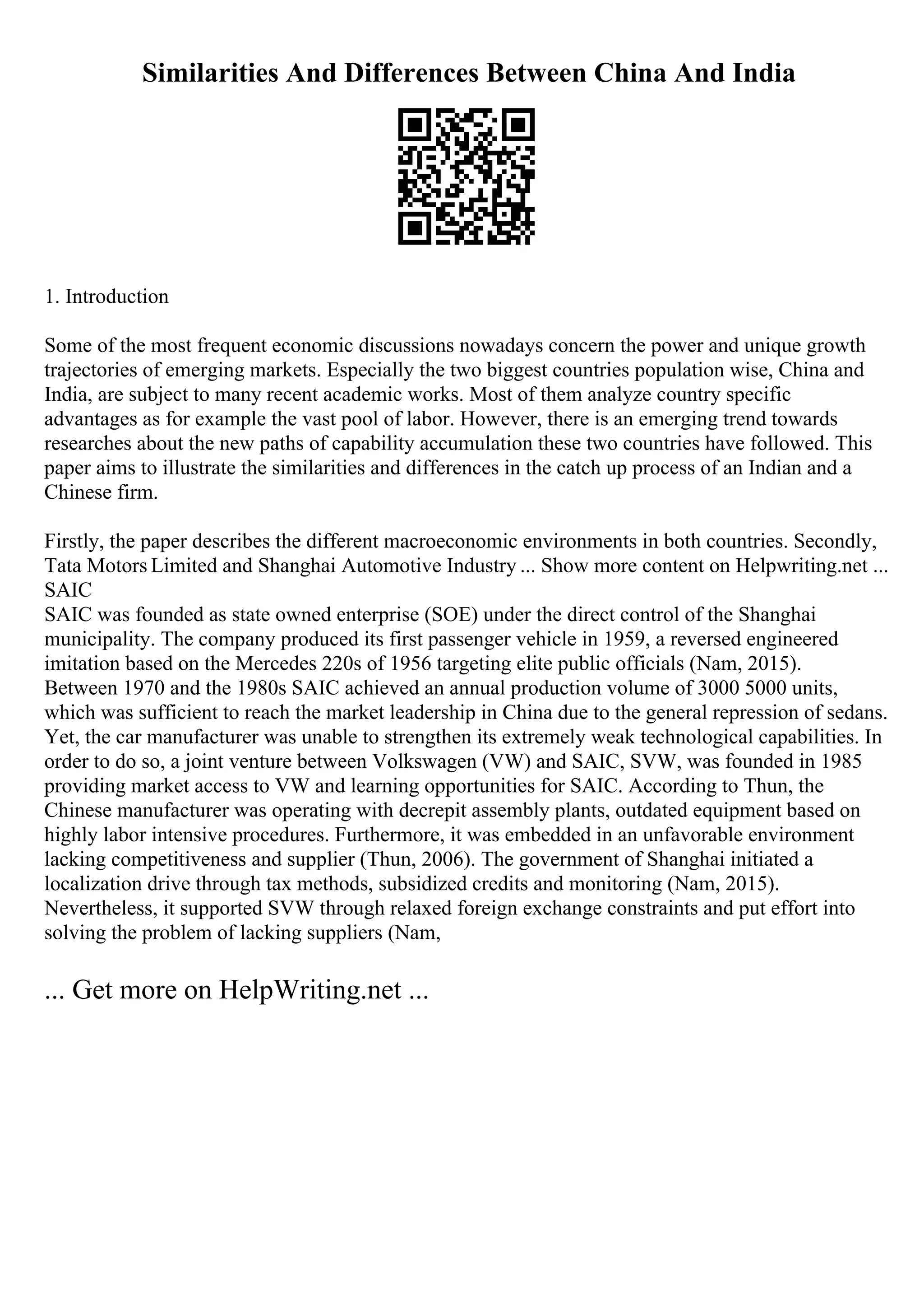 Similarities And Differences Between China And India
1. Introduction
Some of the most frequent economic discussions nowadays concern the power and unique growth
trajectories of emerging markets. Especially the two biggest countries population wise, China and
India, are subject to many recent academic works. Most of them analyze country specific
advantages as for example the vast pool of labor. However, there is an emerging trend towards
researches about the new paths of capability accumulation these two countries have followed. This
paper aims to illustrate the similarities and differences in the catch up process of an Indian and a
Chinese firm.
Firstly, the paper describes the different macroeconomic environments in both countries. Secondly,
Tata Motors Limited and Shanghai Automotive Industry ... Show more content on Helpwriting.net ...
SAIC
SAIC was founded as state owned enterprise (SOE) under the direct control of the Shanghai
municipality. The company produced its first passenger vehicle in 1959, a reversed engineered
imitation based on the Mercedes 220s of 1956 targeting elite public officials (Nam, 2015).
Between 1970 and the 1980s SAIC achieved an annual production volume of 3000 5000 units,
which was sufficient to reach the market leadership in China due to the general repression of sedans.
Yet, the car manufacturer was unable to strengthen its extremely weak technological capabilities. In
order to do so, a joint venture between Volkswagen (VW) and SAIC, SVW, was founded in 1985
providing market access to VW and learning opportunities for SAIC. According to Thun, the
Chinese manufacturer was operating with decrepit assembly plants, outdated equipment based on
highly labor intensive procedures. Furthermore, it was embedded in an unfavorable environment
lacking competitiveness and supplier (Thun, 2006). The government of Shanghai initiated a
localization drive through tax methods, subsidized credits and monitoring (Nam, 2015).
Nevertheless, it supported SVW through relaxed foreign exchange constraints and put effort into
solving the problem of lacking suppliers (Nam,
... Get more on HelpWriting.net ...
 