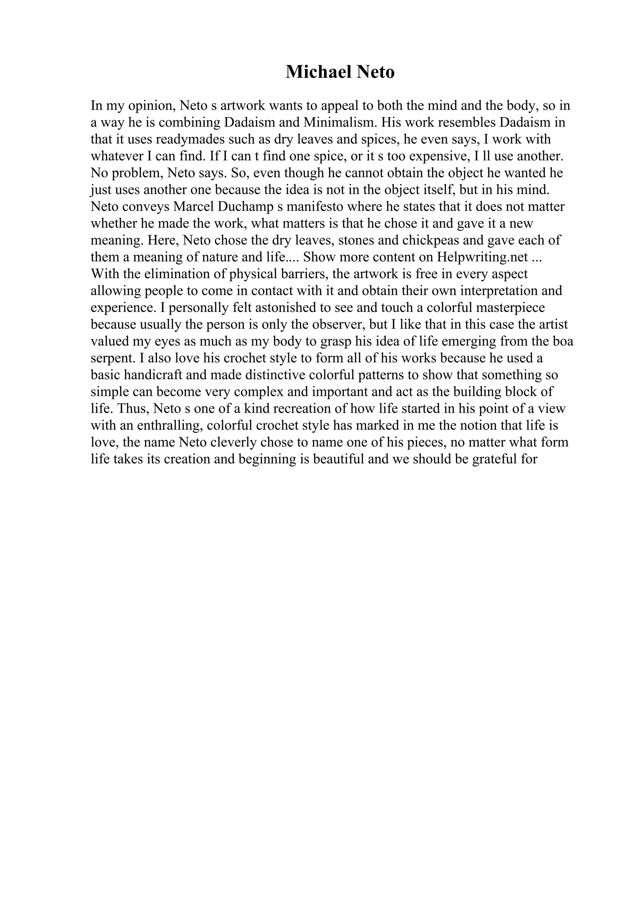 Michael Neto
In my opinion, Neto s artwork wants to appeal to both the mind and the body, so in
a way he is combining Dadaism and Minimalism. His work resembles Dadaism in
that it uses readymades such as dry leaves and spices, he even says, I work with
whatever I can find. If I can t find one spice, or it s too expensive, I ll use another.
No problem, Neto says. So, even though he cannot obtain the object he wanted he
just uses another one because the idea is not in the object itself, but in his mind.
Neto conveys Marcel Duchamp s manifesto where he states that it does not matter
whether he made the work, what matters is that he chose it and gave it a new
meaning. Here, Neto chose the dry leaves, stones and chickpeas and gave each of
them a meaning of nature and life.... Show more content on Helpwriting.net ...
With the elimination of physical barriers, the artwork is free in every aspect
allowing people to come in contact with it and obtain their own interpretation and
experience. I personally felt astonished to see and touch a colorful masterpiece
because usually the person is only the observer, but I like that in this case the artist
valued my eyes as much as my body to grasp his idea of life emerging from the boa
serpent. I also love his crochet style to form all of his works because he used a
basic handicraft and made distinctive colorful patterns to show that something so
simple can become very complex and important and act as the building block of
life. Thus, Neto s one of a kind recreation of how life started in his point of a view
with an enthralling, colorful crochet style has marked in me the notion that life is
love, the name Neto cleverly chose to name one of his pieces, no matter what form
life takes its creation and beginning is beautiful and we should be grateful for
 