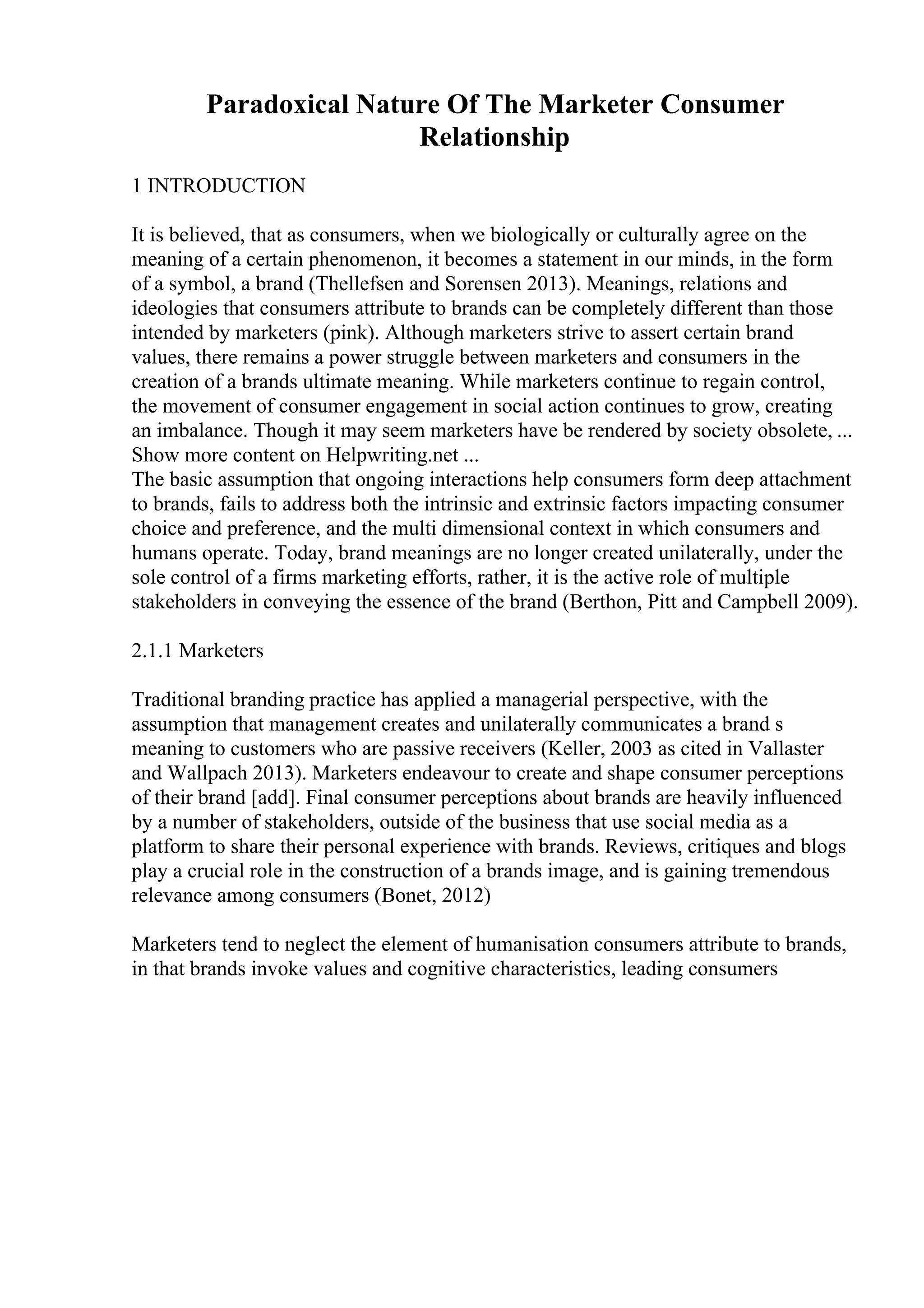 Paradoxical Nature Of The Marketer Consumer
Relationship
1 INTRODUCTION
It is believed, that as consumers, when we biologically or culturally agree on the
meaning of a certain phenomenon, it becomes a statement in our minds, in the form
of a symbol, a brand (Thellefsen and Sorensen 2013). Meanings, relations and
ideologies that consumers attribute to brands can be completely different than those
intended by marketers (pink). Although marketers strive to assert certain brand
values, there remains a power struggle between marketers and consumers in the
creation of a brands ultimate meaning. While marketers continue to regain control,
the movement of consumer engagement in social action continues to grow, creating
an imbalance. Though it may seem marketers have be rendered by society obsolete, ...
Show more content on Helpwriting.net ...
The basic assumption that ongoing interactions help consumers form deep attachment
to brands, fails to address both the intrinsic and extrinsic factors impacting consumer
choice and preference, and the multi dimensional context in which consumers and
humans operate. Today, brand meanings are no longer created unilaterally, under the
sole control of a firms marketing efforts, rather, it is the active role of multiple
stakeholders in conveying the essence of the brand (Berthon, Pitt and Campbell 2009).
2.1.1 Marketers
Traditional branding practice has applied a managerial perspective, with the
assumption that management creates and unilaterally communicates a brand s
meaning to customers who are passive receivers (Keller, 2003 as cited in Vallaster
and Wallpach 2013). Marketers endeavour to create and shape consumer perceptions
of their brand [add]. Final consumer perceptions about brands are heavily influenced
by a number of stakeholders, outside of the business that use social media as a
platform to share their personal experience with brands. Reviews, critiques and blogs
play a crucial role in the construction of a brands image, and is gaining tremendous
relevance among consumers (Bonet, 2012)
Marketers tend to neglect the element of humanisation consumers attribute to brands,
in that brands invoke values and cognitive characteristics, leading consumers
 