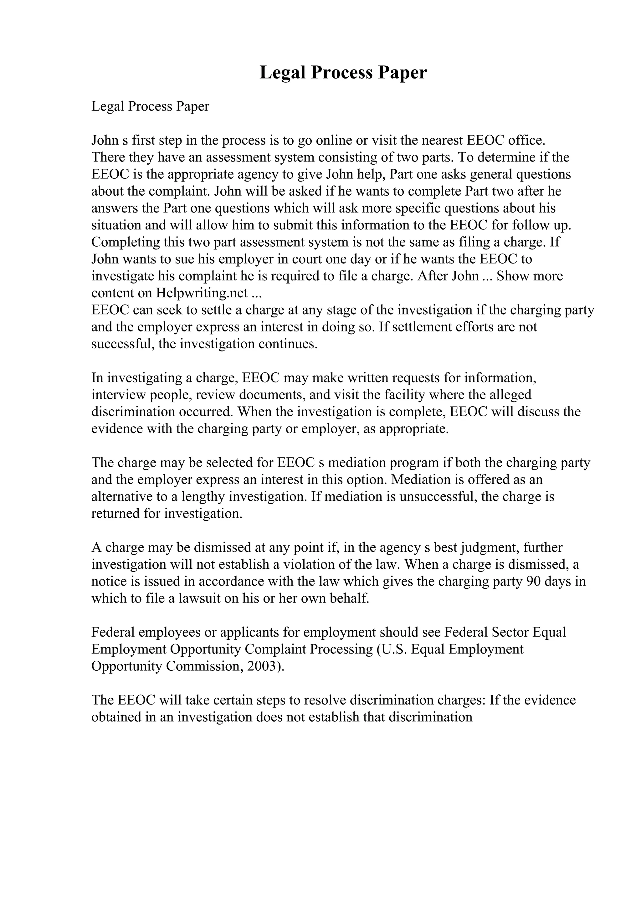 Legal Process Paper
Legal Process Paper
John s first step in the process is to go online or visit the nearest EEOC office.
There they have an assessment system consisting of two parts. To determine if the
EEOC is the appropriate agency to give John help, Part one asks general questions
about the complaint. John will be asked if he wants to complete Part two after he
answers the Part one questions which will ask more specific questions about his
situation and will allow him to submit this information to the EEOC for follow up.
Completing this two part assessment system is not the same as filing a charge. If
John wants to sue his employer in court one day or if he wants the EEOC to
investigate his complaint he is required to file a charge. After John ... Show more
content on Helpwriting.net ...
EEOC can seek to settle a charge at any stage of the investigation if the charging party
and the employer express an interest in doing so. If settlement efforts are not
successful, the investigation continues.
In investigating a charge, EEOC may make written requests for information,
interview people, review documents, and visit the facility where the alleged
discrimination occurred. When the investigation is complete, EEOC will discuss the
evidence with the charging party or employer, as appropriate.
The charge may be selected for EEOC s mediation program if both the charging party
and the employer express an interest in this option. Mediation is offered as an
alternative to a lengthy investigation. If mediation is unsuccessful, the charge is
returned for investigation.
A charge may be dismissed at any point if, in the agency s best judgment, further
investigation will not establish a violation of the law. When a charge is dismissed, a
notice is issued in accordance with the law which gives the charging party 90 days in
which to file a lawsuit on his or her own behalf.
Federal employees or applicants for employment should see Federal Sector Equal
Employment Opportunity Complaint Processing (U.S. Equal Employment
Opportunity Commission, 2003).
The EEOC will take certain steps to resolve discrimination charges: If the evidence
obtained in an investigation does not establish that discrimination
 