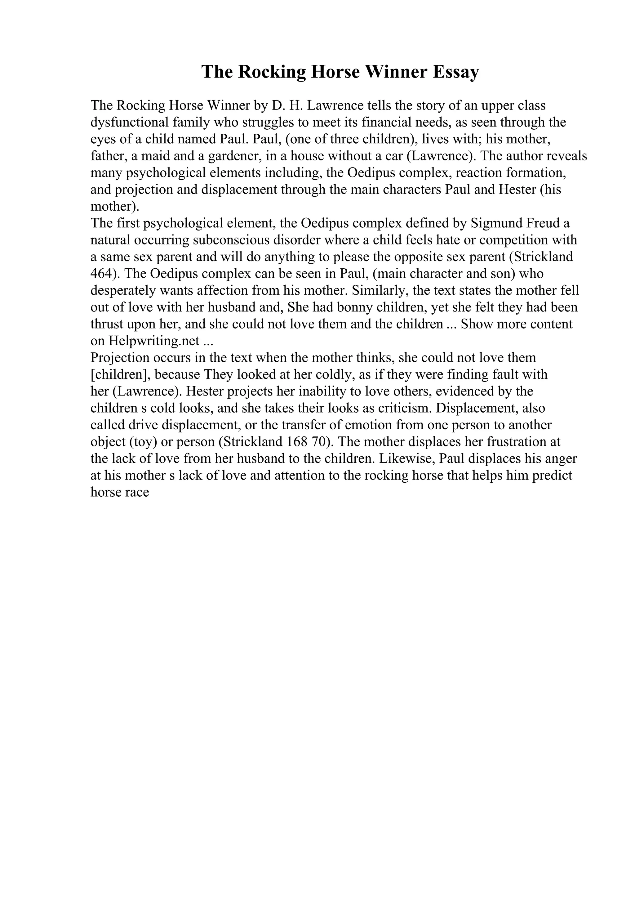 The Rocking Horse Winner Essay
The Rocking Horse Winner by D. H. Lawrence tells the story of an upper class
dysfunctional family who struggles to meet its financial needs, as seen through the
eyes of a child named Paul. Paul, (one of three children), lives with; his mother,
father, a maid and a gardener, in a house without a car (Lawrence). The author reveals
many psychological elements including, the Oedipus complex, reaction formation,
and projection and displacement through the main characters Paul and Hester (his
mother).
The first psychological element, the Oedipus complex defined by Sigmund Freud a
natural occurring subconscious disorder where a child feels hate or competition with
a same sex parent and will do anything to please the opposite sex parent (Strickland
464). The Oedipus complex can be seen in Paul, (main character and son) who
desperately wants affection from his mother. Similarly, the text states the mother fell
out of love with her husband and, She had bonny children, yet she felt they had been
thrust upon her, and she could not love them and the children ... Show more content
on Helpwriting.net ...
Projection occurs in the text when the mother thinks, she could not love them
[children], because They looked at her coldly, as if they were finding fault with
her (Lawrence). Hester projects her inability to love others, evidenced by the
children s cold looks, and she takes their looks as criticism. Displacement, also
called drive displacement, or the transfer of emotion from one person to another
object (toy) or person (Strickland 168 70). The mother displaces her frustration at
the lack of love from her husband to the children. Likewise, Paul displaces his anger
at his mother s lack of love and attention to the rocking horse that helps him predict
horse race
 