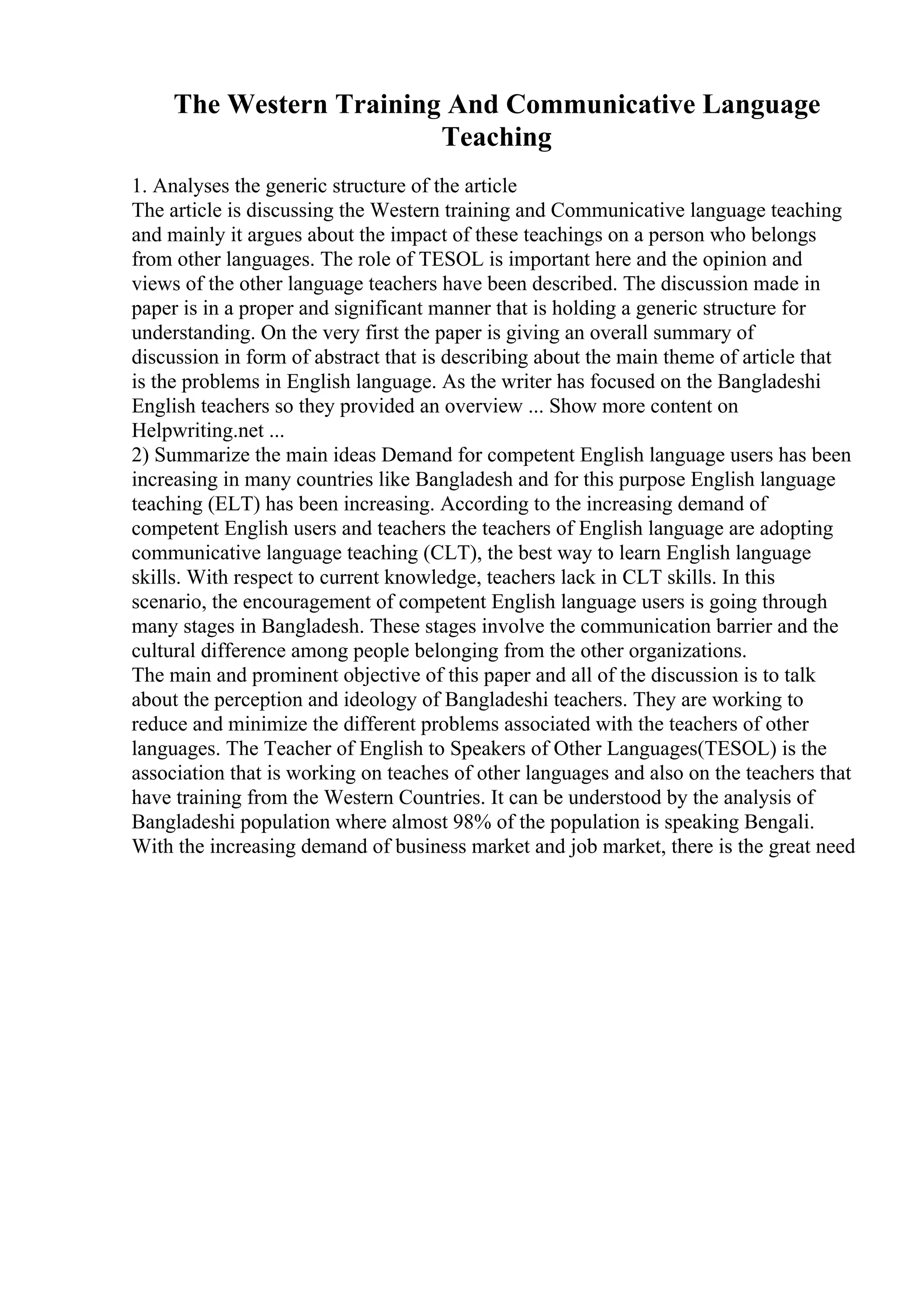 The Western Training And Communicative Language
Teaching
1. Analyses the generic structure of the article
The article is discussing the Western training and Communicative language teaching
and mainly it argues about the impact of these teachings on a person who belongs
from other languages. The role of TESOL is important here and the opinion and
views of the other language teachers have been described. The discussion made in
paper is in a proper and significant manner that is holding a generic structure for
understanding. On the very first the paper is giving an overall summary of
discussion in form of abstract that is describing about the main theme of article that
is the problems in English language. As the writer has focused on the Bangladeshi
English teachers so they provided an overview ... Show more content on
Helpwriting.net ...
2) Summarize the main ideas Demand for competent English language users has been
increasing in many countries like Bangladesh and for this purpose English language
teaching (ELT) has been increasing. According to the increasing demand of
competent English users and teachers the teachers of English language are adopting
communicative language teaching (CLT), the best way to learn English language
skills. With respect to current knowledge, teachers lack in CLT skills. In this
scenario, the encouragement of competent English language users is going through
many stages in Bangladesh. These stages involve the communication barrier and the
cultural difference among people belonging from the other organizations.
The main and prominent objective of this paper and all of the discussion is to talk
about the perception and ideology of Bangladeshi teachers. They are working to
reduce and minimize the different problems associated with the teachers of other
languages. The Teacher of English to Speakers of Other Languages(TESOL) is the
association that is working on teaches of other languages and also on the teachers that
have training from the Western Countries. It can be understood by the analysis of
Bangladeshi population where almost 98% of the population is speaking Bengali.
With the increasing demand of business market and job market, there is the great need
 