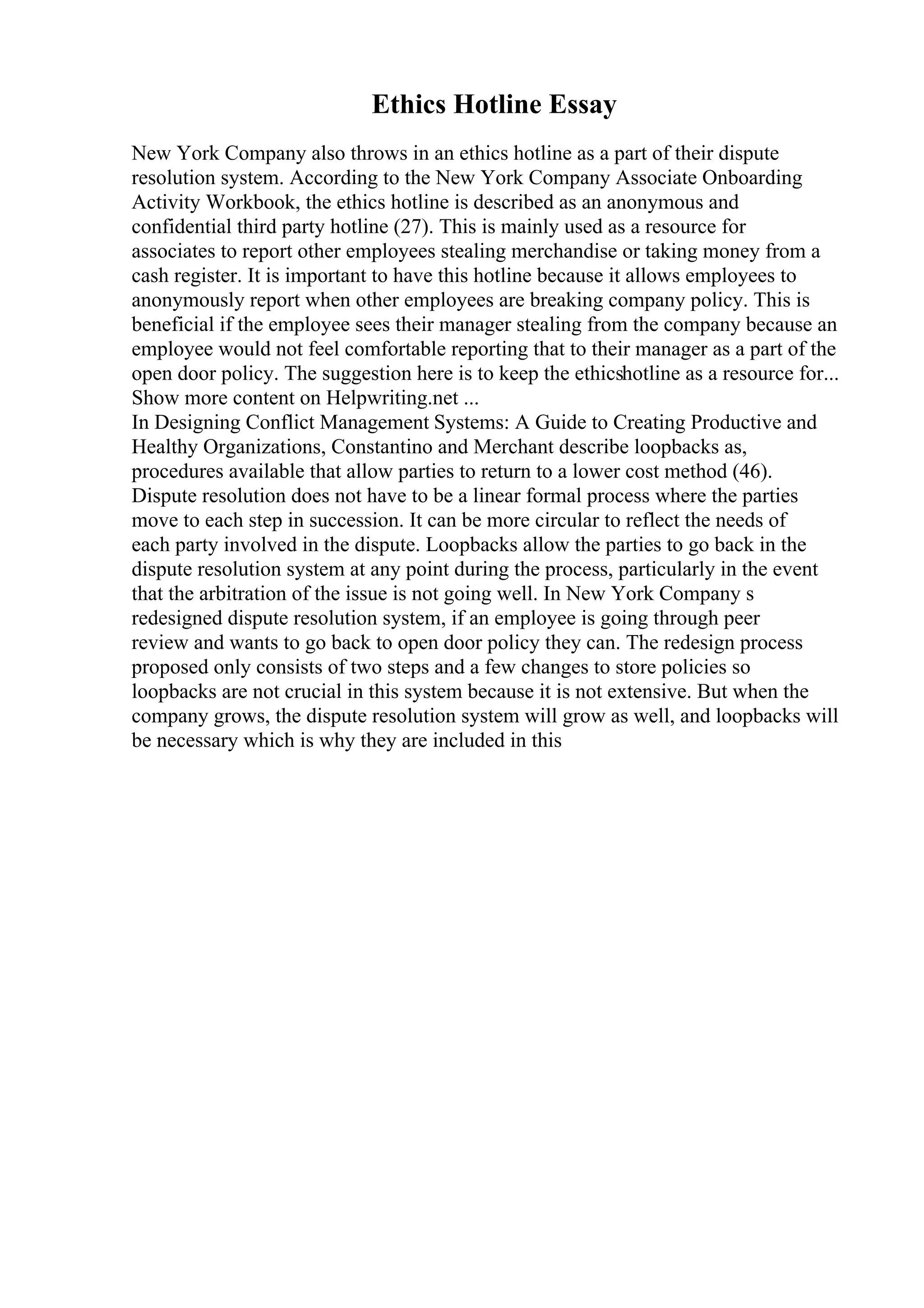Ethics Hotline Essay
New York Company also throws in an ethics hotline as a part of their dispute
resolution system. According to the New York Company Associate Onboarding
Activity Workbook, the ethics hotline is described as an anonymous and
confidential third party hotline (27). This is mainly used as a resource for
associates to report other employees stealing merchandise or taking money from a
cash register. It is important to have this hotline because it allows employees to
anonymously report when other employees are breaking company policy. This is
beneficial if the employee sees their manager stealing from the company because an
employee would not feel comfortable reporting that to their manager as a part of the
open door policy. The suggestion here is to keep the ethicshotline as a resource for...
Show more content on Helpwriting.net ...
In Designing Conflict Management Systems: A Guide to Creating Productive and
Healthy Organizations, Constantino and Merchant describe loopbacks as,
procedures available that allow parties to return to a lower cost method (46).
Dispute resolution does not have to be a linear formal process where the parties
move to each step in succession. It can be more circular to reflect the needs of
each party involved in the dispute. Loopbacks allow the parties to go back in the
dispute resolution system at any point during the process, particularly in the event
that the arbitration of the issue is not going well. In New York Company s
redesigned dispute resolution system, if an employee is going through peer
review and wants to go back to open door policy they can. The redesign process
proposed only consists of two steps and a few changes to store policies so
loopbacks are not crucial in this system because it is not extensive. But when the
company grows, the dispute resolution system will grow as well, and loopbacks will
be necessary which is why they are included in this
 