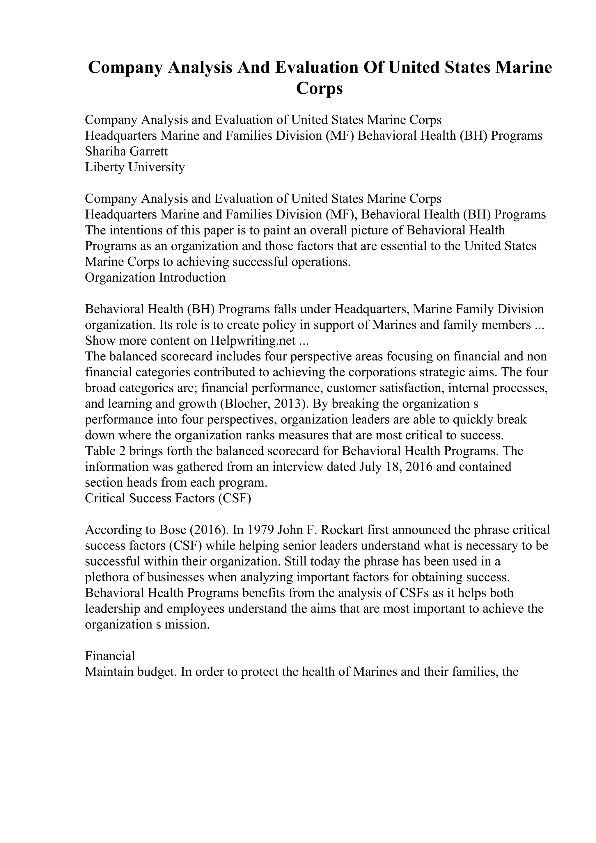 Company Analysis And Evaluation Of United States Marine
Corps
Company Analysis and Evaluation of United States Marine Corps
Headquarters Marine and Families Division (MF) Behavioral Health (BH) Programs
Shariha Garrett
Liberty University
Company Analysis and Evaluation of United States Marine Corps
Headquarters Marine and Families Division (MF), Behavioral Health (BH) Programs
The intentions of this paper is to paint an overall picture of Behavioral Health
Programs as an organization and those factors that are essential to the United States
Marine Corps to achieving successful operations.
Organization Introduction
Behavioral Health (BH) Programs falls under Headquarters, Marine Family Division
organization. Its role is to create policy in support of Marines and family members ...
Show more content on Helpwriting.net ...
The balanced scorecard includes four perspective areas focusing on financial and non
financial categories contributed to achieving the corporations strategic aims. The four
broad categories are; financial performance, customer satisfaction, internal processes,
and learning and growth (Blocher, 2013). By breaking the organization s
performance into four perspectives, organization leaders are able to quickly break
down where the organization ranks measures that are most critical to success.
Table 2 brings forth the balanced scorecard for Behavioral Health Programs. The
information was gathered from an interview dated July 18, 2016 and contained
section heads from each program.
Critical Success Factors (CSF)
According to Bose (2016). In 1979 John F. Rockart first announced the phrase critical
success factors (CSF) while helping senior leaders understand what is necessary to be
successful within their organization. Still today the phrase has been used in a
plethora of businesses when analyzing important factors for obtaining success.
Behavioral Health Programs benefits from the analysis of CSFs as it helps both
leadership and employees understand the aims that are most important to achieve the
organization s mission.
Financial
Maintain budget. In order to protect the health of Marines and their families, the
 