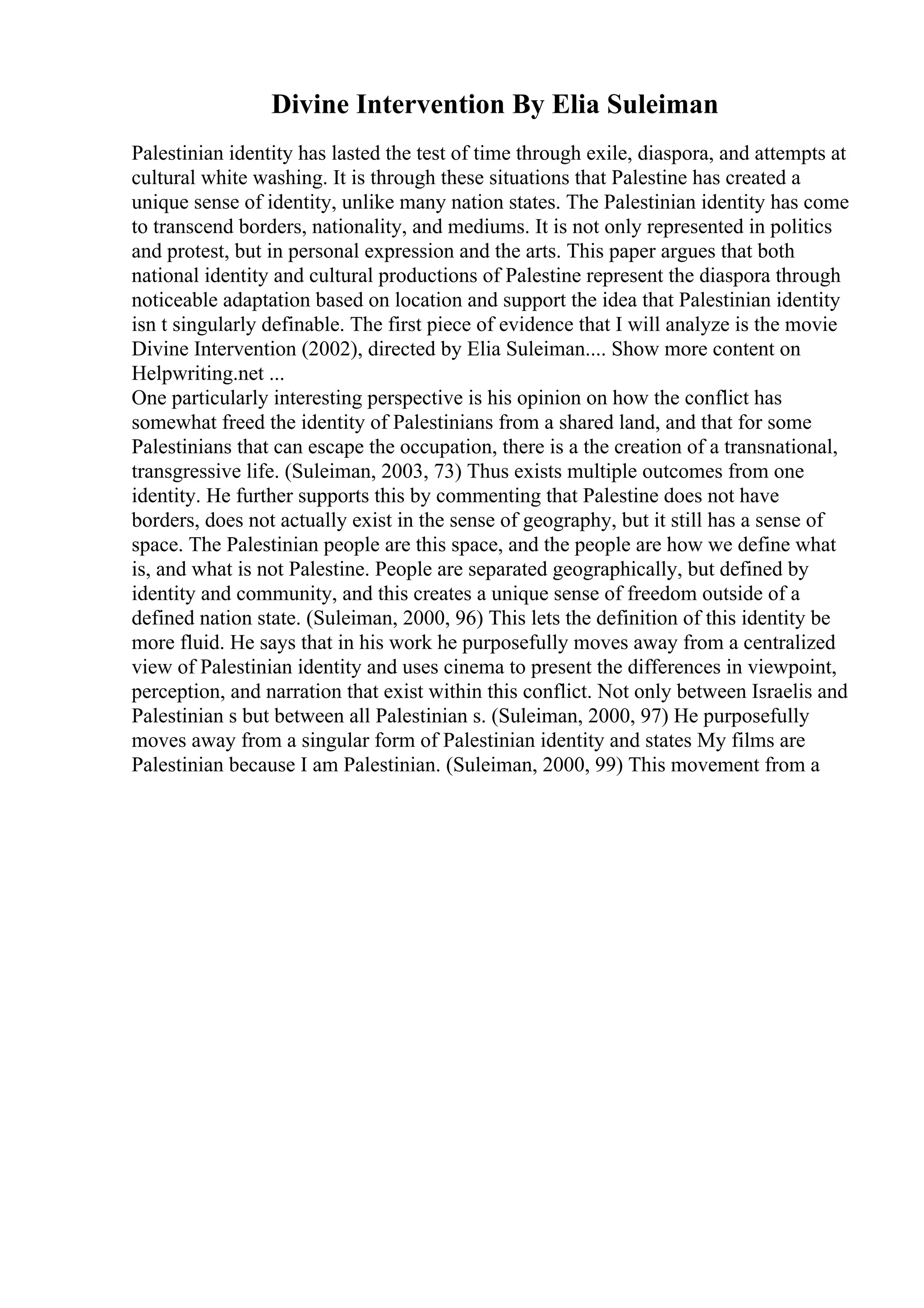 Divine Intervention By Elia Suleiman
Palestinian identity has lasted the test of time through exile, diaspora, and attempts at
cultural white washing. It is through these situations that Palestine has created a
unique sense of identity, unlike many nation states. The Palestinian identity has come
to transcend borders, nationality, and mediums. It is not only represented in politics
and protest, but in personal expression and the arts. This paper argues that both
national identity and cultural productions of Palestine represent the diaspora through
noticeable adaptation based on location and support the idea that Palestinian identity
isn t singularly definable. The first piece of evidence that I will analyze is the movie
Divine Intervention (2002), directed by Elia Suleiman.... Show more content on
Helpwriting.net ...
One particularly interesting perspective is his opinion on how the conflict has
somewhat freed the identity of Palestinians from a shared land, and that for some
Palestinians that can escape the occupation, there is a the creation of a transnational,
transgressive life. (Suleiman, 2003, 73) Thus exists multiple outcomes from one
identity. He further supports this by commenting that Palestine does not have
borders, does not actually exist in the sense of geography, but it still has a sense of
space. The Palestinian people are this space, and the people are how we define what
is, and what is not Palestine. People are separated geographically, but defined by
identity and community, and this creates a unique sense of freedom outside of a
defined nation state. (Suleiman, 2000, 96) This lets the definition of this identity be
more fluid. He says that in his work he purposefully moves away from a centralized
view of Palestinian identity and uses cinema to present the differences in viewpoint,
perception, and narration that exist within this conflict. Not only between Israelis and
Palestinian s but between all Palestinian s. (Suleiman, 2000, 97) He purposefully
moves away from a singular form of Palestinian identity and states My films are
Palestinian because I am Palestinian. (Suleiman, 2000, 99) This movement from a
 