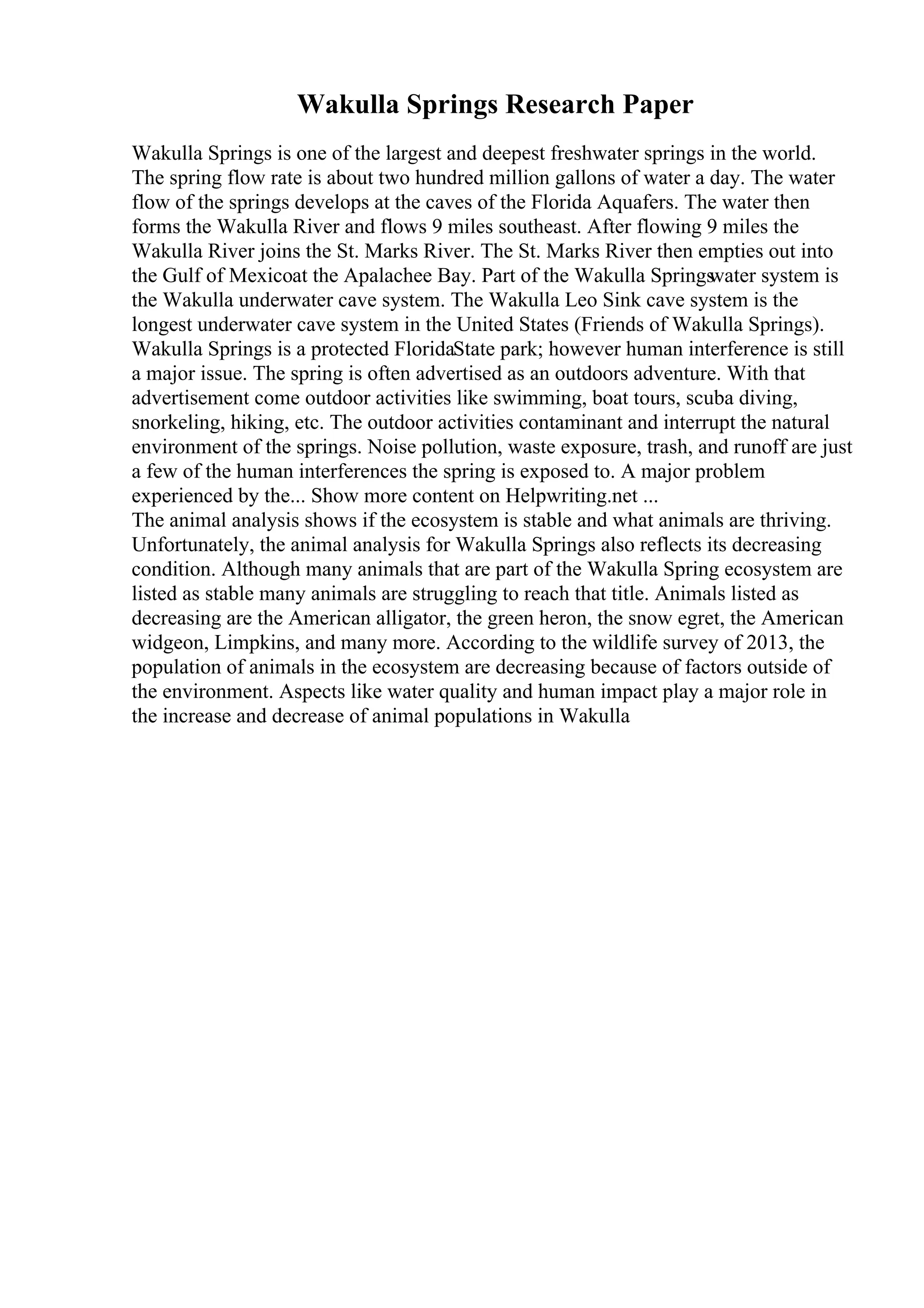 Wakulla Springs Research Paper
Wakulla Springs is one of the largest and deepest freshwater springs in the world.
The spring flow rate is about two hundred million gallons of water a day. The water
flow of the springs develops at the caves of the Florida Aquafers. The water then
forms the Wakulla River and flows 9 miles southeast. After flowing 9 miles the
Wakulla River joins the St. Marks River. The St. Marks River then empties out into
the Gulf of Mexicoat the Apalachee Bay. Part of the Wakulla Springs
water system is
the Wakulla underwater cave system. The Wakulla Leo Sink cave system is the
longest underwater cave system in the United States (Friends of Wakulla Springs).
Wakulla Springs is a protected FloridaState park; however human interference is still
a major issue. The spring is often advertised as an outdoors adventure. With that
advertisement come outdoor activities like swimming, boat tours, scuba diving,
snorkeling, hiking, etc. The outdoor activities contaminant and interrupt the natural
environment of the springs. Noise pollution, waste exposure, trash, and runoff are just
a few of the human interferences the spring is exposed to. A major problem
experienced by the... Show more content on Helpwriting.net ...
The animal analysis shows if the ecosystem is stable and what animals are thriving.
Unfortunately, the animal analysis for Wakulla Springs also reflects its decreasing
condition. Although many animals that are part of the Wakulla Spring ecosystem are
listed as stable many animals are struggling to reach that title. Animals listed as
decreasing are the American alligator, the green heron, the snow egret, the American
widgeon, Limpkins, and many more. According to the wildlife survey of 2013, the
population of animals in the ecosystem are decreasing because of factors outside of
the environment. Aspects like water quality and human impact play a major role in
the increase and decrease of animal populations in Wakulla
 